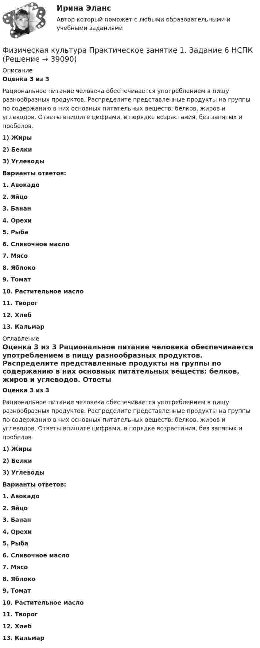      
          Описание
          Оценка 3 из 3 Рациональное питание человека обеспечивается употреблением в пищу разнообразных продуктов. Распределите представленные продукты на группы по содержанию в них основных питательных веществ: белков, жиров и углеводов. Ответы впишите цифрами, в порядке возрастания, без запятых и пробелов.1) Жиры 2) Белки3) Углеводы Варианты ответов:1.     Авокадо2.     Яйцо3.     Банан4.     Орехи5.     Рыба6.     Сливочное масло7.     Мясо8.     Яблоко9.     Томат10.  Растительное масло11.  Творог12.  Хлеб13.  Кальмар 
          Оглавление
          Оценка 3 из 3 Рациональное питание человека обеспечивается употреблением в пищу разнообразных продуктов. Распределите представленные продукты на группы по содержанию в них основных питательных веществ: белков, жиров и углеводов. Ответы впишите цифрами, в порядке возрастания, без запятых и пробелов.1) Жиры 2) Белки3) Углеводы Варианты ответов:1.     Авокадо2.     Яйцо3.     Банан4.     Орехи5.     Рыба6.     Сливочное масло7.     Мясо8.     Яблоко9.     Томат10.  Растительное масло11.  Творог12.  Хлеб13.  Кальмар 
            
            
            Физическая культура Практическое занятие 1. Задание 5 НСПКФизическая культура  Практическое занятие 1. Задание 6  НСПКФизическая культура  Практическое занятие 1. Задание 6  НСПКФизическая культура Практическое занятие 1. Задания 1,2,3,4,7,8,9 НСПКФизическая культура  Практическое занятие 1. Задания 1,2,3,4,7,8,9    НСПКФизическая культура Практическое занятие 1 семестр 2Физическая культура  Практическое занятие 2. Задание 10  (филворд)   НСПКФизическая культура НСПК Тестовые вопросы к разделу 9💯 Физическая культура.ои(dor_СПО) (1/2) (ответы на тест Синергия / МОИ / МТИ / МосАП, январь 2024)💯 Физическая культура.ои(dor_СПО) (2/2) (ответы на тест Синергия / МТИ / МосАП, май 2023)Физическая культура (ОСЭК)Физическая культура. Ответы при покупке в файлеФизическая культура (первый семестр) НСПКФизическая культура Практическое задание 6  НСПК