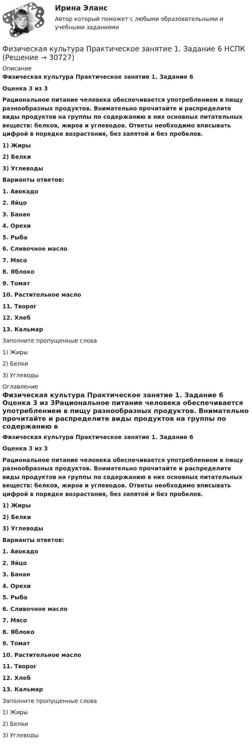      
          Описание
          Физическая культура   Практическое занятие 1. Задание 6 Оценка 3 из 3Рациональное питание человека обеспечивается употреблением в пищу разнообразных продуктов. Внимательно прочитайте и распределите виды продуктов на группы по содержанию в них основных питательных веществ: белков, жиров и углеводов. Ответы необходимо вписывать цифрой в порядке возрастания, без запятой и без пробелов.1) Жиры2) Белки3) УглеводыВарианты ответов:1.     Авокадо2.     Яйцо3.     Банан4.     Орехи5.     Рыба6.     Сливочное масло7.     Мясо8.     Яблоко9.     Томат10.  Растительное масло11.  Творог12.  Хлеб13.  КальмарЗаполните пропущенные слова1) Жиры 2) Белки  3) Углеводы 
          Оглавление
          Физическая культура   Практическое занятие 1. Задание 6 Оценка 3 из 3Рациональное питание человека обеспечивается употреблением в пищу разнообразных продуктов. Внимательно прочитайте и распределите виды продуктов на группы по содержанию в них основных питательных веществ: белков, жиров и углеводов. Ответы необходимо вписывать цифрой в порядке возрастания, без запятой и без пробелов.1) Жиры2) Белки3) УглеводыВарианты ответов:1.     Авокадо2.     Яйцо3.     Банан4.     Орехи5.     Рыба6.     Сливочное масло7.     Мясо8.     Яблоко9.     Томат10.  Растительное масло11.  Творог12.  Хлеб13.  КальмарЗаполните пропущенные слова1) Жиры 2) Белки  3) Углеводы 
            
            
            Физическая культура  Практическое занятие 1. Задание 6  НСПКФизическая культура  Практическое занятие 1. Задание 6  НСПКФизическая культура Практическое занятие 1. Задания 1,2,3,4,7,8,9 НСПКФизическая культура  Практическое занятие 1. Задания 1,2,3,4,7,8,9    НСПКФизическая культура Практическое занятие 1 семестр 2Физическая культура  Практическое занятие 2. Задание 10  (филворд)   НСПКФизическая культура Практическое занятие 2. Задание 1-5,7,9💯 Физическая культура.ои(dor_СПО) (1/2) (ответы на тест Синергия / МОИ / МТИ / МосАП, январь 2024)💯 Физическая культура.ои(dor_СПО) (2/2) (ответы на тест Синергия / МТИ / МосАП, май 2023)Физическая культура (ОСЭК)Физическая культура. Ответы при покупке в файлеФизическая культура (первый семестр) НСПКФизическая культура Практическое задание 6  НСПКФизическая культура Практическое занятие 1. Задание 10  НСПК (филворд)