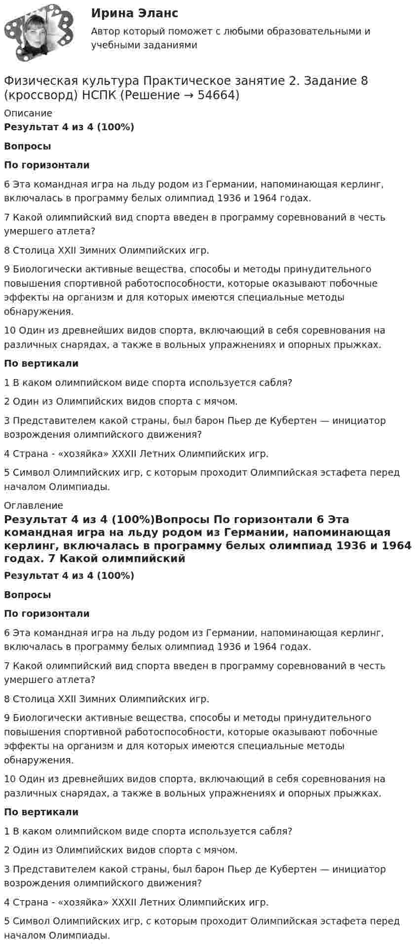      
            Описание
            Результат 4 из 4 (100%)Вопросы По горизонтали 6 Эта командная игра на льду родом из Германии, напоминающая керлинг, включалась в программу белых олимпиад 1936 и 1964 годах. 7 Какой олимпийский вид спорта введен в программу соревнований в честь умершего атлета? 8 Столица XXII Зимних Олимпийских игр. 9 Биологически активные вещества, способы и методы принудительного повышения спортивной работоспособности, которые оказывают побочные эффекты на организм и для которых имеются специальные методы обнаружения. 10 Один из древнейших видов спорта, включающий в себя соревнования на различных снарядах, а также в вольных упражнениях и опорных прыжках. По вертикали  1 В каком олимпийском виде спорта используется сабля? 2 Один из Олимпийских видов спорта с мячом. 3 Представителем какой страны, был барон Пьер де Кубертен — инициатор возрождения олимпийского движения? 4 Страна - «хозяйка» XXXII Летних Олимпийских игр. 5 Символ Олимпийских игр, с которым проходит Олимпийская эстафета перед началом Олимпиады.  
            Оглавление
            Результат 4 из 4 (100%)Вопросы По горизонтали 6 Эта командная игра на льду родом из Германии, напоминающая керлинг, включалась в программу белых олимпиад 1936 и 1964 годах. 7 Какой олимпийский вид спорта введен в программу соревнований в честь умершего атлета? 8 Столица XXII Зимних Олимпийских игр. 9 Биологически активные вещества, способы и методы принудительного повышения спортивной работоспособности, которые оказывают побочные эффекты на организм и для которых имеются специальные методы обнаружения. 10 Один из древнейших видов спорта, включающий в себя соревнования на различных снарядах, а также в вольных упражнениях и опорных прыжках. По вертикали 1 В каком олимпийском виде спорта используется сабля? 2 Один из Олимпийских видов спорта с мячом. 3 Представителем какой страны, был барон Пьер де Кубертен — инициатор возрождения олимпийского движения? 4 Страна - «хозяйка» XXXII Летних Олимпийских игр. 5 Символ Олимпийских игр, с которым проходит Олимпийская эстафета перед началом Олимпиады.   
            
            
            Физическая культура Практическое занятие 2. Задание 8Физическая культура  Практическое занятие 2. Задание 8  (кроссворд)  НСПК Физическая культура  Практическое занятие 3. Задание 10  (филворд) НСПКФизическая культура. Практическое занятие 3. Задание 2, 7, 8Физическая культура  Практическое занятие 3. Задание 4, 7, 10 НСПКФизическая культура Практическое занятие 3. Задание 4 НСПКФизическая культура Практическое занятие 3. Задание 7 НСПКФизическая культура  Практическое занятие 1. Задание 6  НСПКФизическая культура Практическое занятие 1. Задания 1,2,3,4,7,8,9 НСПКФизическая культура  Практическое занятие 1. Задания 1,2,3,4,7,8,9    НСПКФизическая культура Практическое занятие 1 семестр 2Физическая культура  Практическое занятие 2. Задание 10  (филворд)   НСПКФизическая культура Практическое занятие 2. Задание 1-5,7,9Физическая культура Практическое занятие 2. Задание 1-5,7,9  НСПК