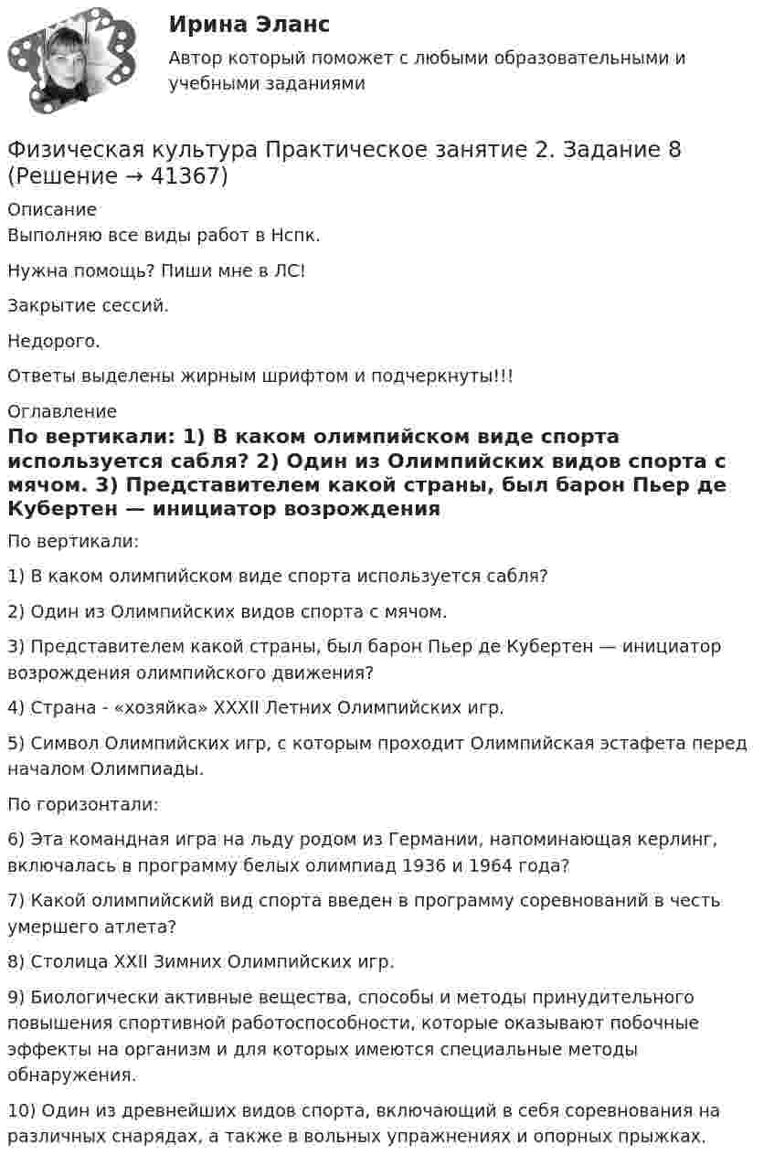      
          Описание
          Выполняю все виды работ в Нспк.Нужна помощь? Пиши мне в ЛС!Закрытие сессий.Недорого.Ответы выделены жирным шрифтом и подчеркнуты!!! 
          Оглавление
          По вертикали: 
1)	В каком олимпийском виде спорта используется сабля?
2)	Один из Олимпийских видов спорта с мячом.
3)	Представителем какой страны, был барон Пьер де Кубертен — инициатор возрождения олимпийского движения?
4)	Страна - «хозяйка» XXXII Летних Олимпийских игр.
5)	Символ Олимпийских игр, с которым проходит Олимпийская эстафета перед началом Олимпиады.



По горизонтали: 
6)	Эта командная игра на льду родом из Германии, напоминающая керлинг, включалась в программу белых олимпиад 1936 и 1964 года?
7)	Какой олимпийский вид спорта введен в программу соревнований в честь умершего атлета?
8)	Столица XXII Зимних Олимпийских игр.
9)	Биологически активные вещества, способы и методы принудительного повышения спортивной работоспособности, которые оказывают побочные эффекты на организм и для которых имеются специальные методы обнаружения.
10)	Один из древнейших видов спорта, включающий в себя соревнования на различных снарядах, а также в вольных упражнениях и опорных прыжках.
 
            
            
            Физическая культура Практическое занятие 2. Задание 6  НСПКФизическая культура Практическое занятие 2. Задание 8Физическая культура  Практическое занятие 2. Задание 8  (кроссворд)  НСПК Физическая культура  Практическое занятие 3. Задание 10  (филворд) НСПКФизическая культура. Практическое занятие 3. Задание 2, 7, 8Физическая культура  Практическое занятие 3. Задание 4, 7, 10 НСПКФизическая культура Практическое занятие 3. Задание 4 НСПКФизическая культура  Практическое занятие 1. Задание 6  НСПКФизическая культура  Практическое занятие 1. Задание 6  НСПКФизическая культура Практическое занятие 1. Задания 1,2,3,4,7,8,9 НСПКФизическая культура  Практическое занятие 1. Задания 1,2,3,4,7,8,9    НСПКФизическая культура Практическое занятие 1 семестр 2Физическая культура  Практическое занятие 2. Задание 10  (филворд)   НСПКФизическая культура Практическое занятие 2. Задание 1-5,7,9
