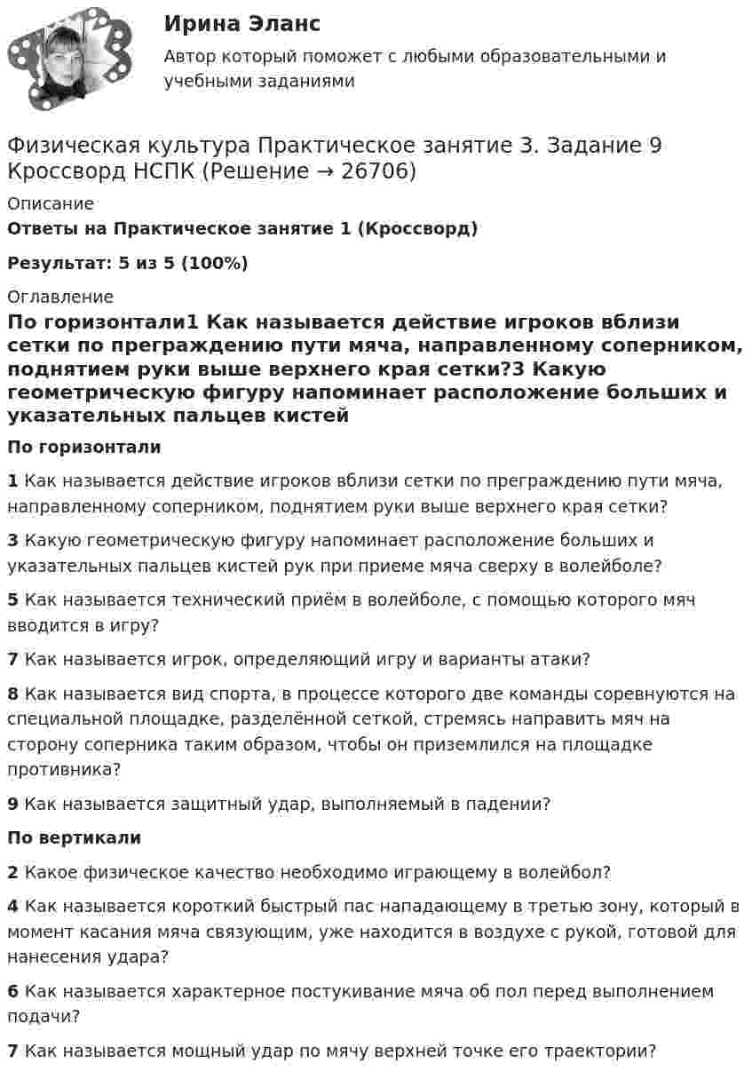     
          Описание
          Ответы на Практическое занятие 1 (Кроссворд)Результат: 5 из 5 (100%) 
          Оглавление
          По горизонтали1 Как называется действие игроков вблизи сетки по преграждению пути мяча, направленному соперником, поднятием руки выше верхнего края сетки?3 Какую геометрическую фигуру напоминает расположение больших и указательных пальцев кистей рук при приеме мяча сверху в волейболе?5 Как называется технический приём в волейболе, с помощью которого мяч вводится в игру?7 Как называется игрок, определяющий игру и варианты атаки?8 Как называется вид спорта, в процессе которого две команды соревнуются на специальной площадке, разделённой сеткой, стремясь направить мяч на сторону соперника таким образом, чтобы он приземлился на площадке противника?9 Как называется защитный удар, выполняемый в падении?По вертикали2 Какое физическое качество необходимо играющему в волейбол?4 Как называется короткий быстрый пас нападающему в третью зону, который в момент касания мяча связующим, уже находится в воздухе с рукой, готовой для нанесения удара?6 Как называется характерное постукивание мяча об пол перед выполнением подачи?7 Как называется мощный удар по мячу верхней точке его траектории?   
            
            
            Физическая культура Практическое занятие 3. Задание 7 НСПКФизическая культура Практическое занятие 3. Задание 9 Кроссворд НСПКФизическая культура Практическое занятие 3. Задание 9 НСПКФизическая культура Практическое занятие 3. Задания 1 - 3, 5, 8Физическая культура Практическое занятие 3. Задания 1 - 3, 5, 8 НСПКФизическая культура Практическое занятие 3. Задания 1 - 3, 5, 8 НСПКФизическая культура  Практическое занятие 3. Задания 1 - 3, 5, 8  НСПКФизическая культура Практическое занятие 2. Задание 1-5,7,9  НСПКФизическая культура Практическое занятие 2. Задание 6  НСПКФизическая культура Практическое занятие 2. Задание 8Физическая культура  Практическое занятие 2. Задание 8  (кроссворд)  НСПК Физическая культура  Практическое занятие 3. Задание 10  (филворд) НСПКФизическая культура. Практическое занятие 3. Задание 2, 7, 8Физическая культура  Практическое занятие 3. Задание 4, 7, 10 НСПК