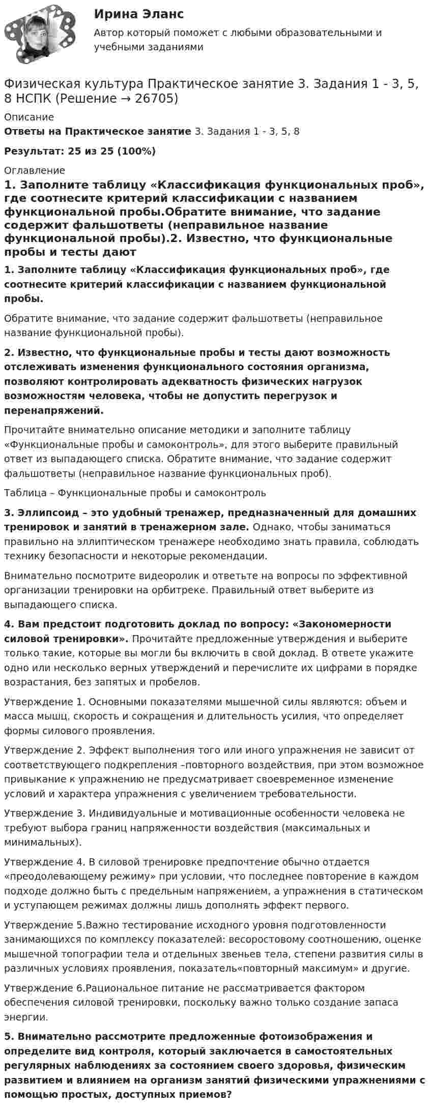     
          Описание
          Ответы на Практическое занятие 3. Задания 1 - 3, 5, 8Результат: 25 из 25 (100%) 
          Оглавление
          1. Заполните таблицу «Классификация функциональных проб», где соотнесите критерий классификации с названием функциональной пробы.Обратите внимание, что задание содержит  фальшответы (неправильное название функциональной пробы).2. Известно, что функциональные пробы и тесты дают возможность отслеживать изменения функционального состояния организма, позволяют контролировать адекватность физических нагрузок возможностям человека, чтобы не допустить перегрузок и перенапряжений.Прочитайте внимательно описание методики и заполните таблицу «Функциональные пробы и самоконтроль», для этого выберите правильный ответ из выпадающего списка. Обратите внимание, что задание содержит фальшответы (неправильное название функциональных проб).Таблица – Функциональные пробы и самоконтроль3. Эллипсоид – это удобный тренажер, предназначенный для домашних тренировок и занятий в тренажерном зале. Однако, чтобы заниматься правильно на эллиптическом тренажере необходимо знать правила, соблюдать технику безопасности и некоторые рекомендации.Внимательно посмотрите видеоролик и ответьте на вопросы по эффективной организации тренировки на орбитреке. Правильный ответ выберите из выпадающего списка.4. Вам предстоит подготовить доклад по вопросу: «Закономерности силовой тренировки». Прочитайте предложенные утверждения и выберите только такие, которые вы могли бы включить в свой доклад. В ответе укажите одно или несколько верных утверждений и перечислите их цифрами в порядке возрастания, без запятых и пробелов.Утверждение 1. Основными показателями мышечной силы являются: объем и масса мышц, скорость и сокращения и длительность усилия, что определяет формы силового проявления.Утверждение 2. Эффект выполнения того или иного упражнения не зависит от соответствующего подкрепления –повторного воздействия, при этом возможное привыкание к упражнению не предусматривает своевременное изменение условий и характера упражнения с увеличением требовательности.Утверждение 3. Индивидуальные и мотивационные особенности человека не требуют выбора границ напряженности воздействия (максимальных и минимальных).Утверждение 4. В силовой тренировке предпочтение обычно отдается «преодолевающему режиму» при условии, что последнее повторение в каждом подходе должно быть с предельным напряжением, а упражнения в статическом и уступающем режимах должны лишь дополнять эффект первого.Утверждение 5.Важно тестирование исходного уровня подготовленности занимающихся по комплексу показателей: весоростовому соотношению, оценке мышечной топографии тела и отдельных звеньев тела, степени развития силы в различных условиях проявления, показатель«повторный максимум» и другие.Утверждение 6.Рациональное питание не рассматривается фактором обеспечения силовой тренировки, поскольку важно только создание запаса энергии.5. Внимательно рассмотрите предложенные фотоизображения и определите вид контроля, который заключается в самостоятельных регулярных наблюдениях за состоянием своего здоровья, физическим развитием и влиянием на организм занятий физическими упражнениями с помощью простых, доступных приемов? 
            
            
            Физическая культура Практическое занятие 3. Задания 1 - 3, 5, 8Физическая культура Практическое занятие 3. Задания 1 - 3, 5, 8 НСПКФизическая культура Практическое занятие 3. Задания 1 - 3, 5, 8 НСПКФизическая культура  Практическое занятие 3. Задания 1 - 3, 5, 8  НСПКФизическая культура. Практическое занятие 4. Задание 10Физическая культура. Практическое занятие 4. Задание 6Физическая культура Практическое занятие 4. Задания 1-5, 7-9Физическая культура  Практическое занятие 2. Задание 8  (кроссворд)  НСПК Физическая культура  Практическое занятие 3. Задание 10  (филворд) НСПКФизическая культура. Практическое занятие 3. Задание 2, 7, 8Физическая культура  Практическое занятие 3. Задание 4, 7, 10 НСПКФизическая культура Практическое занятие 3. Задание 4 НСПКФизическая культура Практическое занятие 3. Задание 7 НСПКФизическая культура Практическое занятие 3. Задание 9 Кроссворд НСПК