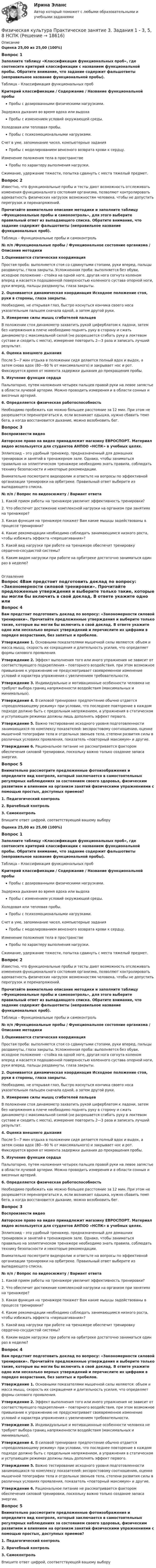      
          Описание
          Оценка 25,00 из 25,00 (100%)Вопрос 1Заполните таблицу «Классификация функциональных проб», где соотнесите критерий классификации с названием функциональной пробы. Обратите внимание, что задание содержит фальшответы (неправильное название функциональной пробы).Таблица – Классификация функциональных пробКритерий классификации / Содержание / Название функциональной пробыПробы с дозированными физическими нагрузками. Задержка дыхания во время вдоха или выдохаПробы с изменением условий окружающей среды. Холодовая или тепловая пробы.Пробы с психоэмоциональными нагрузками. Счет в уме, запоминание чисел, компьютерные заданияПробы с моделированием венозного возврата крови к сердцу. Изменение положения тела в пространствеПробы по характеру выполнения нагрузки. Сжимание, удержание тяжести, попытка сдвинуть с места тяжелый предмет.Вопрос 2Известно, что функциональные пробы и тесты дают возможность отслеживать изменения функционального состояния организма, позволяют контролировать адекватность физических нагрузок возможностям человека, чтобы не допустить перегрузок и перенапряжений.Прочитайте внимательно описание методики и заполните таблицу «Функциональные пробы и самоконтроль», для этого выберите правильный ответ из выпадающего списка. Обратите внимание, что задание содержит фальшответы (неправильное название функциональных проб).Таблица – Функциональные пробы и самоконтроль№ п/п /Функциональные пробы / Функциональное состояние организма / Описание методики1.Оценивается статическая координация Простая проба: выполняется стоя со сдвинутыми стопами, руки вперед, пальцы раздвинуты, глаза закрыты. Усложненная проба: выполняется без обуви, исходное положение - стойка на одной ноге, другая нога согнута коленом вперед и касается подошвенной поверхностью коленного сустава опорной ноги, руки вперед, пальцы раздвинуты, глаза закрыты. 2.  Оценивается динамическая координация Исходное положение стоя, руки в стороны, глаза закрыты. Необходимо, не открывая глаз, быстро коснуться кончика своего носа указательным пальцем сначала одной, а затем другой руки. 3. Измерение силы мышц сгибателей пальцев В положении стоя динамометр захватить рукой циферблатом к ладони, затем без напряжения в плече необходимо поднять руку в сторону и сжать динамометр с максимальной силой (не разрешается сгибать руку в локтевом суставе и сходить с места), измерение повторить 2—3 раза и записать лучший результат. 4.  Оценка внешнего дыхания После 5—7 мин отдыха в положении сидя делается полный вдох и выдох, а затем снова вдох (80—90 % от максимального) и закрывает нос и рот. Фиксируется время от момента задержки дыхания до прекращения пробы. 5.  Изучение функции сердца Пальпаторно, путем наложения четырех пальцев правой руки на левое запястье в области лучевой артерии. Можно проводить измерения и в области сонных и височных артерий. 6.  Определяется физическая работоспособность Необходимо пробежать как можно большее расстояние за 12 мин. При этом не разрешается перенапрягаться и, если возникает одышка, нужно сбавить темп бега, а когда восстановится дыхание, можно возобновить бег. Вопрос 3Воспроизвести видеоАвторское право на видео принадлежит магазину ЕВРОСПОРТ. Материал видео используется для студентов АНПОО «НСПК» в учебных целях.Эллипсоид – это удобный тренажер, предназначенный для домашних тренировок и занятий в тренажерном зале. Однако, чтобы заниматься правильно на эллиптическом тренажере необходимо знать правила, соблюдать технику безопасности и некоторые рекомендации.Внимательно посмотрите видеоролик и ответьте на вопросы по эффективной организации тренировки на орбитреке. Правильный ответ выберите из выпадающего списка.№ п/п / Вопрос по видеосюжету / Вариант ответа1.   Какой прием работы на тренажере увеличит эффективность тренировки? 2. Что обеспечит достижение комплексной нагрузки на организм при занятиях на тренажере? 3. Какая функция на тренажере покажет Вам какие мышцы задействованы в процессе тренировки? 4. Какие рекомендации необходимо соблюдать занимающимся низкого роста, чтобы избежать эффекта «перешагивания»? 5. Какой вид нагрузки при работе на тренажере обеспечит тренировку сердечно-сосудистой системы?  6. Каким видом нагрузки при работе на орбитреке достаточно заниматься один раз в неделю?  
          Оглавление
          Вопрос 4Вам предстоит подготовить доклад по вопросу: «Закономерности силовой тренировки». Прочитайте предложенные утверждения и выберите только такие, которые вы могли бы включить в свой доклад. В ответе укажите одно или несколько верных утверждений и перечислите их цифрами в порядке возрастания, без запятых и пробелов.Утверждение 1. Основными показателями мышечной силы являются: объем и масса мышц, скорость их сокращения и длительность усилия, что определяет формы силового проявления.Утверждение 2. Эффект выполнения того или иного упражнения не зависит от соответствующего подкрепления – повторного воздействия, при этом возможное привыкание к упражнению не предусматривает своевременное изменение условий и характера упражнения с увеличением требовательности.Утверждение 3. Индивидуальные и мотивационные особенности человека не требуют выбора границ напряженности воздействия (максимальных и минимальных).Утверждение 4. В силовой тренировке предпочтение обычно отдается «преодолевающему режиму» при условии, что последнее повторение в каждом подходе должно быть с предельным напряжением, а упражнения в статическом и уступающем режимах должны лишь дополнять эффект первого.Утверждение 5. Важно тестирование исходного уровня подготовленности занимающихся по комплексу показателей: весоростовому соотношению, оценке мышечной топографии тела и отдельных звеньев тела, степени развития силы в различных условиях проявления, показатель «повторный максимум» и другие.Утверждение 6. Рациональное питание не рассматривается фактором обеспечения силовой тренировки, поскольку важно только создание запаса энергии.Вопрос 5Внимательно рассмотрите предложенные фотоизображения и определите вид контроля, который заключается в самостоятельных регулярных наблюдениях за состоянием своего здоровья, физическим развитием и влиянием на организм занятий физическими упражнениями с помощью простых, доступных приемов?1. Педагогический контроль2. Врачебный контроль3. СамоконтрольВпишите ответ цифрой, соответствующей вашему выборуОценка 25,00 из 25,00 (100%)Вопрос 1Заполните таблицу «Классификация функциональных проб», где соотнесите критерий классификации с названием функциональной пробы. Обратите внимание, что задание содержит фальшответы (неправильное название функциональной пробы).Таблица – Классификация функциональных пробКритерий классификации / Содержание / Название функциональной пробыПробы с дозированными физическими нагрузками. Задержка дыхания во время вдоха или выдохаПробы с изменением условий окружающей среды. Холодовая или тепловая пробы.Пробы с психоэмоциональными нагрузками. Счет в уме, запоминание чисел, компьютерные заданияПробы с моделированием венозного возврата крови к сердцу. Изменение положения тела в пространствеПробы по характеру выполнения нагрузки. Сжимание, удержание тяжести, попытка сдвинуть с места тяжелый предмет.Вопрос 2Известно, что функциональные пробы и тесты дают возможность отслеживать изменения функционального состояния организма, позволяют контролировать адекватность физических нагрузок возможностям человека, чтобы не допустить перегрузок и перенапряжений.Прочитайте внимательно описание методики и заполните таблицу «Функциональные пробы и самоконтроль», для этого выберите правильный ответ из выпадающего списка. Обратите внимание, что задание содержит фальшответы (неправильное название функциональных проб).Таблица – Функциональные пробы и самоконтроль№ п/п /Функциональные пробы / Функциональное состояние организма / Описание методики1.Оценивается статическая координация Простая проба: выполняется стоя со сдвинутыми стопами, руки вперед, пальцы раздвинуты, глаза закрыты. Усложненная проба: выполняется без обуви, исходное положение - стойка на одной ноге, другая нога согнута коленом вперед и касается подошвенной поверхностью коленного сустава опорной ноги, руки вперед, пальцы раздвинуты, глаза закрыты. 2.  Оценивается динамическая координация Исходное положение стоя, руки в стороны, глаза закрыты. Необходимо, не открывая глаз, быстро коснуться кончика своего носа указательным пальцем сначала одной, а затем другой руки. 3. Измерение силы мышц сгибателей пальцев В положении стоя динамометр захватить рукой циферблатом к ладони, затем без напряжения в плече необходимо поднять руку в сторону и сжать динамометр с максимальной силой (не разрешается сгибать руку в локтевом суставе и сходить с места), измерение повторить 2—3 раза и записать лучший результат. 4.  Оценка внешнего дыхания После 5—7 мин отдыха в положении сидя делается полный вдох и выдох, а затем снова вдох (80—90 % от максимального) и закрывает нос и рот. Фиксируется время от момента задержки дыхания до прекращения пробы. 5.  Изучение функции сердца Пальпаторно, путем наложения четырех пальцев правой руки на левое запястье в области лучевой артерии. Можно проводить измерения и в области сонных и височных артерий. 6.  Определяется физическая работоспособность Необходимо пробежать как можно большее расстояние за 12 мин. При этом не разрешается перенапрягаться и, если возникает одышка, нужно сбавить темп бега, а когда восстановится дыхание, можно возобновить бег. Вопрос 3Воспроизвести видеоАвторское право на видео принадлежит магазину ЕВРОСПОРТ. Материал видео используется для студентов АНПОО «НСПК» в учебных целях.Эллипсоид – это удобный тренажер, предназначенный для домашних тренировок и занятий в тренажерном зале. Однако, чтобы заниматься правильно на эллиптическом тренажере необходимо знать правила, соблюдать технику безопасности и некоторые рекомендации.Внимательно посмотрите видеоролик и ответьте на вопросы по эффективной организации тренировки на орбитреке. Правильный ответ выберите из выпадающего списка.№ п/п / Вопрос по видеосюжету / Вариант ответа1.   Какой прием работы на тренажере увеличит эффективность тренировки? 2. Что обеспечит достижение комплексной нагрузки на организм при занятиях на тренажере? 3. Какая функция на тренажере покажет Вам какие мышцы задействованы в процессе тренировки? 4. Какие рекомендации необходимо соблюдать занимающимся низкого роста, чтобы избежать эффекта «перешагивания»? 5. Какой вид нагрузки при работе на тренажере обеспечит тренировку сердечно-сосудистой системы?  6. Каким видом нагрузки при работе на орбитреке достаточно заниматься один раз в неделю? Вопрос 4Вам предстоит подготовить доклад по вопросу: «Закономерности силовой тренировки». Прочитайте предложенные утверждения и выберите только такие, которые вы могли бы включить в свой доклад. В ответе укажите одно или несколько верных утверждений и перечислите их цифрами в порядке возрастания, без запятых и пробелов.Утверждение 1. Основными показателями мышечной силы являются: объем и масса мышц, скорость их сокращения и длительность усилия, что определяет формы силового проявления.Утверждение 2. Эффект выполнения того или иного упражнения не зависит от соответствующего подкрепления – повторного воздействия, при этом возможное привыкание к упражнению не предусматривает своевременное изменение условий и характера упражнения с увеличением требовательности.Утверждение 3. Индивидуальные и мотивационные особенности человека не требуют выбора границ напряженности воздействия (максимальных и минимальных).Утверждение 4. В силовой тренировке предпочтение обычно отдается «преодолевающему режиму» при условии, что последнее повторение в каждом подходе должно быть с предельным напряжением, а упражнения в статическом и уступающем режимах должны лишь дополнять эффект первого.Утверждение 5. Важно тестирование исходного уровня подготовленности занимающихся по комплексу показателей: весоростовому соотношению, оценке мышечной топографии тела и отдельных звеньев тела, степени развития силы в различных условиях проявления, показатель «повторный максимум» и другие.Утверждение 6. Рациональное питание не рассматривается фактором обеспечения силовой тренировки, поскольку важно только создание запаса энергии.Вопрос 5Внимательно рассмотрите предложенные фотоизображения и определите вид контроля, который заключается в самостоятельных регулярных наблюдениях за состоянием своего здоровья, физическим развитием и влиянием на организм занятий физическими упражнениями с помощью простых, доступных приемов?1. Педагогический контроль2. Врачебный контроль3. СамоконтрольВпишите ответ цифрой, соответствующей вашему выбору 
            
            
            Физическая культура Практическое занятие 3. Задания 1 - 3, 5, 8 НСПКФизическая культура  Практическое занятие 3. Задания 1 - 3, 5, 8  НСПКФизическая культура. Практическое занятие 4. Задание 10Физическая культура. Практическое занятие 4. Задание 6Физическая культура Практическое занятие 4. Задания 1-5, 7-9Физическая культура. Практическое занятие 4. Задания 1-5, 7-9Физическая культура. Практическое занятие 4. Задания 1-5, 7-9Физическая культура. Практическое занятие 3. Задание 2, 7, 8Физическая культура  Практическое занятие 3. Задание 4, 7, 10 НСПКФизическая культура Практическое занятие 3. Задание 4 НСПКФизическая культура Практическое занятие 3. Задание 7 НСПКФизическая культура Практическое занятие 3. Задание 9 Кроссворд НСПКФизическая культура Практическое занятие 3. Задание 9 НСПКФизическая культура Практическое занятие 3. Задания 1 - 3, 5, 8