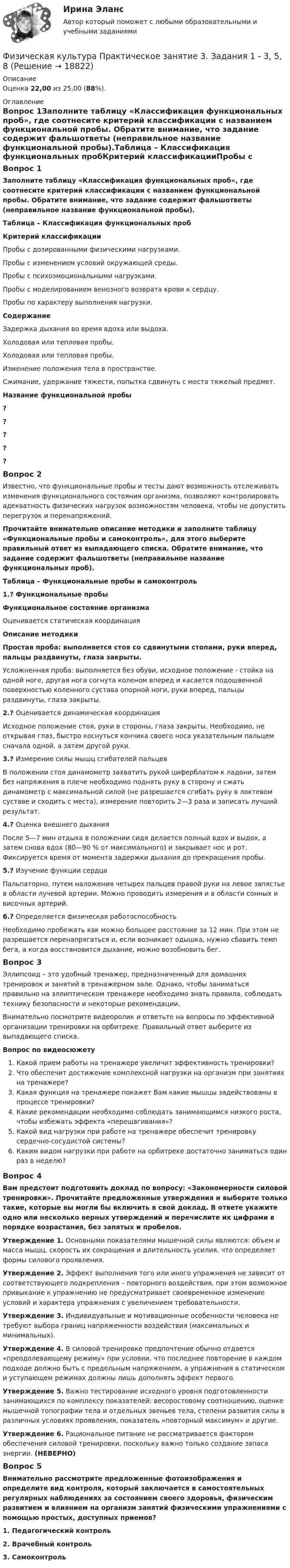     
          Описание
          Оценка 22,00 из 25,00 (88%). 
          Оглавление
          Вопрос 1Заполните таблицу «Классификация функциональных проб», где соотнесите критерий классификации с названием функциональной пробы. Обратите внимание, что задание содержит фальшответы (неправильное название функциональной пробы).Таблица – Классификация функциональных пробКритерий классификацииПробы с дозированными физическими нагрузками.Пробы с изменением условий окружающей среды.Пробы с психоэмоциональными нагрузками.Пробы с моделированием венозного возврата крови к сердцу.Пробы по характеру выполнения нагрузки.СодержаниеЗадержка дыхания во время вдоха или выдоха.Холодовая или тепловая пробы.Холодовая или тепловая пробы.Изменение положения тела в пространстве.Сжимание, удержание тяжести, попытка сдвинуть с места тяжелый предмет.Название функциональной пробы?????Вопрос 2Известно, что функциональные пробы и тесты дают возможность отслеживать изменения функционального состояния организма, позволяют контролировать адекватность физических нагрузок возможностям человека, чтобы не допустить перегрузок и перенапряжений.Прочитайте внимательно описание методики и заполните таблицу «Функциональные пробы и самоконтроль», для этого выберите правильный ответ из выпадающего списка. Обратите внимание, что задание содержит фальшответы (неправильное название функциональных проб).Таблица – Функциональные пробы и самоконтроль1.? Функциональные пробыФункциональное состояние организмаОценивается статическая координацияОписание методикиПростая проба: выполняется стоя со сдвинутыми стопами, руки вперед, пальцы раздвинуты, глаза закрыты.Усложненная проба: выполняется без обуви, исходное положение - стойка на одной ноге, другая нога согнута коленом вперед и касается подошвенной поверхностью коленного сустава опорной ноги, руки вперед, пальцы раздвинуты, глаза закрыты.2.? Оценивается динамическая координацияИсходное положение стоя, руки в стороны, глаза закрыты. Необходимо, не открывая глаз, быстро коснуться кончика своего носа указательным пальцем сначала одной, а затем другой руки.3.? Измерение силы мышц сгибателей пальцевВ положении стоя динамометр захватить рукой циферблатом к ладони, затем без напряжения в плече необходимо поднять руку в сторону и сжать динамометр с максимальной силой (не разрешается сгибать руку в локтевом суставе и сходить с места), измерение повторить 2—3 раза и записать лучший результат.4.? Оценка внешнего дыханияПосле 5—7 мин отдыха в положении сидя делается полный вдох и выдох, а затем снова вдох (80—90 % от максимального) и закрывает нос и рот. Фиксируется время от момента задержки дыхания до прекращения пробы.5.? Изучение функции сердцаПальпаторно, путем наложения четырех пальцев правой руки на левое запястье в области лучевой артерии. Можно проводить измерения и в области сонных и височных артерий.6.? Определяется физическая работоспособностьНеобходимо пробежать как можно большее расстояние за 12 мин. При этом не разрешается перенапрягаться и, если возникает одышка, нужно сбавить темп бега, а когда восстановится дыхание, можно возобновить бег.Вопрос 3Эллипсоид – это удобный тренажер, предназначенный для домашних тренировок и занятий в тренажерном зале. Однако, чтобы заниматься правильно на эллиптическом тренажере необходимо знать правила, соблюдать технику безопасности и некоторые рекомендации.Внимательно посмотрите видеоролик и ответьте на вопросы по эффективной организации тренировки на орбитреке. Правильный ответ выберите из выпадающего списка.Вопрос по видеосюжетуКакой прием работы на тренажере увеличит эффективность тренировки?Что обеспечит достижение комплексной нагрузки на организм при занятиях на тренажере?Какая функция на тренажере покажет Вам какие мышцы задействованы в процессе тренировки?Какие рекомендации необходимо соблюдать занимающимся низкого роста, чтобы избежать эффекта «перешагивания»?Какой вид нагрузки при работе на тренажере обеспечит тренировку сердечно-сосудистой системы?Каким видом нагрузки при работе на орбитреке достаточно заниматься один раз в неделю?Вопрос 4Вам предстоит подготовить доклад по вопросу: «Закономерности силовой тренировки». Прочитайте предложенные утверждения и выберите только такие, которые вы могли бы включить в свой доклад. В ответе укажите одно или несколько верных утверждений и перечислите их цифрами в порядке возрастания, без запятых и пробелов.Утверждение 1. Основными показателями мышечной силы являются: объем и масса мышц, скорость их сокращения и длительность усилия, что определяет формы силового проявления.Утверждение 2. Эффект выполнения того или иного упражнения не зависит от соответствующего подкрепления – повторного воздействия, при этом возможное привыкание к упражнению не предусматривает своевременное изменение условий и характера упражнения с увеличением требовательности.Утверждение 3. Индивидуальные и мотивационные особенности человека не требуют выбора границ напряженности воздействия (максимальных и минимальных).Утверждение 4. В силовой тренировке предпочтение обычно отдается «преодолевающему режиму» при условии, что последнее повторение в каждом подходе должно быть с предельным напряжением, а упражнения в статическом и уступающем режимах должны лишь дополнять эффект первого.Утверждение 5. Важно тестирование исходного уровня подготовленности занимающихся по комплексу показателей: весоростовому соотношению, оценке мышечной топографии тела и отдельных звеньев тела, степени развития силы в различных условиях проявления, показатель «повторный максимум» и другие.Утверждение 6. Рациональное питание не рассматривается фактором обеспечения силовой тренировки, поскольку важно только создание запаса энергии. (НЕВЕРНО)Вопрос 5Внимательно рассмотрите предложенные фотоизображения и определите вид контроля, который заключается в самостоятельных регулярных наблюдениях за состоянием своего здоровья, физическим развитием и влиянием на организм занятий физическими упражнениями с помощью простых, доступных приемов?1. Педагогический контроль2. Врачебный контроль﻿3. Самоконтроль 
            
            
            Физическая культура Практическое занятие 3. Задание 9 НСПКФизическая культура Практическое занятие 3. Задания 1 - 3, 5, 8Физическая культура Практическое занятие 3. Задания 1 - 3, 5, 8 НСПКФизическая культура Практическое занятие 3. Задания 1 - 3, 5, 8 НСПКФизическая культура  Практическое занятие 3. Задания 1 - 3, 5, 8  НСПКФизическая культура. Практическое занятие 4. Задание 10Физическая культура. Практическое занятие 4. Задание 6Физическая культура Практическое занятие 2. Задание 8Физическая культура  Практическое занятие 2. Задание 8  (кроссворд)  НСПК Физическая культура  Практическое занятие 3. Задание 10  (филворд) НСПКФизическая культура. Практическое занятие 3. Задание 2, 7, 8Физическая культура  Практическое занятие 3. Задание 4, 7, 10 НСПКФизическая культура Практическое занятие 3. Задание 4 НСПКФизическая культура Практическое занятие 3. Задание 7 НСПК
