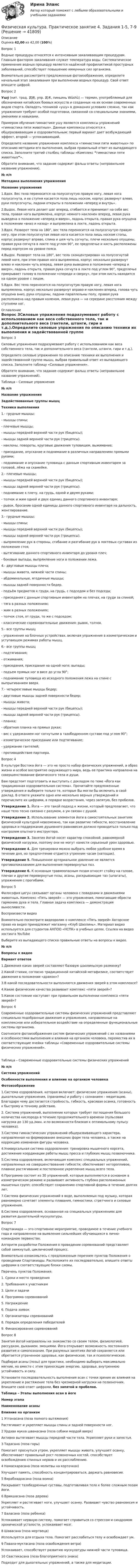      
          Описание
          Оценка 42,00 из 42,00 (100%)Вопрос 1Водные процедуры относятся к интенсивным закаливающим процедурам. Главным фактором закаливания служит температура воды. Систематическое применение водных процедур является надёжной профилактикой простудных заболеваний, способствует повышению иммунных сил организма.Внимательно рассмотрите предложенные фотоизображения, определите начальный этап закаливания при выполнении водных процедур. Свой ответ впишите цифрой.Вопрос 2Ушу́ (кит. трад. 武術, упр. 武术, пиньинь Wǔshù) — термин, употребляемый для обозначения китайских боевых искусств и созданных на их основе современных видов спорта. Овладеть техникой «ушу» в домашних условиях сложно, так как упражнения требуют особой подготовки, связанной со специальными знаниями, умениями и навыками.Примером обучения гимнастике ушу являются комплексы упражнений «гимнастика пяти животных». Данные комплексы относятся к общеразвивающим и оздоровительным: первый вариант дает возбуждающий эффект, второй — успокаивающий.Определите название упражнения комплекса «гимнастики пяти животных» по описанию методики его выполнения, выбрав правильный ответ из выпадающего списка. Заполните третий столбец таблицы «Комплекс “гимнастики пяти животных”».Обратите внимание, что задание содержит фальш ответы (неправильное название упражнения).№ п/пМетодика выполнения упражненияНазвание упражнения1.Вдох. Вес тела переносится на полусогнутую правую ногу, левая нога полусогнута, и ее ступня касается пола лишь носком, корпус развернут влево, руки полусогнуты, ладони открыты в положении «вперед и внутрь».2.Выдох. Левая нога делает шаг вперед, сгибается и принимает на себя вес тела, правая нога выпрямлена, корпус немного наклонен вперед, левая рука выведена в положение «вперед и вверх», ладонь открыта, правая рука опущена в положении «вниз и назад» и выпрямлена в локте, ладонь открыта.3.Вдох. Разворот тела на 180°, вес тела переносится на полусогнутую правую ногу, при этом полусогнутая левая нога касается пола лишь носком стопы, корпус развернут вправо, спина и шея чуть согнуты, плечи несколько опущены, правая рука согнута в локте под углом 90°, ее предплечье и кисть расположены перед корпусом на уровне пояса. 4.Выдох. Разворот тела на 180°, вес тела сконцентрирован на полусогнутой левой ноге, при этом правая нога выпрямлена, корпус несколько развернут влево и наклонен чуть вперед, левая рука выведена в положение «вперед и вверх», ладонь открыта, правая рука согнута в локте под углом 90°, предплечье прикрывает голову в положении «спереди и сверху», при этом кисть находится на одном уровне с лицом.5.Вдох. Вес тела переносится на полусогнутую правую ногу, левая нога выпрямлена, корпус несколько развернут вправо и наклонен вперед, голова чуть опущена вниз, руки опущены, ладони параллельны полу, правая рука расположена над правым коленом, левая рука — на середине расстояния между ступнями ног. 
          Оглавление
          Вопрос 3Силовые упражнения подразумевают работу с использованием как веса собственного тела, так и дополнительного веса (гантели, штанги, гири и т.д.).Определите силовые упражнения по описанию техники их выполнения и задействованной группе мышц, выбрав правильный ответ из выпадающего списка. Заполните таблицу «Силовые упражнения».Обратите внимание, что задание содержит фальш ответы (неправильное название упражнений).Таблица – Силовые упражнения№ п/пНазвание упражненияЗадействованные группы мышцТехника выполнения1.-     грудные мышцы;-     мышцы спины;-     плечевые мышцы;-     мышцы передней верхней части рук (бицепсы);-     мышцы задней верхней части рук (трицепсы).-     наклоны, повороты, круговые движения туловищем, выжимание;-     приседание, опускание и поднимание в различных направлениях прямыми руками;-     поднимание и опускание туловища с данным спортивным инвентарем за головой, лёжа на скамейке.2.-     плечевые мышцы;-     мышцы передней верхней части рук (бицепсы);-     мышцы задней верхней части рук (трицепсы).-     поднимание к плечу, на грудь, одной и двумя руками;-     толчок и жим одной и двух единиц данного спортивного инвентаря;-     рывок, бросание одной единицы данного спортивного инвентаря на дальность, жонглирование.3.-     грудные мышцы;-     мышцы спины;-     мышцы передней верхней части рук (бицепсы);-     мышцы задней верхней части рук (трицепсы).-     выпрямление рук в стороны, сгибание и разгибание рук в локтевых суставах из положения стоя;-     вытягивание данного спортивного инвентаря до уровня плеч;-     боковые выпады, выпрямление ноги в положении лежа.4.-     двуглавые мышцы плеча;-     мышцы живота, нижней части спины;-     абдоминальные, ягодичные мышцы;-     мышцы задней поверхности бедер.-     подъём предметов к груди, на грудь, с подседом и без подседа;-     приседания с данным спортивным инвентарём на плечах, на груди за спиной;-     тяга в разных положениях;-     жим в разных положениях;-     толчок стоя, от груди, то же с подседом;-     классические соревновательные движения: рывок, толчок.5.-     все группы мышц-     упражнения на блочных устройствах, включая упражнения в изометрическом и уступающем режимах работы мышц.6.-     все группы мышц-     подтягивания;-     отжимания;-     приседания, приседания на одной ноге; выпады;-     подъем прямых ног в висе до угла 90°;-     поднимание туловища из исходного положения лежа на спине с выпрыгиванием вверх.7.-     четырехглавые мышцы бедер;-     двуглавые мышцы задней поверхности бедер;-     мышцы живота;-     мышцы передней верхней части рук (бицепсы);-     мышцы задней верхней части рук (трицепсы).-     планка;-     обратная планка на прямых руках;-     вис с удержанием ног согнутыми в тазобедренном суставе под углом 90°;-     изометрическое приседание или подтягивание;-     удержание гантелей;-     противодействие партнера.Вопрос 4В культуре Востока йога — это не просто набор физических упражнений, а образ жизни и особое восприятие окружающего мира, ведь ее практика направлена на совершенствование физического тела и души.Вам предстоит подготовить и выступить с докладом по теме «Йога как традиционная оздоровительная система». Прочитайте предложенные утверждения и выберите только те, которые Вы могли бы включить в свой доклад. В ответе укажите одно или несколько верных утверждений и перечислите их цифрами, в порядке возрастания, через запятую, без пробелов. Утверждение 1. Йога — это такой подход к жизни, который предполагает, что наше тело тесно связано с разумом, а ум связан с душой.Утверждение 2. Использование элементов йоги в самостоятельных занятиях физической культурой невозможно, так как развитие гибкости, восстановление здоровья и поддержание душевного равновесия должно проводиться только под контролем опытного инструктора.Утверждение 3. Занятия йогой носят характер спокойной, равномерной физической нагрузки, поэтому они не могут нанести серьезный урон здоровью.Утверждение 4. Для тренировки можно выбрать любое удобное время в течение дня, но предпочтение отдается утренним часам (натощак).Утверждение 5. Повышенное артериальное давление не является противопоказанием для выполнения перевернутых поз.Утверждение 6. К основным травмоопасным позам относят стойку на голове, плечах и другие перевернутые позы, асаны, раскрывающие таз (шпагаты), упражнения с прогибами.Вопрос 5Философия цигун связывает органы человека с повадками и движениями животных. Комплекс «Пять зверей» — это упражнения, помогающие обрести гармонию духа и тела. Главная задача комплекса — демонстрация выносливости. Воспроизвести видеоВнимательно посмотрите видеоролик о комплексе «Пять зверей»  Авторское право на видео принадлежит магазину «Клуб Шаолинь». Материал видео используется для студентов АНПОО «НСПК» в учебных целях. Ссылка на видео хостинга YouTube Выберите из выпадающего списка правильные ответы на вопросы к видео.№ п/пВопросы к видеоВариант ответов1.Движения каких зверей составляют базовую шаолиньскую разминку?2.Какой стихии, согласно традиционной китайской метафизике, соответствует движения в положении «дракон»?3.В какой последовательности выполняются движения зверей в этом комплексе? 4.Какие физические качества развивает комплекс «пяти зверей»?5.Какое состояние наступает при правильном выполнении комплекса «пяти зверей»?Вопрос 6Современные оздоровительные системы физических упражнений представляют специально подобранные движения и упражнения, направленные на комплексное или избирательное воздействие на определенные функциональные системы организма.Соотнесите фотоизображения систем физических упражнений с их названиями и особенностями выполнения и влияния на организм человека, переместив их в соответствующие ячейки таблицы «Современные оздоровительные системы физических упражнений».Таблица – Современные оздоровительные системы физических упражнений№ п/пСистема упражненийОсобенности выполнения и влияние на организм человекаФотоизображение1.Система оздоровления, которая включает: физические упражнения (асаны), дыхательные упражнения, (пранаямы) и работу с сознанием – медитацию. Благодаря чему достигается стройность, гибкость, красивая осанка, готовность к быстрому и точному действию.2. Система упражнений, выполнение которых требует поглощения большого количества кислорода в течение продолжительного времени (пульсовая нагрузка до 130 уд./мин. и по возможности близкая к оптимальному пульсу человека).3.Система гимнастических упражнений общеразвивающего характера, направленная на формирование внешних форм тела человека, а также на коррекцию изменения фигуры человека.4.Универсальная система оздоровления: тренировка мышечного корсета, достижение координации работы мышц пресса и глубоких мышц позвоночника.5.Система оздоровления, включающая комплекс специальных упражнений, направленных на совершенствование гибкости; обеспечивает неторопливое, плавное растягивание и постепенное укрепление мышц всего тела.6.Программа состоит из 30 упражнений, которые выполняются в основном в изометрическом режиме и развивают активность глубоко расположенных мышечных групп; способствует сохранению спортивной формы в течение долгих лет.7.Система физических упражнений в воде, выполняемых под музыку, которая равномерно сочетает элементы плавания, гимнастики, стретчинга и силовые упражнения.8.Система оздоровления, основанная на специальных упражнениях для развития дыхательной мускулатуры.Вопрос 7Спартакиада — это спортивное мероприятие, проводимое в течение учебного года и направленное на выявление сильнейших обучающихся в лично-командном первенстве.Алгоритм разработки Положения о проведении соревнований представляет собой замкнутый, циклический процесс.Внимательно ознакомьтесь с предложенным перечнем пунктов Положения о проведении Спартакиады. Расположите их последовательно, впишите ответы цифрами в соответствующие блоки схемы.Перечень пунктов Положения:1.         Сроки и место проведения2.         Требования к участникам3.         Цели и задачи4.         Программа соревнований5.         Награждение6.         Подача заявок7.         Организаторы соревнований8.         Порядок определения победителей9.         Финансирование соревнованийВопрос 8Занятия йогой направлены на знакомство со своим телом, физиологией, рассудком, дыханием, эмоциями. Йога открывает возможность постоянного развития и самопознания. При разумных занятиях йогой сохраняется или обретается утраченное здоровье, как физическое, так и психологическое.Подбирая асаны (позы) для практики, необходимо выбирать максимально мягкие, но вместе с этим приносящие энергию, здоровье, внутреннюю устойчивость и силу.Установите последовательность выполнения асан с точки зрения их влияния на укрепление и растяжение тела без чрезмерной нагрузки на позвоночник. Впишите свой ответ цифрами, без запятой и пробелов.Таблица – Этапы выполнения асан в йогеНомер этапаНаименование асаныВлияние на организм1 Уттанасана (поза полного вытяжения)Растягивает и укрепляет мышцы спины и задней поверхности ног.2 Урдхва мукха шванасана (поза собаки мордой вверх)Активно вытягивает мышцы передней части тела. Укрепляет руки и запястья.3 Тадасана (поза горы)Помогает проснуться утром, укрепляет мышцы живота, улучшает осанку, обеспечивает правильный рост позвоночных костей, способствует освобождению спинных нервов и их расслаблению.4 Намаскарасана (поза молитвы на корточках)Улучшает память, способность концентрироваться, держать равновесие.5 Вирабхадрасана (поза воина)Раскрывает тазобедренные суставы, подготавливая тело к более сложным позам йоги.6 Врикшасана (поза дерева)Укрепляет и растягивает ноги, улучшает осанку. Развивает чувство равновесия и устойчивость.7 Баласана (поза ребенка)Успокаивает нервную систему, помогает справиться со стрессом и синдромом хронической усталости, успокаивает мозг.8 Шавасана (поза мертвеца)Используется для отдыха тела. Помогает расслабиться телу и освобождает ум.9 Павана-муктасана (поза освобождения ветра)Успокаивает, способствует развитию мускулатуры нижней части туловища.10 Свастикасана (поза благоприятного знака)Подходит для дыхательных упражнений, а также для медитации. 
            
            
            Физическая культура. Практическое занятие 4. Задания 1-5, 7-9Физическая культура. Практическое занятие 4. Задания 1-5, 7-9Физическая культура  Практическое занятие 4. Задания 1-5, 7-9  НСПКФизическая культура. Практическое занятие 5. Задание 10.Физическая культура. Практическое занятие 5. Задание 10.Физическая культура Практическое занятие 5. Задание 10 (филворд)  НСПКФизическая культура  Практическое занятие 5. Задание 10  (Филворд)  НСПКФизическая культура Практическое занятие 3. Задание 9 НСПКФизическая культура Практическое занятие 3. Задания 1 - 3, 5, 8Физическая культура Практическое занятие 3. Задания 1 - 3, 5, 8 НСПКФизическая культура Практическое занятие 3. Задания 1 - 3, 5, 8 НСПКФизическая культура  Практическое занятие 3. Задания 1 - 3, 5, 8  НСПКФизическая культура. Практическое занятие 4. Задание 10Физическая культура. Практическое занятие 4. Задание 6