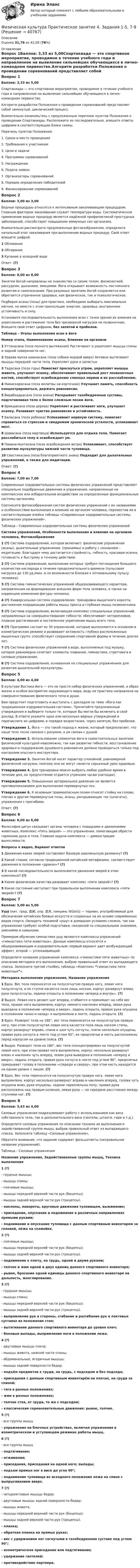      
          Описание
          Оценка 31,76 из 42,00 (76%) 
          Оглавление
          Вопрос 1Баллов: 3,33 из 5,00Спартакиада — это спортивное мероприятие, проводимое в течение учебного года и направленное на выявление сильнейших обучающихся в лично-командном первенстве.Алгоритм разработки Положения о проведении соревнований представляет собой замкнутый, циклический процесс.Внимательно ознакомьтесь с предложенным перечнем пунктов Положения о проведении Спартакиады. Расположите их последовательно, впишите ответы цифрами в соответствующие блоки схемы.Перечень пунктов Положения:1.         Сроки и место проведения2.         Требования к участникам3.         Цели и задачи4.         Программа соревнований5.         Награждение6.         Подача заявок7.         Организаторы соревнований8.         Порядок определения победителей9.         Финансирование соревнованийВопрос 2Баллов: 3,00 из 3,00Водные процедуры относятся к интенсивным закаливающим процедурам. Главным фактором закаливания служит температура воды. Систематическое применение водных процедур является надёжной профилактикой простудных заболеваний, способствует повышению иммунных сил организма.Внимательно рассмотрите предложенные фотоизображения, определите начальный этап закаливания при выполнении водных процедур. Свой ответ впишите цифрой.1 Обливание2 Обтирание3 Купание в холодной водеОтвет: (?)Вопрос 3Баллов: 0,00 из 8,00Занятия йогой направлены на знакомство со своим телом, физиологией, рассудком, дыханием, эмоциями. Йога открывает возможность постоянного развития и самопознания. При разумных занятиях йогой сохраняется или обретается утраченное здоровье, как физическое, так и психологическое.Подбирая асаны (позы) для практики, необходимо выбирать максимально мягкие, но вместе с этим приносящие энергию, здоровье, внутреннюю устойчивость и силу.Установите последовательность выполнения асан с точки зрения их влияния на укрепление и растяжение тела без чрезмерной нагрузки на позвоночник. Впишите свой ответ цифрами, без запятой и пробелов.Таблица – Этапы выполнения асан в йогеНомер этапа, Наименование асаны, Влияние на организм1 Уттанасана (поза полного вытяжения)  Растягивает и укрепляет мышцы спины и задней поверхности ног.2 Урдхва мукха шванасана (поза собаки мордой вверх)  Активно вытягивает мышцы передней части тела. Укрепляет руки и запястья.3 Тадасана (поза горы) Помогает проснуться утром, укрепляет мышцы живота, улучшает осанку, обеспечивает правильный рост позвоночных костей, способствует освобождению спинных нервов и их расслаблению.4 Намаскарасана (поза молитвы на корточках) Улучшает память, способность концентрироваться, держать равновесие.5 Вирабхадрасана (поза воина) Раскрывает тазобедренные суставы, подготавливая тело к более сложным позам йоги.6 Врикшасана (поза дерева) Укрепляет и растягивает ноги, улучшает осанку. Развивает чувство равновесия и устойчивость.7 Баласана (поза ребенка) Успокаивает нервную систему, помогает справиться со стрессом и синдромом хронической усталости, успокаивает мозг.8 Шавасана (поза мертвеца) Используется для отдыха тела. Помогает расслабиться телу и освобождает ум.9 Павана-муктасана (поза освобождения ветра) Успокаивает, способствует развитию мускулатуры нижней части туловища.10 Свастикасана (поза благоприятного знака) Подходит для дыхательных упражнений, а также для медитации.Ответ: (?)Вопрос 4Баллов: 7,00 из 7,00Современные оздоровительные системы физических упражнений представляют специально подобранные движения и упражнения, направленные на комплексное или избирательное воздействие на определенные функциональные системы организма.Соотнесите фотоизображения систем физических упражнений с их названиями и особенностями выполнения и влияния на организм человека, переместив их в соответствующие ячейки таблицы «Современные оздоровительные системы физических упражнений».Таблица – Современные оздоровительные системы физических упражненийСистема упражнений, Особенности выполнения и влияние на организм человека, Фотоизображение1 (?) Система оздоровления, которая включает: физические упражнения (асаны), дыхательные упражнения, (пранаямы) и работу с сознанием – медитацию. Благодаря чему достигается стройность, гибкость, красивая осанка, готовность к быстрому и точному действию.2 (?)  Система упражнений, выполнение которых требует поглощения большого количества кислорода в течение продолжительного времени (пульсовая нагрузка до 130 уд./мин. и по возможности близкая к оптимальному пульсу человека).3 (?) Система гимнастических упражнений общеразвивающего характера, направленная на формирование внешних форм тела человека, а также на коррекцию изменения фигуры человека.4 (?) Универсальная система оздоровления: тренировка мышечного корсета, достижение координации работы мышц пресса и глубоких мышц позвоночника.5 (?) Система оздоровления, включающая комплекс специальных упражнений, направленных на совершенствование гибкости; обеспечивает неторопливое, плавное растягивание и постепенное укрепление мышц всего тела.6 (?) Программа состоит из 30 упражнений, которые выполняются в основном в изометрическом режиме и развивают активность глубоко расположенных мышечных групп; способствует сохранению спортивной формы в течение долгих лет.7 (?) Система физических упражнений в воде, выполняемых под музыку, которая равномерно сочетает элементы плавания, гимнастики, стретчинга и силовые упражнения.8 (?) Система оздоровления, основанная на специальных упражнениях для развития дыхательной мускулатуры.Вопрос 5Баллов: 4,00 из 4,00В культуре Востока йога — это не просто набор физических упражнений, а образ жизни и особое восприятие окружающего мира, ведь ее практика направлена на совершенствование физического тела и души.Вам предстоит подготовить и выступить с докладом по теме «Йога как традиционная оздоровительная система». Прочитайте предложенные утверждения и выберите только те, которые Вы могли бы включить в свой доклад. В ответе укажите одно или несколько верных утверждений и перечислите их цифрами, в порядке возрастания, через запятую, без пробелов.Утверждение 1. Йога — это такой подход к жизни, который предполагает, что наше тело тесно связано с разумом, а ум связан с душой.Утверждение 2. Использование элементов йоги в самостоятельных занятиях физической культурой невозможно, так как развитие гибкости, восстановление здоровья и поддержание душевного равновесия должно проводиться только под контролем опытного инструктора.Утверждение 3. Занятия йогой носят характер спокойной, равномерной физической нагрузки, поэтому они не могут нанести серьезный урон здоровью.Утверждение 4. Для тренировки можно выбрать любое удобное время в течение дня, но предпочтение отдается утренним часам (натощак).Утверждение 5. Повышенное артериальное давление не является противопоказанием для выполнения перевернутых поз.Утверждение 6. К основным травмоопасным позам относят стойку на голове, плечах и другие перевернутые позы, асаны, раскрывающие таз (шпагаты), упражнения с прогибами.Ответ: (?)Вопрос 6Баллов: 6,00 из 6,00Философия цигун связывает органы человека с повадками и движениями животных. Комплекс «Пять зверей» — это упражнения, помогающие обрести гармонию духа и тела. Главная задача комплекса — демонстрация выносливости. Вопросы к видео, Вариант ответов1 Движения каких зверей составляют базовую шаолиньскую разминку? (?)2 Какой стихии, согласно традиционной китайской метафизике, соответствует движения в положении «дракон»? (?)3 В какой последовательности выполняются движения зверей в этом комплексе? (?)4 Какие физические качества развивает комплекс «пяти зверей»? (?)5 Какое состояние наступает при правильном выполнении комплекса «пяти зверей»? (?)Вопрос 7Баллов: 5,00 из 5,00Ушу́ (кит. трад. 武術, упр. 武术, пиньинь Wǔshù) — термин, употребляемый для обозначения китайских боевых искусств и созданных на их основе современных видов спорта. Овладеть техникой «ушу» в домашних условиях сложно, так как упражнения требуют особой подготовки, связанной со специальными знаниями, умениями и навыками.Примером обучения гимнастике ушу являются комплексы упражнений «гимнастика пяти животных». Данные комплексы относятся к общеразвивающим и оздоровительным: первый вариант дает возбуждающий эффект, второй — успокаивающий.Определите название упражнения комплекса «гимнастики пяти животных» по описанию методики его выполнения, выбрав правильный ответ из выпадающего списка. Заполните третий столбец таблицы «Комплекс “гимнастики пяти животных”».Методика выполнения упражнения, Название упражнения1 Вдох. Вес тела переносится на полусогнутую правую ногу, левая нога полусогнута, и ее ступня касается пола лишь носком, корпус развернут влево, руки полусогнуты, ладони открыты в положении «вперед и внутрь». (?)2 Выдох. Левая нога делает шаг вперед, сгибается и принимает на себя вес тела, правая нога выпрямлена, корпус немного наклонен вперед, левая рука выведена в положение «вперед и вверх», ладонь открыта, правая рука опущена в положении «вниз и назад» и выпрямлена в локте, ладонь открыта. (?)3 Вдох. Разворот тела на 180°, вес тела переносится на полусогнутую правую ногу, при этом полусогнутая левая нога касается пола лишь носком стопы, корпус развернут вправо, спина и шея чуть согнуты, плечи несколько опущены, правая рука согнута в локте под углом 90°, ее предплечье и кисть расположены перед корпусом на уровне пояса. (?)4 Выдох. Разворот тела на 180°, вес тела сконцентрирован на полусогнутой левой ноге, при этом правая нога выпрямлена, корпус несколько развернут влево и наклонен чуть вперед, левая рука выведена в положение «вперед и вверх», ладонь открыта, правая рука согнута в локте под углом 90°, предплечье прикрывает голову в положении «спереди и сверху», при этом кисть находится на одном уровне с лицом. (?)5 Вдох. Вес тела переносится на полусогнутую правую ногу, левая нога выпрямлена, корпус несколько развернут вправо и наклонен вперед, голова чуть опущена вниз, руки опущены, ладони параллельны полу, правая рука расположена над правым коленом, левая рука — на середине расстояния между ступнями ног. (?)Вопрос 8Баллов: 3,43 из 4,00Силовые упражнения подразумевают работу с использованием как веса собственного тела, так и дополнительного веса (гантели, штанги, гири и т.д.).Определите силовые упражнения по описанию техники их выполнения и задействованной группе мышц, выбрав правильный ответ из выпадающего списка. Заполните таблицу «Силовые упражнения».Обратите внимание, что задание содержит фальшответы (неправильное название упражнений).Таблица – Силовые упражненияНазвание упражнения, Задействованные группы мышц, Техника выполнения1 (?)- грудные мышцы; -     мышцы спины;-     плечевые мышцы;-     мышцы передней верхней части рук (бицепсы);-     мышцы задней верхней части рук (трицепсы).-     наклоны, повороты, круговые движения туловищем, выжимание;-     приседание, опускание и поднимание в различных направлениях прямыми руками;-     поднимание и опускание туловища с данным спортивным инвентарем за головой, лёжа на скамейке.2 (?)  -     плечевые мышцы;-     мышцы передней верхней части рук (бицепсы);-     мышцы задней верхней части рук (трицепсы).-     поднимание к плечу, на грудь, одной и двумя руками;-     толчок и жим одной и двух единиц данного спортивного инвентаря;-     рывок, бросание одной единицы данного спортивного инвентаря на дальность, жонглирование.3 (?)-     грудные мышцы;-     мышцы спины;-     мышцы передней верхней части рук (бицепсы);-     мышцы задней верхней части рук (трицепсы).-     выпрямление рук в стороны, сгибание и разгибание рук в локтевых суставах из положения стоя;-     вытягивание данного спортивного инвентаря до уровня плеч;-     боковые выпады, выпрямление ноги в положении лежа.4 (?)-     двуглавые мышцы плеча;-     мышцы живота, нижней части спины;-     абдоминальные, ягодичные мышцы;-     мышцы задней поверхности бедер.-     подъём предметов к груди, на грудь, с подседом и без подседа;-     приседания с данным спортивным инвентарём на плечах, на груди за спиной;-     тяга в разных положениях;-     жим в разных положениях;-     толчок стоя, от груди, то же с подседом;-     классические соревновательные движения: рывок, толчок.5 (?)-     все группы мышц-     упражнения на блочных устройствах, включая упражнения в изометрическом и уступающем режимах работы мышц.6 (?)-     все группы мышц-     подтягивания;-     отжимания;-     приседания, приседания на одной ноге; выпады;-     подъем прямых ног в висе до угла 90°;-     поднимание туловища из исходного положения лежа на спине с выпрыгиванием вверх.7 (?) -     четырехглавые мышцы бедер;-     двуглавые мышцы задней поверхности бедер;-     мышцы живота;-     мышцы передней верхней части рук (бицепсы);-     мышцы задней верхней части рук (трицепсы).-     планка;-     обратная планка на прямых руках;-     вис с удержанием ног согнутыми в тазобедренном суставе под углом 90°;-     изометрическое приседание или подтягивание;-     удержание гантелей;-     противодействие партнера. 
            
            
            Физическая культура. Практическое занятие 4. Задание 6Физическая культура Практическое занятие 4. Задания 1-5, 7-9Физическая культура. Практическое занятие 4. Задания 1-5, 7-9Физическая культура. Практическое занятие 4. Задания 1-5, 7-9Физическая культура  Практическое занятие 4. Задания 1-5, 7-9  НСПКФизическая культура. Практическое занятие 5. Задание 10.Физическая культура. Практическое занятие 5. Задание 10.Физическая культура Практическое занятие 3. Задание 7 НСПКФизическая культура Практическое занятие 3. Задание 9 Кроссворд НСПКФизическая культура Практическое занятие 3. Задание 9 НСПКФизическая культура Практическое занятие 3. Задания 1 - 3, 5, 8Физическая культура Практическое занятие 3. Задания 1 - 3, 5, 8 НСПКФизическая культура Практическое занятие 3. Задания 1 - 3, 5, 8 НСПКФизическая культура  Практическое занятие 3. Задания 1 - 3, 5, 8  НСПК