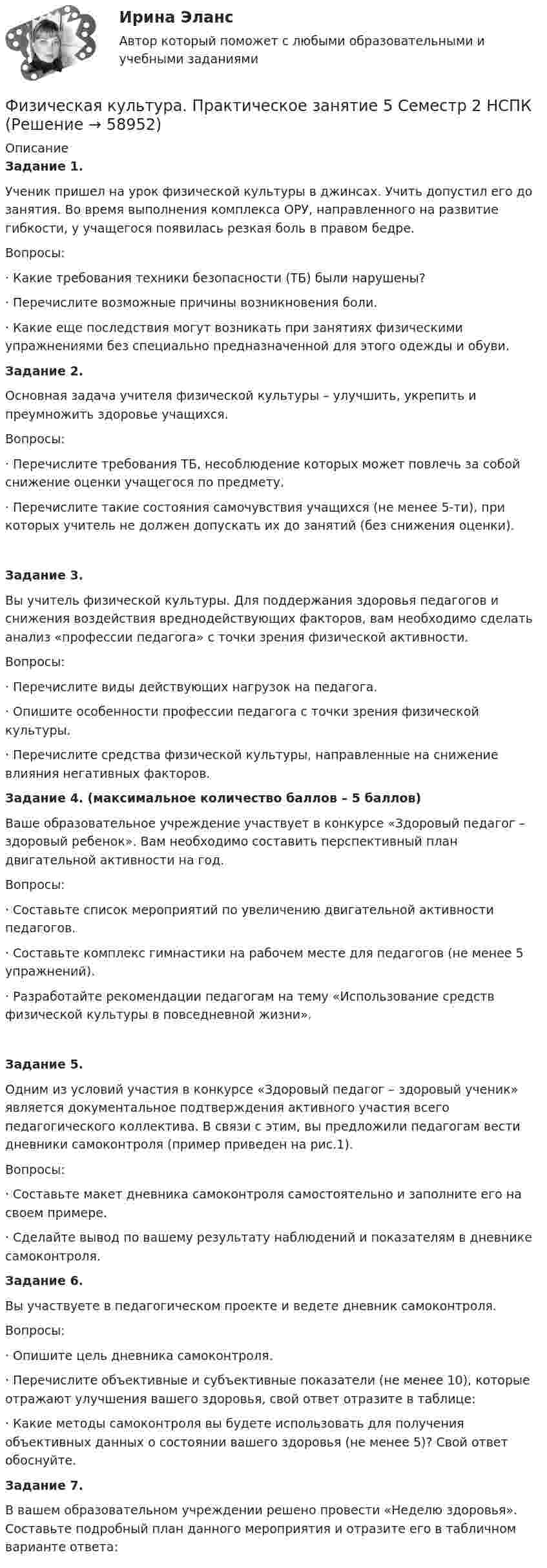      
            Описание
            Задание 1. Ученик пришел на урок физической культуры в джинсах. Учить допустил его до занятия. Во время выполнения комплекса ОРУ, направленного на развитие гибкости, у учащегося появилась резкая боль в правом бедре.Вопросы:·      Какие требования техники безопасности (ТБ) были нарушены?·      Перечислите возможные причины возникновения боли.·      Какие еще последствия могут возникать при занятиях физическими упражнениями без специально предназначенной для этого одежды и обуви.Задание 2. Основная задача учителя физической культуры – улучшить, укрепить и преумножить здоровье учащихся.Вопросы:·      Перечислите требования ТБ, несоблюдение которых может повлечь за собой снижение оценки учащегося по предмету.·      Перечислите такие состояния самочувствия учащихся (не менее 5-ти), при которых учитель не должен допускать их до занятий (без снижения оценки).Задание 3.  Вы учитель физической культуры. Для поддержания здоровья педагогов и снижения воздействия вреднодействующих факторов, вам необходимо сделать анализ «профессии педагога» с точки зрения физической активности.Вопросы:·      Перечислите виды действующих нагрузок на педагога.·      Опишите особенности профессии педагога с точки зрения физической культуры.·      Перечислите средства физической культуры, направленные на снижение влияния негативных факторов. Задание 4. (максимальное количество баллов – 5 баллов) Ваше образовательное учреждение участвует в конкурсе «Здоровый педагог – здоровый ребенок». Вам необходимо составить перспективный план двигательной активности на год.Вопросы:·      Составьте список мероприятий по увеличению двигательной активности педагогов.·      Составьте комплекс гимнастики на рабочем месте для педагогов (не менее 5 упражнений).·      Разработайте рекомендации педагогам на тему «Использование средств физической культуры в повседневной жизни».Задание 5. Одним из условий участия в конкурсе «Здоровый педагог – здоровый ученик» является документальное подтверждения активного участия всего педагогического коллектива. В связи с этим, вы предложили педагогам вести дневники самоконтроля (пример приведен на рис.1).Вопросы:·         Составьте макет дневника самоконтроля самостоятельно и заполните его на своем примере.·         Сделайте вывод по вашему результату наблюдений и показателям в дневнике самоконтроля.Задание 6. Вы участвуете в педагогическом проекте и ведете дневник самоконтроля.Вопросы:·      Опишите цель дневника самоконтроля.·      Перечислите объективные и субъективные показатели (не менее 10), которые отражают улучшения вашего здоровья, свой ответ отразите в таблице: ·      Какие методы самоконтроля вы будете использовать для получения объективных данных о состоянии вашего здоровья (не менее 5)? Свой ответ обоснуйте.Задание 7. В вашем образовательном учреждении решено провести «Неделю здоровья». Составьте подробный план данного мероприятия и отразите его в табличном варианте ответа:   
            
            
            Физическая культура. Практическое занятие 5. Задания 1-3, 5,6,9.Физическая культура.  Практическое занятие 5 Семестр 2 НСПК Физическая культура. Практическое занятие 6Физическая культура Практическое занятие №4. Задания 1-5, 7-9Физическая культура Синергия (71 вопрос) сдан на 97 баллов (отлично)Физическая культура//СИНЕРГИЯ//МОИ//МТИФизическая культура с методикой преподавания Тестовые вопросы к разделу 3 НСПКФизическая культура  Практическое занятие 5. Задание 10  (Филворд)  НСПКФизическая культура Практическое занятие 5. Задание 4Физическая культура. Практическое занятие 5. Задание 4Физическая культура  Практическое занятие 5. Задание 4  НСПКФизическая культура. Практическое занятие 5. Задание 7Физическая культура. Практическое занятие 5. Задание 8.Физическая культура Практическое занятие 5. Задания 1-3, 5,6,9