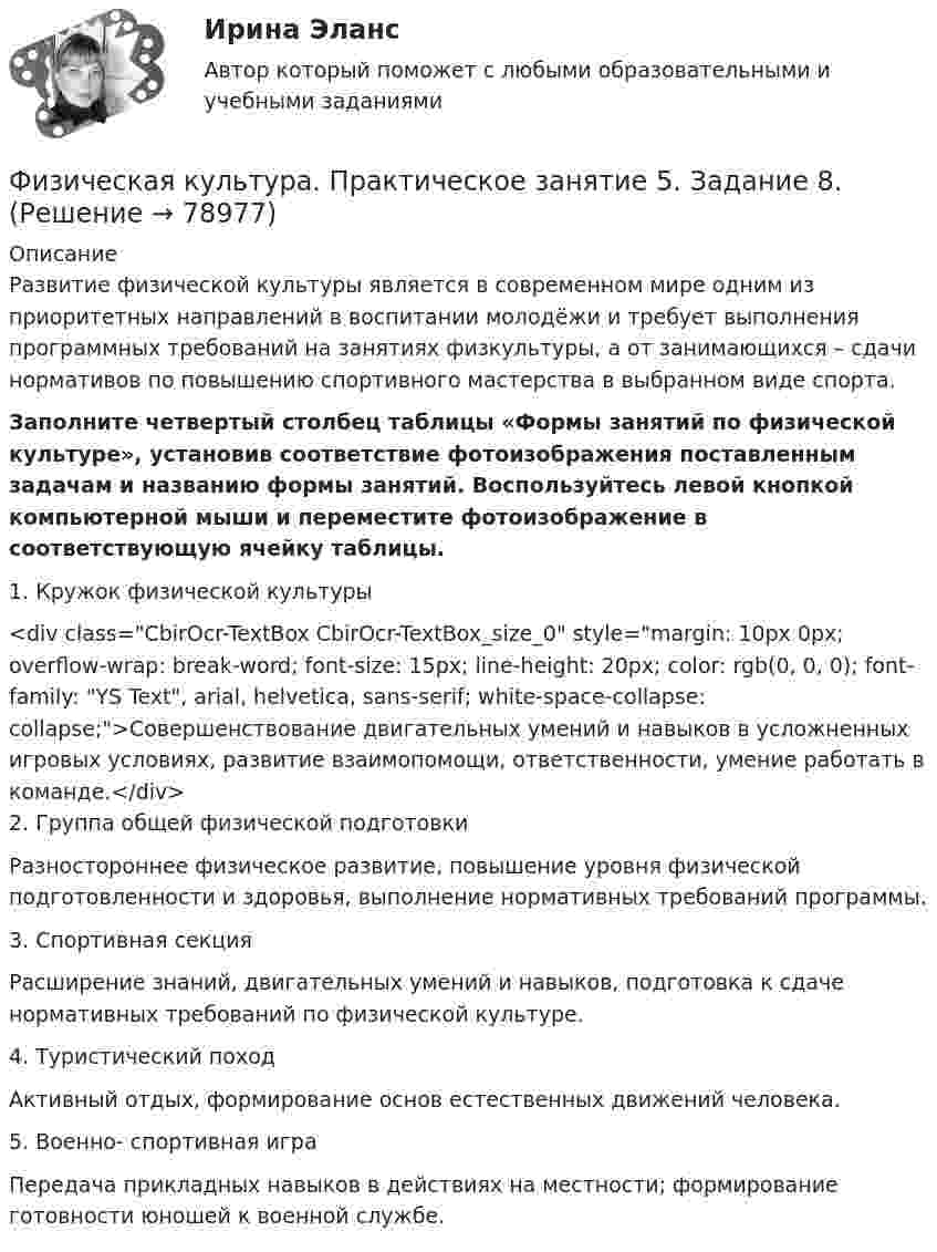      
            Описание
            Развитие физической культуры является в современном мире одним из приоритетных направлений в воспитании молодёжи и требует выполнения программных требований на занятиях физкультуры, а от занимающихся – сдачи нормативов по повышению спортивного мастерства в выбранном виде спорта.Заполните четвертый столбец таблицы «Формы занятий по физической культуре», установив соответствие фотоизображения поставленным задачам и названию формы занятий. Воспользуйтесь левой кнопкой компьютерной мыши и переместите фотоизображение в соответствующую ячейку таблицы.1. Кружок физической культуры <div class=CbirOcr-TextBox CbirOcr-TextBox_size_0 style=margin: 10px 0px; overflow-wrap: break-word; font-size: 15px; line-height: 20px; color: rgb(0, 0, 0); font-family: YS Text, arial, helvetica, sans-serif; white-space-collapse: collapse;>Совершенствование двигательных умений и навыков в усложненных игровых условиях, развитие взаимопомощи, ответственности, умение работать в команде.</div>2. Группа общей физической подготовкиРазностороннее физическое развитие, повышение уровня физической подготовленности и здоровья, выполнение нормативных требований программы.3. Спортивная секцияРасширение знаний, двигательных умений и навыков, подготовка к сдаче нормативных требований по физической культуре.4. Туристический походАктивный отдых, формирование основ естественных движений человека.5. Военно- спортивная играПередача прикладных навыков в действиях на местности; формирование готовности юношей к военной службе.   
            
            
            Физическая культура. Практическое занятие 5. Задание 7Физическая культура. Практическое занятие 5. Задание 8.Физическая культура Практическое занятие 5. Задания 1-3, 5,6,9Физическая культура. Практическое занятие 5. Задания 1-3, 5,6,9Физическая культура. Практическое занятие 5. Задания 1-3, 5,6,9.Физическая культура.  Практическое занятие 5 Семестр 2 НСПК Физическая культура. Практическое занятие 6Физическая культура  Практическое занятие 4. Задания 1-5, 7-9  НСПКФизическая культура. Практическое занятие 5. Задание 10.Физическая культура. Практическое занятие 5. Задание 10.Физическая культура Практическое занятие 5. Задание 10 (филворд)  НСПКФизическая культура  Практическое занятие 5. Задание 10  (Филворд)  НСПКФизическая культура Практическое занятие 5. Задание 4Физическая культура. Практическое занятие 5. Задание 4