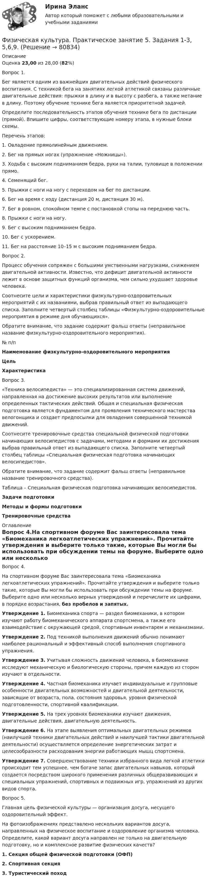      
            Описание
            Оценка 23,00 из 28,00 (82%)Вопрос 1.Бег является одним из важнейших двигательных действий физического воспитания. С техникой бега на занятиях легкой атлетикой связаны различные двигательные действия: прыжки в длину и в высоту с разбега, а также метание в длину. Поэтому обучение технике бега является приоритетной задачей.Определите последовательность этапов обучения технике бега по дистанции (прямой). Впишите цифры, соответствующие номеру этапа, в нужные блоки схемы.Перечень этапов:1. Овладение прямолинейным движением.2. Бег на прямых ногах (упражнение «Ножницы»).3. Ходьба с высоким подниманием бедра, руки на талии, туловище в положении прямо.4. Семенящий бег.5. Прыжки с ноги на ногу с переходом на бег по дистанции.6. Бег на время с ходу (дистанция 20 м, дистанция 30 м).7. Бег в ровном, спокойном темпе с постановкой стопы на переднюю часть.8. Прыжки с ноги на ногу.9. Бег с высоким подниманием бедра.10. Бег с ускорением.11. Бег на расстояние 10–15 м с высоким подниманием бедра.Вопрос 2.Процесс обучения сопряжен с большими умственными нагрузками, снижением двигательной активности. Известно, что дефицит двигательной активности лежит в основе защитных функций организма, чем сильно ухудшает здоровье человека.Соотнесите цели и характеристики физкультурно-оздоровительных мероприятий с их названиями, выбрав правильный ответ из выпадающего списка. Заполните четвертый столбец таблицы «Физкультурно-оздоровительные мероприятия в режиме дня обучающихся».Обратите внимание, что задание содержит фальш ответы (неправильное название физкультурно-оздоровительного мероприятия).№ п/п Наименование физкультурно-оздоровительного мероприятияЦельХарактеристикаВопрос 3.«Техника велосипедиста» — это специализированная система движений, направленная на достижение высоких результатов или выполнение определенных тактических действий. Общая и специальная физическая подготовка является фундаментом для проявления технического мастерства велогонщика и создает предпосылки для овладения совершенной техникой движений.Соотнесите тренировочные средства специальной физической подготовки начинающих велосипедистов с задачами, методами и формами их достижения выбрав правильный ответ из выпадающего списка. Заполните четвертый столбец таблицы «Специальная физическая подготовка начинающих велосипедистов».Обратите внимание, что задание содержит фальш ответы (неправильное название тренировочного средства).Таблица – Специальная физическая подготовка начинающих велосипедистов.Задачи подготовкиМетоды и формы подготовкиТренировочные средства 
            Оглавление
            Вопрос 4.На спортивном форуме Вас заинтересовала тема «Биомеханика легкоатлетических упражнений». Прочитайте утверждения и выберите только такие, которые Вы могли бы использовать при обсуждении темы на форуме. Выберите одно или несколько верных утверждений и перечислите их цифрами, в порядке возрастания, без пробелов и запятых.Утверждение 1. Биомеханика спорта — раздел биомеханики, в котором изучают работу биомеханического аппарата спортсмена, а также его взаимодействие с окружающей средой, спортивным инвентарем и механизмами.Утверждение 2. Под техникой выполнения движений обычно понимают наиболее рациональный и эффективный способ выполнения спортивного упражнения.Утверждение 3. Учитывая сложность движений человека, в биомеханике исследуют механическую и биологическую стороны, причем каждую из сторон изучают в отдельности.Утверждение 4. Частная биомеханика изучает индивидуальные и групповые особенности двигательных возможностей и двигательной деятельности, зависящие от возраста, пола, состояния здоровья, уровня физической подготовленности, спортивной квалификации.Утверждение 5. На трех уровнях биомеханики изучают движения, двигательные действия, двигательную деятельность.Утверждение 6. На этапе выявления оптимальных двигательных режимов (наилучшей техники двигательных действий и наилучшей тактики двигательной деятельности) осуществляется определение энергетических затрат и целесообразности расходования энергии работающих мышц спортсмена.Утверждение 7. Совершенствование техники избранного вида легкой атлетики происходит тем успешнее, чем богаче запас двигательных навыков, который создается посредством широкого применения различных общеразвивающих и специальных упражнений, спортивных и подвижных игр, упражнений из других видов спорта.Вопрос 5.Главная цель физической культуры — организация досуга, несущего оздоровительный эффект.На фотоизображениях представлено нескольких вариантов досуга, направленных на физическое воспитание и оздоровление организма человека. Определите, какой вариант досуга направлен не только на двигательную подготовку, но и комплексное развитие физических качеств?1. Секция общей физической подготовки (ОФП)2. Спортивная секция3. Туристический поход  
            
            
            Физическая культура. Практическое занятие 5. Задания 1-3, 5,6,9Физическая культура. Практическое занятие 5. Задания 1-3, 5,6,9.Физическая культура.  Практическое занятие 5 Семестр 2 НСПК Физическая культура. Практическое занятие 6Физическая культура Практическое занятие №4. Задания 1-5, 7-9Физическая культура Синергия (71 вопрос) сдан на 97 баллов (отлично)Физическая культура//СИНЕРГИЯ//МОИ//МТИФизическая культура Практическое занятие 5. Задание 10 (филворд)  НСПКФизическая культура  Практическое занятие 5. Задание 10  (Филворд)  НСПКФизическая культура Практическое занятие 5. Задание 4Физическая культура. Практическое занятие 5. Задание 4Физическая культура  Практическое занятие 5. Задание 4  НСПКФизическая культура. Практическое занятие 5. Задание 7Физическая культура. Практическое занятие 5. Задание 8.