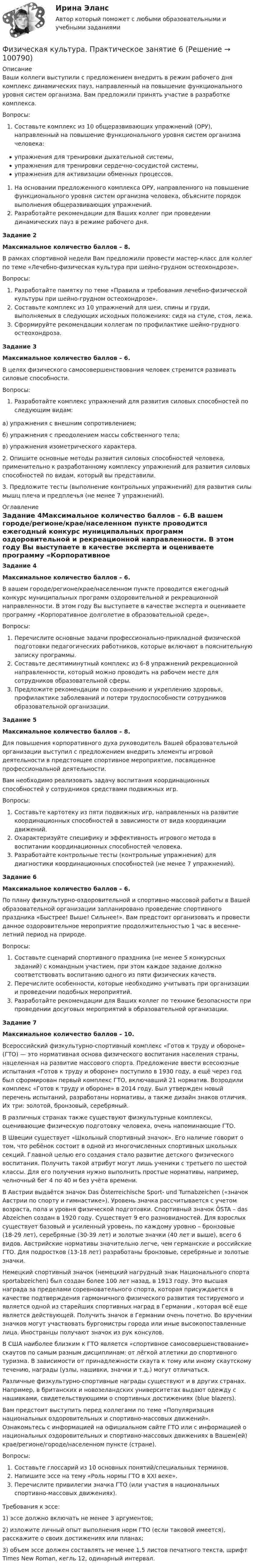      
            Описание
            Ваши коллеги выступили с предложением внедрить в режим рабочего дня комплекс динамических пауз, направленный на повышение функционального уровня систем организма. Вам предложили принять участие в разработке комплекса.Вопросы:Составьте комплекс из 10 общеразвивающих упражнений (ОРУ), направленный на повышение функционального уровня систем организма человека:упражнения для тренировки дыхательной системы,упражнения для тренировки сердечно-сосудистой системы,упражнения для активизации обменных процессов.На основании предложенного комплекса ОРУ, направленного на повышение функционального уровня систем организма человека, объясните порядок выполнения общеразвивающих упражнений.Разработайте рекомендации для Ваших коллег при проведении динамических пауз в режиме рабочего дня.Задание 2Максимальное количество баллов – 8.В рамках спортивной недели Вам предложили провести мастер-класс для коллег по теме «Лечебно-физическая культура при шейно-грудном остеохондрозе».Вопросы:Разработайте памятку по теме «Правила и требования лечебно-физической культуры при шейно-грудном остеохондрозе».Составьте комплекс из 10 упражнений для шеи, спины и груди, выполняемых в следующих исходных положениях: сидя на стуле, стоя, лежа.Сформируйте рекомендации коллегам по профилактике шейно-грудного остеохондроза.Задание 3Максимальное количество баллов – 6.В целях физического самосовершенствования человек стремится развивать силовые способности.Вопросы:Разработайте комплекс упражнений для развития силовых способностей по следующим видам:а) упражнения с внешним сопротивлением;б) упражнения с преодолением массы собственного тела;в) упражнения изометрического характера.2. Опишите основные методы развития силовых способностей человека, применительно к разработанному комплексу упражнений для развития силовых способностей по видам, который вы представили.3. Предложите тесты (выполнение контрольных упражнений) для развития силы мышц плеча и предплечья (не менее 7 упражнений). 
            Оглавление
            Задание 4Максимальное количество баллов – 6.В вашем городе/регионе/крае/населенном пункте проводится ежегодный конкурс муниципальных программ оздоровительной и рекреационной направленности. В этом году Вы выступаете в качестве эксперта и оцениваете программу «Корпоративное долголетие в образовательной среде».Вопросы:Перечислите основные задачи профессионально-прикладной физической подготовки педагогических работников, которые включают в пояснительную записку программы.Составьте десятиминутный комплекс из 6-8 упражнений рекреационной направленности, который можно проводить на рабочем месте для сотрудников образовательной сферы.Предложите рекомендации по сохранению и укреплению здоровья, профилактике заболеваний и потери трудоспособности сотрудников образовательной организации.Задание 5Максимальное количество баллов – 8.Для повышения корпоративного духа руководитель Вашей образовательной организации выступил с предложением внедрить элементы игровой деятельности в предстоящее спортивное мероприятие, посвященное профессиональной деятельности.Вам необходимо реализовать задачу воспитания координационных способностей у сотрудников средствами подвижных игр.Вопросы:Составьте картотеку из пяти подвижных игр, направленных на развитие координационных способностей в зависимости от вида координации движений.Охарактеризуйте специфику и эффективность игрового метода в воспитании координационных способностей человека.Разработайте контрольные тесты (контрольные упражнения) для диагностики координационных способностей (не менее 7 упражнений).Задание 6Максимальное количество баллов – 6.По плану физкультурно-оздоровительной и спортивно-массовой работы в Вашей образовательной организации запланировано проведение спортивного праздника «Быстрее! Выше! Сильнее!». Вам предстоит организовать и провести данное оздоровительное мероприятие продолжительностью 1 час в весенне-летний период на природе.Вопросы:Составьте сценарий спортивного праздника (не менее 5 конкурсных заданий) с командным участием, при этом каждое задание должно соответствовать воспитанию одного из пяти физических качеств.Перечислите особенности, которые необходимо учитывать при организации и проведении подобных мероприятий.Разработайте рекомендации для Ваших коллег по технике безопасности при проведении досуговых мероприятий в образовательной организации.Задание 7Максимальное количество баллов – 10.Всероссийский физкультурно-спортивный комплекс «Готов к труду и обороне» (ГТО) — это нормативная основа физического воспитания населения страны, нацеленная на развитие массового спорта. Предложение ввести всесоюзные испытания «Готов к труду и обороне» поступило в 1930 году, а ещё через год был сформирован первый комплекс ГТО, включавший 21 норматив. Возродили комплекс «Готов к труду и обороне» в 2014 году. Был утвержден новый перечень испытаний, разработаны нормативы, а также дизайн знаков отличия. Их три: золотой, бронзовый, серебряный.В различных странах также существуют физкультурные комплексы, оценивающие физическую подготовку человека, очень напоминающие ГТО.В Швеции существует «Школьный спортивный значок». Его наличие говорит о том, что ребёнок состоит в одной из многочисленных спортивных школьных секций. Главной целью его создания стало развитие детского физического воспитания. Получить такой атрибут могут лишь ученики с третьего по шестой классы. Для его получения нужно выполнить простые нормативы, например, челночный бег 4 по 40 м без учёта времени.В Австрии выдаётся значок Das Österreichische Sport- und Turnabzeichen («значок Австрии по спорту и гимнастике»). Уровень значка рассчитывается с учетом возраста, пола и уровня физической подготовки. Спортивный значок ÖSTA – das Abzeichen создан в 1920 году. Существует 9 его разновидностей. Для взрослых существует базовый и усиленный уровень, по каждому уровню – бронзовые (18-29 лет), серебряные (30-39 лет) и золотые значки (40 лет и выше), всего 6 видов. Австрийские нормативы значительно легче, чем германские и российские ГТО. Для подростков (13-18 лет) разработаны бронзовые, серебряные и золотые значки.Немецкий спортивный значок (немецкий нагрудный знак Национального спорта sportabzeichen) был создан более 100 лет назад, в 1913 году. Это высшая награда за пределами соревновательного спорта, которая присуждается в качестве подтверждения гармоничного физического развития тестируемого и является одной из старейших спортивных наград в Германии , которая всё еще является действующей. Получить значок в Германии очень почетно. Во вручении значков могут участвовать бургомистры города или иные высокопоставленные лица. Иностранцы получают значок из рук консулов.В США наиболее близким к ГТО является «спортивное самосовершенствование» скаутов по самым разным дисциплинам: от лёгкой атлетики до спортивного туризма. В зависимости от принадлежности скаута к тому или иному скаутскому течению, награды (узлы, нашивки, значки и т.д.) могут отличаться.Различные физкультурно-спортивные награды существуют и в других странах. Например, в британских и новозеландских университетах выдают одежду с нашивками, свидетельствующими о спортивных достижениях (blue blazers).Вам предстоит выступить перед коллегами по теме «Популяризация национальных оздоровительных и спортивно-массовых движений». Ознакомьтесь с информацией на официальном сайте ГТО  или с информацией о национальных оздоровительных и спортивно-массовых движениях в Вашем(ей) крае/регионе/городе/населенном пункте (стране).Вопросы:Составьте глоссарий из 10 основных понятий/специальных терминов.Напишите эссе на тему «Роль нормы ГТО в XXI веке».Перечислите привилегии значка ГТО (или участия в национальных спортивно-массовых движениях).Требования к эссе:1)      эссе должно включать не менее 3 аргументов;2)      изложите личный опыт выполнения норм ГТО (если таковой имеется), расскажите о своих достижениях или планах;3)      объем эссе должен составлять не менее 1,5 листов печатного текста, шрифт Times New Roman, кегль 12, одинарный интервал.  
            
            
            Физическая культура.  Практическое занятие 5 Семестр 2 НСПК Физическая культура. Практическое занятие 6Физическая культура Практическое занятие №4. Задания 1-5, 7-9Физическая культура Синергия (71 вопрос) сдан на 97 баллов (отлично)Физическая культура//СИНЕРГИЯ//МОИ//МТИФизическая культура с методикой преподавания Тестовые вопросы к разделу 3 НСПКФизическая культура с методикой преподавания Тестовые вопросы к разделу 4 НСПКФизическая культура Практическое занятие 5. Задание 4Физическая культура. Практическое занятие 5. Задание 4Физическая культура  Практическое занятие 5. Задание 4  НСПКФизическая культура. Практическое занятие 5. Задание 7Физическая культура. Практическое занятие 5. Задание 8.Физическая культура Практическое занятие 5. Задания 1-3, 5,6,9Физическая культура. Практическое занятие 5. Задания 1-3, 5,6,9