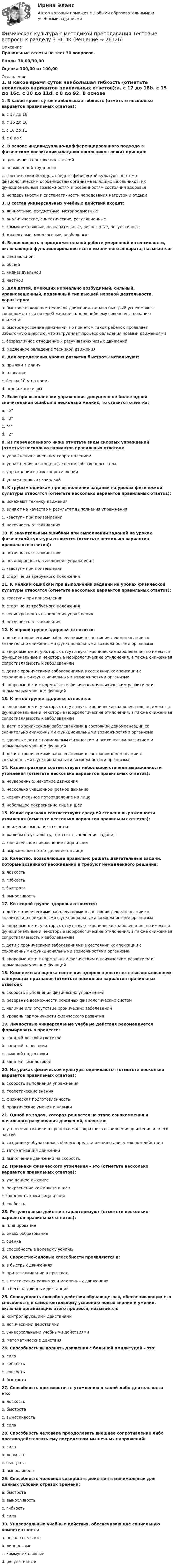     
          Описание
          Правильные ответы на тест 30 вопросов.Баллы 30,00/30,00Оценка 100,00 из 100,00 
          Оглавление
          1. В какое время суток наибольшая гибкость (отметьте несколько вариантов правильных ответов):a. с 17 до 18b. с 15 до 16c. с 10 до 11d. с 8 до 92. В основе индивидуально-дифференцированного подхода в физическом воспитании младших школьников лежит принцип:a. цикличного построения занятийb. повышенной трудностиc. соответствия методов, средств физической культуры анатомо-физиологическим особенностям организма младших школьников, их функциональным возможностям и особенностям состояния здоровьяd. непрерывности и систематичности чередования нагрузок и отдыха3. В состав универсальных учебных действий входят:a. личностные, предметные, метапредметныеb. аналитические, синтетические, регуляционныеc. коммуникативные, познавательные, личностные, регулятивныеd. диалоговые, монологовые, вербальные4. Выносливость в продолжительной работе умеренной интенсивности, включающей функционирование всего мышечного аппарата, называется:a. специальнойb. общейc. индивидуальнойd. частной5. Для детей, имеющих нормально возбудимый, сильный, уравновешенный, подвижный тип высшей нервной деятельности, характерно:a. быстрое овладение техникой движения, однако быстрый успех может сопровождаться потерей желания к дальнейшему совершенствованию движенияb. быстрое усвоение движений, но при этом такой ребенок проявляет избыточную энергию, что затрудняет процесс овладения новыми движениямиc. безразличное отношение к разучиванию новых движенийd. медленное овладение техникой движения6. Для определения уровня развития быстроты используют:a. прыжки в длинуb. плаваниеc. бег на 10 м на времяd. подвижные игры7. Если при выполнении упражнения допущено не более одной значительной ошибки и несколько мелких, то ставится отметка:a. “5”b. “3”c. “4”d. “2”8. Из перечисленного ниже отметьте виды силовых упражнений (отметьте несколько вариантов правильных ответов):a. упражнения с внешним сопротивлениемb. упражнения, отягощенные весом собственного телаc. упражнения в самосопротивленииd. упражнения со скакалкой9. К грубым ошибкам при выполнении заданий на уроках физической культуры относятся (отметьте несколько вариантов правильных ответов):a. искажают технику движенияb. влияют на качество и результат выполнения упражненияc. «заступ» при приземленииd. неточность отталкивания10. К значительным ошибкам при выполнении заданий на уроках физической культуры относятся (отметьте несколько вариантов правильных ответов):a. неточность отталкиванияb. несинхронность выполнения упражненияc. «заступ» при приземленииd. старт не из требуемого положения11. К мелким ошибкам при выполнении заданий на уроках физической культуры относятся (отметьте несколько вариантов правильных ответов):a. «заступ» при приземленииb. старт не из требуемого положенияc. несинхронность выполнения упражненияd. неточность отталкивания12. К первой группе здоровья относятся:a. дети с хроническими заболеваниями в состоянии декомпенсации со значительно сниженными функциональными возможностями организмаb. здоровые дети, у которых отсутствуют хронические заболевания, но имеются функциональные и некоторые морфологические отклонения, а также сниженная сопротивляемость к заболеваниямc. дети с хроническими заболеваниями в состоянии компенсации с сохраненными функциональными возможностями организмаd. здоровые дети с нормальным физическим и психическим развитием и нормальным уровнем функций13. К пятой группе здоровья относятся:a. здоровые дети, у которых отсутствуют хронические заболевания, но имеются функциональные и некоторые морфологические отклонения, а также сниженная сопротивляемость к заболеваниямb. дети с хроническими заболеваниями в состоянии декомпенсации со значительно сниженными функциональными возможностями организмаc. здоровые дети с нормальным физическим и психическим развитием и нормальным уровнем функцийd. дети с хроническими заболеваниями в состоянии компенсации с сохраненными функциональными возможностями организма14. Какие признаки соответствуют небольшой степени выраженности утомления (отметьте несколько вариантов правильных ответов):a. неуверенные, нечеткие движенияb. несколько учащенное, ровное дыханиеc. незначительное потоотделение на лицеd. небольшое покраснение лица и шеи15. Какие признаки соответствуют средней степени выраженности утомления (отметьте несколько вариантов правильных ответов):a. движения выполняются четкоb. жалобы на усталость, отказ от выполнения заданияc. значительное покраснение лица и шеиd. выраженное потоотделение на лице16. Качество, позволяющее правильно решать двигательные задачи, которые возникают неожиданно и требуют немедленного решения:a. ловкостьb. гибкостьc. быстротаd. выносливость17. Ко второй группе здоровья относятся:a. дети с хроническими заболеваниями в состоянии декомпенсации со значительно сниженными функциональными возможностями организмаb. здоровые дети, у которых отсутствуют хронические заболевания, но имеются функциональные и некоторые морфологические отклонения, а также сниженная сопротивляемость к заболеваниямc. дети с хроническими заболеваниями в состоянии компенсации с сохраненными функциональными возможностями организмаd. здоровые дети с нормальным физическим и психическим развитием и нормальным уровнем функций18. Комплексная оценка состояния здоровья достигается использованием следующих признаков (отметьте несколько вариантов правильных ответов):a. скорость выполнения физических упражненийb. резервные возможности основных физиологических системc. наличие или отсутствие хронических заболеванийd. уровень гармоничности физического развития19. Личностные универсальные учебные действия рекомендуется формировать в процессе:a. занятий легкой атлетикойb. занятий плаваниемc. лыжной подготовкиd. занятий гимнастикой20. На уроках физической культуры оцениваются (отметьте несколько вариантов правильных ответов):a. скорость выполнения упражненияb. теоретические знанияc. физическая подготовленностьd. практические умения и навыки21. Одной из задач, которая решается на этапе ознакомления и начального разучивания движений, является:a. уточнение техники в процессе многократного выполнения движения или его частейb. создание у обучающихся общего представления о двигательном действииc. автоматизация движенийd. выполнение движений на скорость22. Признаки физического утомления – это (отметьте несколько вариантов правильных ответов):a. учащенное дыханиеb. покраснение кожи лица и шеиc. бледность кожи лица и шеиd. слабость23. Регулятивные действия характеризуют (отметьте несколько вариантов правильных ответов):a. планированиеb. смыслообразованиеc. оценкаd. способность в волевому усилию24. Скоростно-силовые способности проявляются в:a. в быстрых движенияхb. при отталкивании в прыжкахc. в статических режимах и медленных движенияхd. в беге на длинные дистанции25. Совокупность способов действия обучающегося, обеспечивающих его способность к самостоятельному усвоению новых знаний и умений, включая организацию этого процесса, называется:a. контролирующими действиямиb. логическими действиямиc. универсальными учебными действиямиd. математические действия26. Способность выполнять движения с большой амплитудой – это:a. силаb. гибкостьc. ловкостьd. быстрота27. Способность противостоять утомлению в какой-либо деятельности – это:a. ловкостьb. быстротаc. выносливостьd. сила28. Способность человека преодолевать внешнее сопротивление либо противодействовать ему посредством мышечных напряжений:a. силаb. ловкостьc. быстротаd. выносливость29. Способность человека совершать действия в минимальный для данных условий отрезок времени:a. быстротаb. выносливостьc. гибкостьd. сила30. Универсальные учебные действия, обеспечивающие социальную компетентность:a. познавательныеb. личностныеc. коммуникативныеd. регулятивные 
            
            
            Физическая культура//СИНЕРГИЯ//МОИ//МТИФизическая культура с методикой преподавания Тестовые вопросы к разделу 3 НСПКФизическая культура с методикой преподавания Тестовые вопросы к разделу 4 НСПКФизическая культура СОО (1 семестр) Тест 1 Физкультура НСПК 1 курс после 9 классаФизическая культура СОО (1 семестр) Тест 2 Физкультура НСПК 1 курс после 9 классаФизическая культура СОО (1 семестр) Тест 3 Физкультура НСПК 1 курс после 9 классаФизическая культура СОО (ДО, СпДО, ПНК, КП, ПДО, ДОУА, 1 часть)Физическая культура. Практическое занятие 5. Задание 8.Физическая культура Практическое занятие 5. Задания 1-3, 5,6,9Физическая культура. Практическое занятие 5. Задания 1-3, 5,6,9Физическая культура. Практическое занятие 5. Задания 1-3, 5,6,9.Физическая культура.  Практическое занятие 5 Семестр 2 НСПК Физическая культура. Практическое занятие 6Физическая культура Практическое занятие №4. Задания 1-5, 7-9