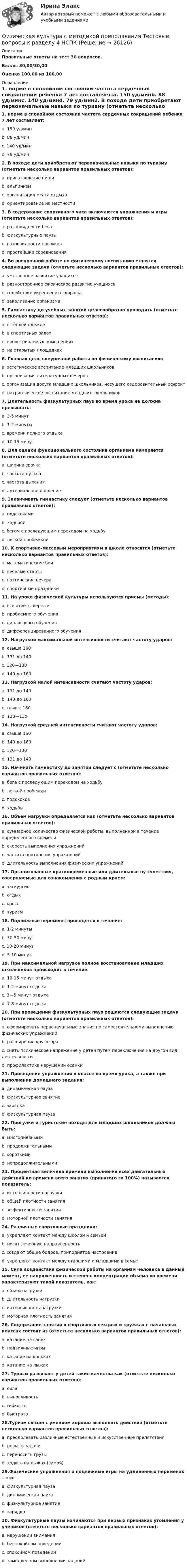     
          Описание
          Правильные ответы на тест 30 вопросов.Баллы 30,00/30,00Оценка 100,00 из 100,00 
          Оглавление
          1. норме в спокойном состоянии частота сердечных сокращений ребенка 7 лет составляет:a. 150 уд/минb. 88 уд/минc. 140 уд/минd. 79 уд/мин2. В походе дети приобретают первоначальные навыки по туризму (отметьте несколько вариантов правильных ответов):a. приготовление пищиb. альпинизмc. организация места отдыхаd. ориентирование на местности3. В содержание спортивного часа включаются упражнения и игры (отметьте несколько вариантов правильных ответов):a. разновидности бегаb. физкультурные паузыc. разновидности прыжковd. простейшие соревнования4. Во внеурочной работе по физическому воспитанию ставятся следующие задачи (отметьте несколько вариантов правильных ответов):a. умственное развитие учащихсяb. разностороннее физическое развитие учащихсяc. содействие укреплению здоровьяd. закаливание организма5. Гимнастику до учебных занятий целесообразно проводить (отметьте несколько вариантов правильных ответов):a. в тёплой одеждеb. в спортивных залахc. проветриваемых помещенияхd. на открытых площадках6. Главная цель внеурочной работы по физическому воспитанию:a. эстетическое воспитание младших школьниковb. организация литературных вечеровc. организация досуга младших школьников, несущего оздоровительный эффектd. патриотическое воспитание младших школьников7. Длительность физкультурных пауз во время урока не должна превышать:a. 3-5 минутb. 1-2 минутыc. времени полного отдыхаd. 10-15 минут8. Для оценки функционального состояния организма измеряется (отметьте несколько вариантов правильных ответов):a. ширина зрачкаb. частота пульсаc. частота дыханияd. артериальное давление9. Заканчивать гимнастику следует (отметьте несколько вариантов правильных ответов):a. подскокамиb. ходьбойc. бегом с последующим переходом на ходьбуd. легкой пробежкой10. К спортивно-массовым мероприятиям в школе относятся (отметьте несколько вариантов правильных ответов):a. математические боиb. веселые стартыc. поэтические вечераd. спортивные праздники11. На уроке физической культуры используются приемы (методы):a. все ответы верныеb. проблемного обученияc. диалогового обученияd. дифференцированного обучения12. Нагрузкой максимальной интенсивности считают частоту ударов:a. свыше 160b. 131 до 140c. 120—130d. 140 до 16013. Нагрузкой малой интенсивности считают частоту ударов:a. 131 до 140b. 140 до 160c. свыше 160d. 120—13014. Нагрузкой средней интенсивности считают частоту ударов:a. свыше 160b. 140 до 160c. 120—130d. 131 до 14015. Начинать гимнастику до занятий следует с (отметьте несколько вариантов правильных ответов):a. бега с последующим переходом на ходьбуb. легкой пробежкиc. подскоковd. ходьбы16. Объем нагрузки определяется как (отметьте несколько вариантов правильных ответов):a. суммарное количество физической работы, выполненной в течение определенного времениb. скорость выполнения упражненийc. частота повторения упражненийd. длительность выполнения физических упражнений17. Организованные кратковременные или длительные путешествия, совершаемые для ознакомления с родным краем:a. экскурсияb. отдыхc. кроссd. туризм18. Подвижные перемены проводятся в течение:a. 1-2 минутыb. 30-50 минутc. 10-20 минутd. 5-10 минут19. При максимальной нагрузке полное восстановление младших школьников происходит в течение:a. 10-15 минут отдыхаb. 1-2 минут отдыхаc. 3—5 минут отдыхаd. 7-8 минут отдыха20. При проведении физкультурных пауз решаются следующие задачи (отметьте несколько вариантов правильных ответов):a. сформировать первоначальные знания по самостоятельному выполнению физических упражненийb. расширение кругозораc. снять психическое напряжение у детей путем переключения на другой вид деятельностиd. профилактика нарушений осанки21. Проведение упражнений в классе во время урока, а также при выполнении домашнего задания:a. динамическая паузаb. физкультурное занятиеc. зарядкаd. физкультурная пауза22. Прогулки и туристские походы для младших школьников должны быть:a. многодневнымиb. продолжительнымиc. короткимиd. непродолжительными23. Процентная величина времени выполнения всех двигательных действий ко времени всего занятия (принятого за 100%) называется показатель:a. интенсивности нагрузкиb. общей плотности занятияc. эффективности занятияd. моторной плотности занятия24. Различные спортивные праздники:a. укрепляют контакт между школой и семьейb. носят лечебную направленностьc. создают общее бодрое, приподнятое настроениеd. укрепляют контакт между старшими и младшими в семье25. Сила воздействия физической работы на организм человека в данный момент, ее напряженность и степень концентрации объема во времени характеризуют такой показатель, как:a. объем нагрузкиb. длительность нагрузкиc. интенсивность нагрузкиd. моторная плотность занятия26. Содержание занятий в спортивных секциях и кружках в начальных классах состоят из (отметьте несколько вариантов правильных ответов):a. катание на саняхb. подвижные игрыc. катание на конькахd. катание на лыжах27. Туризм развивает у детей такие качества как (отметьте несколько вариантов правильных ответов):a. силаb. выносливостьc. гибкостьd. быстрота28.Туризм связан с умением хорошо выполнять действия (отметьте несколько вариантов правильных ответов):a. преодолевать различные естественные и искусственные препятствияb. решать задачиc. переносить грузыd. ходить на лыжах (зимой)29.Физические упражнения и подвижные игры на удлиненных переменах – это:a. физкультурная паузаb. динамическая паузаc. физкультурное занятиеd. зарядка30. Физкультурные паузы начинаются при первых признаках утомления у учеников (отметьте несколько вариантов правильных ответов):a. нарушении вниманияb. беспокойном поведенииc. спокойном поведенииd. замедленном выполнении заданий 
            
            
            Физическая культура с методикой преподавания Тестовые вопросы к разделу 3 НСПКФизическая культура с методикой преподавания Тестовые вопросы к разделу 4 НСПКФизическая культура СОО (1 семестр) Тест 1 Физкультура НСПК 1 курс после 9 классаФизическая культура СОО (1 семестр) Тест 2 Физкультура НСПК 1 курс после 9 классаФизическая культура СОО (1 семестр) Тест 3 Физкультура НСПК 1 курс после 9 классаФизическая культура СОО (ДО, СпДО, ПНК, КП, ПДО, ДОУА, 1 часть)Физическая культура СОО (ДО, СпДО, ПНК, КП, ПДО, ДОУА, 1 часть)Физическая культура Практическое занятие 5. Задания 1-3, 5,6,9Физическая культура. Практическое занятие 5. Задания 1-3, 5,6,9Физическая культура. Практическое занятие 5. Задания 1-3, 5,6,9.Физическая культура.  Практическое занятие 5 Семестр 2 НСПК Физическая культура. Практическое занятие 6Физическая культура Практическое занятие №4. Задания 1-5, 7-9Физическая культура Синергия (71 вопрос) сдан на 97 баллов (отлично)
