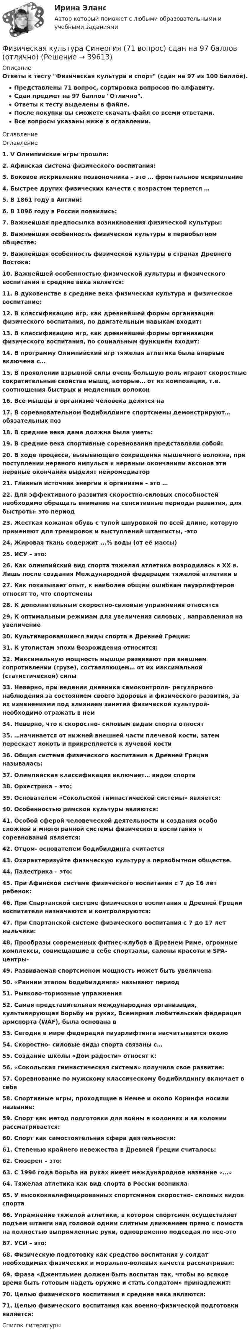     
          Описание
          Ответы к тесту Физическая культура и спорт (сдан на 97 из 100 баллов).Представлены 71 вопрос, сортировка вопросов по алфавиту.Сдан предмет на 97 баллов Отлично.Ответы к тесту выделены в файле.После покупки вы сможете скачать файл со всеми ответами.Все вопросы указаны ниже в оглавлении. 
          Оглавление
          Оглавление1. V Олимпийские игры прошли:2. Афинская система физического воспитания:3. Боковое искривление позвоночника – это … фронтальное искривление4. Быстрее других физических качеств с возрастом теряется …5. В 1861 году в Англии:6. В 1896 году в России появились:7. Важнейшая предпосылка возникновения физической культуры:8. Важнейшая особенность физической культуры в первобытном обществе:9. Важнейшая особенность физической культуры в странах Древнего Востока:10. Важнейшей особенностью физической культуры и физического воспитания в средние века является:11. В духовенстве в средние века физическая культура и физическое воспитание:12. В классификацию игр, как древнейшей формы организации физического воспитания, по двигательным навыкам входит:13. В классификацию игр, как древнейшей формы организации физического воспитания, по социальным функциям входит:14. В программу Олимпийский игр тяжелая атлетика была впервые включена с…15. В проявлении взрывной силы очень большую роль играют скоростные сократительные свойства мышц, которые… от их композиции, т.е. соотношения быстрых и медленных волокон16. Все мышцы в организме человека делятся на17. В соревновательном бодибилдинге спортсмены демонстрируют… обязательных поз18. В средние века дама должна была уметь:19. В средние века спортивные соревнования представляли собой:20. В ходе процесса, вызывающего сокращения мышечного волокна, при поступлении нервного импульса к нервным окончаниям аксонов эти нервные окончания выделят нейромедиатор21. Главный источник энергии в организме – это …22. Для эффективного развития скоростно-силовых способностей необходимо обращать внимание на сенситивные периоды развития, для быстроты- это период23. Жесткая кожаная обувь с тупой шнуровкой по всей длине, которую применяют для тренировок и выступлений штангисты, -это24. Жировая ткань содержит ...% воды (от её массы)25. ИСУ – это:26. Как олимпийский вид спорта тяжелая атлетика возродилась в ХХ в. Лишь после создания Международной федерации тяжелой атлетики в27. Как показывает опыт, к наиболее общим ошибкам пауэрлифтеров относят то, что спортсмены28. К дополнительным скоростно-силовым упражнения относятся29. К оптимальным режимам для увеличения силовых , направленная на увеличение30. Культивировавшиеся виды спорта в Древней Греции:31. К утопистам эпохи Возрождения относится:32. Максимальную мощность мышцы развивают при внешнем сопротивлении (грузе), составляющем… от их максимальной (статистической) силы33. Неверно, при ведении дневника самоконтроля- регулярного наблюдения за состоянием своего здоровья и физического развития, за их изменениями под влиянием занятий физической культурой- необходимо отражать в нем34. Неверно, что к скоростно- силовым видам спорта относят35. …начинается от нижней внешней части плечевой кости, затем перескает локоть и прикрепляется к лучевой кости36. Общая система физического воспитания в Древней Греции называлась:37. Олимпийская классификация включает… видов спорта38. Орхестрика – это:39. Основателем «Сокольской гимнастической системы» является:40. Особенностью римской культуры являются:41. Особой сферой человеческой деятельности и создания особо сложной и многогранной системы физического воспитания н соревнований является:42. Отцом- основателем бодибилдинга считается43. Охарактеризуйте физическую культуру в первобытном обществе.44. Палестрика – это:45. При Афинской системе физического воспитания с 7 до 16 лет ребенок:46. При Спартанской системе физического воспитания в Древней Греции воспитатели назначаются и контролируются:47. При Спартанской системе физического воспитания с 7 до 17 лет мальчики:48. Прообразы современных фитнес-клубов в Древнем Риме, огромные комплексы, совмещавшие в себе спортзалы, салоны красоты и SPA-центры-49. Развиваемая спортсменом мощность может быть увеличена50. «Ранним этапом бодибилдинга» называют период51. Рывково-тормозные упражнения52. Самая представительная международная организация, культивирующая борьбу на руках, Всемирная любительская федерация армспорта (WAF), была основана в53. Сегодня в мире федераций пауэрлифтинга насчитывается около54. Скоростно- силовые виды спорта связаны с…55. Создание школы «Дом радости» относят к:56. «Сокольская гимнастическая система» получила свое развитие:57. Соревнование по мужскому классическому бодибилдингу включает в себя58. Спортивные игры, проходящие в Немее и около Коринфа носили название:59. Спорт как метод подготовки для войны в колониях и за колонии рассматривается:60. Спорт как самостоятельная сфера деятельности:61. Степенью крайнего невежества в Древней Греции считалось:62. Сюзерен – это:63. С 1996 года борьба на руках имеет международное название «…»64. Тяжелая атлетика как вид спорта в России возникла65. У высококвалифицированных спортсменов скоростно- силовых видов спорта66. Упражнение тяжелой атлетики, в котором спортсмен осуществляет подъем штанги над головой одним слитным движением прямо с помоста на полностью выпрямленные руки, одновременно подседая по нее-это67. УСИ – это:68. Физическую подготовку как средство воспитания у солдат необходимых физических и морально-волевых качеств рассматривал:69. Фраза «Джентльмен должен быть воспитан так, чтобы во всякое время быть готовым надеть оружие и стать солдатом» принадлежит:70. Целью физического воспитания в средние века являются:71. Целью физического воспитания как военно-физической подготовки является: 
          Список литературы
          
            
            
            Физическая культура Практическое занятие №4. Задания 1-5, 7-9Физическая культура Синергия (71 вопрос) сдан на 97 баллов (отлично)Физическая культура//СИНЕРГИЯ//МОИ//МТИФизическая культура с методикой преподавания Тестовые вопросы к разделу 3 НСПКФизическая культура с методикой преподавания Тестовые вопросы к разделу 4 НСПКФизическая культура СОО (1 семестр) Тест 1 Физкультура НСПК 1 курс после 9 классаФизическая культура СОО (1 семестр) Тест 2 Физкультура НСПК 1 курс после 9 классаФизическая культура  Практическое занятие 5. Задание 4  НСПКФизическая культура. Практическое занятие 5. Задание 7Физическая культура. Практическое занятие 5. Задание 8.Физическая культура Практическое занятие 5. Задания 1-3, 5,6,9Физическая культура. Практическое занятие 5. Задания 1-3, 5,6,9Физическая культура. Практическое занятие 5. Задания 1-3, 5,6,9.Физическая культура.  Практическое занятие 5 Семестр 2 НСПК 