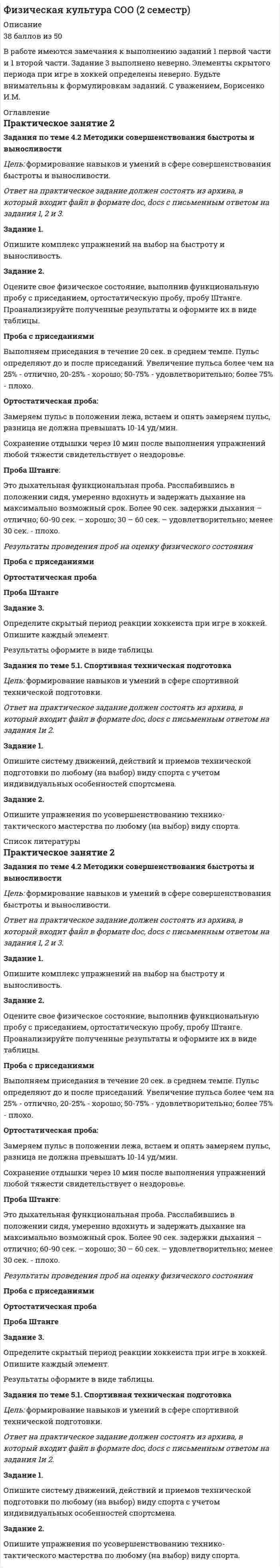 




Описание


Практическое занятие 2
Задания по теме 4.2 Методики совершенствования быстроты и выносливости
﻿Задания по теме 5.1. Спортивная техническая подготовка




Оглавление


Практическое занятие 2
Задания по теме 4.2 Методики совершенствования быстроты и выносливости
Цель: формирование навыков и умений в сфере совершенствования быстроты и выносливости.
 
Ответ на практическое задание должен состоять из архива, в который входит файл в формате doc, docs с письменным ответом на задания 1, 2 и 3.
 
Задание 1.
Опишите комплекс упражнений на выбор на быстроту и выносливость.
 
Задание 2.
Оцените свое физическое состояние, выполнив функциональную пробу с приседанием, ортостатическую пробу, пробу Штанге. Проанализируйте полученные результаты и оформите их в виде таблицы.
Проба с приседаниями
Выполняем приседания в течение 20 сек. в среднем темпе. Пульс определяют до и после приседаний. Увеличение пульса более чем на 25% - отлично, 20-25% - хорошо; 50-75% - удовлетворительно; более 75% - плохо.
Ортостатическая проба:
Замеряем пульс в положении лежа, встаем и опять замеряем пульс, разница не должна превышать 10-14 уд/мин.
Сохранение отдышки через 10 мин после выполнения упражнений любой тяжести свидетельствует о нездоровье.
Проба Штанге:
Это дыхательная функциональная проба. Расслабившись в положении сидя, умеренно вдохнуть и задержать дыхание на максимально возможный срок. Более 90 сек. задержки дыхания – отлично; 60-90 сек. – хорошо; 30 – 60 сек. – удовлетворительно; менее 30 сек. - плохо.
 
Результаты проведения проб на оценку физического состояния
 
Проба с приседаниями
Ортостатическая проба
Проба Штанге
1
 
 
 
2
 
 
 
3
 
 
 
 
Задание 3.
Определите скрытый период реакции хоккеиста при игре в хоккей. Опишите каждый элемент.
Результаты оформите в виде таблицы.
 
 
Задания по теме 5.1. Спортивная техническая подготовка
Цель: формирование навыков и умений в сфере спортивной технической подготовки.
 
Ответ на практическое задание должен состоять из архива, в который входит файл в формате doc, docs с письменным ответом на задания 1и 2.
 
Задание 1.
Опишите систему движений, действий и приемов технической подготовки по любому (на выбор) виду спорта с учетом индивидуальных особенностей спортсмена.
 
Задание 2.
Опишите упражнения по усовершенствованию технико-тактического мастерства по любому (на выбор) виду спорта.




Список литературы


Практическое занятие 2
Задания по теме 4.2 Методики совершенствования быстроты и выносливости
Цель: формирование навыков и умений в сфере совершенствования быстроты и выносливости.
 
Ответ на практическое задание должен состоять из архива, в который входит файл в формате doc, docs с письменным ответом на задания 1, 2 и 3.
 
Задание 1.
Опишите комплекс упражнений на выбор на быстроту и выносливость.
 
Задание 2.
Оцените свое физическое состояние, выполнив функциональную пробу с приседанием, ортостатическую пробу, пробу Штанге. Проанализируйте полученные результаты и оформите их в виде таблицы.
Проба с приседаниями
Выполняем приседания в течение 20 сек. в среднем темпе. Пульс определяют до и после приседаний. Увеличение пульса более чем на 25% - отлично, 20-25% - хорошо; 50-75% - удовлетворительно; более 75% - плохо.
Ортостатическая проба:
Замеряем пульс в положении лежа, встаем и опять замеряем пульс, разница не должна превышать 10-14 уд/мин.
Сохранение отдышки через 10 мин после выполнения упражнений любой тяжести свидетельствует о нездоровье.
Проба Штанге:
Это дыхательная функциональная проба. Расслабившись в положении сидя, умеренно вдохнуть и задержать дыхание на максимально возможный срок. Более 90 сек. задержки дыхания – отлично; 60-90 сек. – хорошо; 30 – 60 сек. – удовлетворительно; менее 30 сек. - плохо.
 
Результаты проведения проб на оценку физического состояния
 
Проба с приседаниями
Ортостатическая проба
Проба Штанге
1
 
 
 
2
 
 
 
3
 
 
 
 
Задание 3.
Определите скрытый период реакции хоккеиста при игре в хоккей. Опишите каждый элемент.
Результаты оформите в виде таблицы.
 
 
Задания по теме 5.1. Спортивная техническая подготовка
Цель: формирование навыков и умений в сфере спортивной технической подготовки.
 
Ответ на практическое задание должен состоять из архива, в который входит файл в формате doc, docs с письменным ответом на задания 1и 2.
 
Задание 1.
Опишите систему движений, действий и приемов технической подготовки по любому (на выбор) виду спорта с учетом индивидуальных особенностей спортсмена.
 
Задание 2.
Опишите упражнения по усовершенствованию технико-тактического мастерства по любому (на выбор) виду спорта.



            
            
            Задание 2. Оцените свое физическое состояние, выполнив функциональную пробу с приседанием, ортостатическую пробу, пробу Штанге. Проанализируйте полученные результаты и оформите их в виде таблицы.Задание 2. Оцените свое физическое состояние, выполнив функциональную пробу с приседанием, ортостатическую пробу, пробу Штанге. Проанализируйте полученные результаты и оформите их в виде таблицы.. 2Задание 2. Оцените свое физическое состояние, выполнив функциональную пробу с приседанием, ортостатическую пробу, пробу Штанге. Проанализируйте полученные результаты и оформите их в виде таблицы.. 3Задание 2, Пенсионное правоЗадание 2 по Высшей математике 3 Вариант 7 РосдистантЗадание 2 по Механике жидкости и газа  ВАРИАНТ 16Задание 2 по предмету Анализ и аудит ВЭД СИБуПКЗадание 2, Наследственное правоЗадание 2. На трех базах (пунктах отправления) А1, А2, А3 находится однородный груз в количествах, соответственно равных 25, 15 и 25. Этот груз требуется перевезти в три пункта назначения В1, В2, В3 соответственно в количествах 20, 25 и 20 единиц. Стоимости перевозки единицы груза из каждого пункта отправления в соответствующие пункты назначения указаны в таблице:ЗАДАНИЕ 2. Необходимо заполнить таблицу, указав виды источников международного частного права.Задание 2 Определить общие и индивидуальные индексы цены и физического объема, сумму экономии (потерь) за счет изменения цены по данным таблицы. Наименование изделия Цена за единицу, тыс.руб. Объем проданного товара продукции, тыс.шт.Задание 2. Определить положение на рынке. Определяется позиция организации по отношению к конкурентам (доля рынка, конкурентные преимущества и т.д.).Задание 2. Организационное проектирование корпораций  в условиях реструктуризацииЗадание 2. Основы российской государственности