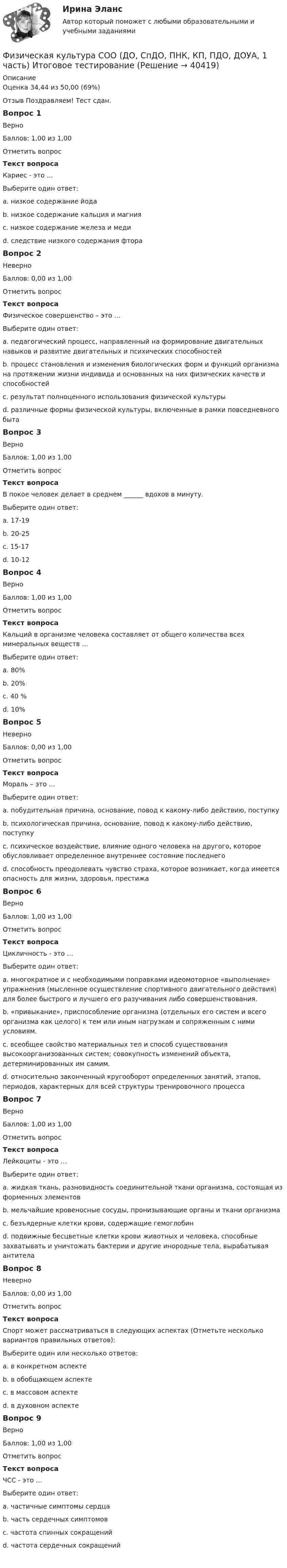      
          Описание
          Оценка	34,44 из 50,00 (69%)Отзыв	Поздравляем! Тест сдан. Вопрос 1ВерноБаллов: 1,00 из 1,00Отметить вопросТекст вопросаКариес - это …Выберите один ответ:a. низкое содержание йодаb. низкое содержание кальция и магнияc. низкое содержание железа и медиd. следствие низкого содержания фтора Вопрос 2НеверноБаллов: 0,00 из 1,00Отметить вопросТекст вопросаФизическое совершенство – это …Выберите один ответ:a. педагогический процесс, направленный на формирование двигательных навыков и развитие двигательных и психических способностейb. процесс становления и изменения биологических форм и функций организма на протяжении жизни индивида и основанных на них физических качеств и способностей c. результат полноценного использования физической культурыd. различные формы физической культуры, включенные в рамки повседневного бытаВопрос 3ВерноБаллов: 1,00 из 1,00Отметить вопросТекст вопросаВ покое человек делает в среднем ______ вдохов в минуту.Выберите один ответ:a. 17-19b. 20-25c. 15-17 d. 10-12Вопрос 4ВерноБаллов: 1,00 из 1,00Отметить вопросТекст вопросаКальций в организме человека составляет от общего количества всех минеральных веществ …Выберите один ответ:a. 80%b. 20%c. 40 % d. 10%Вопрос 5НеверноБаллов: 0,00 из 1,00Отметить вопросТекст вопросаМораль – это …Выберите один ответ:a. побудительная причина, основание, повод к какому-либо действию, поступкуb. психологическая причина, основание, повод к какому-либо действию, поступку c. психическое воздействие, влияние одного человека на другого, которое обусловливает определенное внутреннее состояние последнегоd. способность преодолевать чувство страха, которое возникает, когда имеется опасность для жизни, здоровья, престижаВопрос 6ВерноБаллов: 1,00 из 1,00Отметить вопросТекст вопросаЦикличность - это …Выберите один ответ:a. многократное и с необходимыми поправками идеомоторное «выполнение» упражнения (мысленное осуществление спортивного двигательного действия) для более быстрого и лучшего его разучивания либо совершенствования.b. «привыкание», приспособление организма (отдельных его систем и всего организма как целого) к тем или иным нагрузкам и сопряженным с ними условиям.c. всеобщее свойство материальных тел и способ существования высокоорганизованных систем; совокупность изменений объекта, детерминированных им самим.d. относительно законченный кругооборот определенных занятий, этапов, периодов, характерных для всей структуры тренировочного процесса Вопрос 7ВерноБаллов: 1,00 из 1,00Отметить вопросТекст вопросаЛейкоциты - это …Выберите один ответ:a. жидкая ткань, разновидность соединительной ткани организма, состоящая из форменных элементовb. мельчайшие кровеносные сосуды, пронизывающие органы и ткани организмаc. безъядерные клетки крови, содержащие гемоглобинd. подвижные бесцветные клетки крови животных и человека, способные захватывать и уничтожать бактерии и другие инородные тела, вырабатывая антитела Вопрос 8НеверноБаллов: 0,00 из 1,00Отметить вопросТекст вопросаСпорт может рассматриваться в следующих аспектах (Отметьте несколько вариантов правильных ответов):Выберите один или несколько ответов:a. в конкретном аспекте b. в обобщающем аспектеc. в массовом аспекте d. в духовном аспектеВопрос 9ВерноБаллов: 1,00 из 1,00Отметить вопросТекст вопросаЧСС - это …Выберите один ответ:a. частичные симптомы сердцаb. часть сердечных симптомовc. частота спинных сокращенийd. частота сердечных сокращений   
            
            
            Физическая культура СОО (ДО, СпДО, ПНК, КП, ПДО, ДОУА, 1 часть)Физическая культура СОО (ДО, СпДО, ПНК, КП, ПДО, ДОУА, 1 часть) Итоговое тестированиеФизическая культура СОО (ДО, СпДО, ПНК, КП, ПДО, ДОУА, 1 часть) НСПК Физическая культура СОО (ДО, СпДО, ПНК, КП, ПДО, ДОУА, 1 часть) НСПК Тестовые вопросы к разделу 1 Тест 1Физическая культура СОО (ДО, СпДО, ПНК, КП, ПДО, ДОУА, 1 часть) НСПК Тестовые вопросы к разделу 2 Тест 2Физическая культура СОО (ДО, СпДО, ПНК, КП, ПДО, ДОУА, 1 часть) НСПК Тестовые вопросы к разделу 3 Тест 3Физическая культура СОО (ДО, СпДО, ПНК, КП, ПДО, ДОУА, 1 часть) Практическое 2 (Занятия 3,9,10)Физическая культура с методикой преподавания Тестовые вопросы к разделу 3 НСПКФизическая культура с методикой преподавания Тестовые вопросы к разделу 4 НСПКФизическая культура СОО (1 семестр) Тест 1 Физкультура НСПК 1 курс после 9 классаФизическая культура СОО (1 семестр) Тест 2 Физкультура НСПК 1 курс после 9 классаФизическая культура СОО (1 семестр) Тест 3 Физкультура НСПК 1 курс после 9 классаФизическая культура СОО (ДО, СпДО, ПНК, КП, ПДО, ДОУА, 1 часть)Физическая культура СОО (ДО, СпДО, ПНК, КП, ПДО, ДОУА, 1 часть)