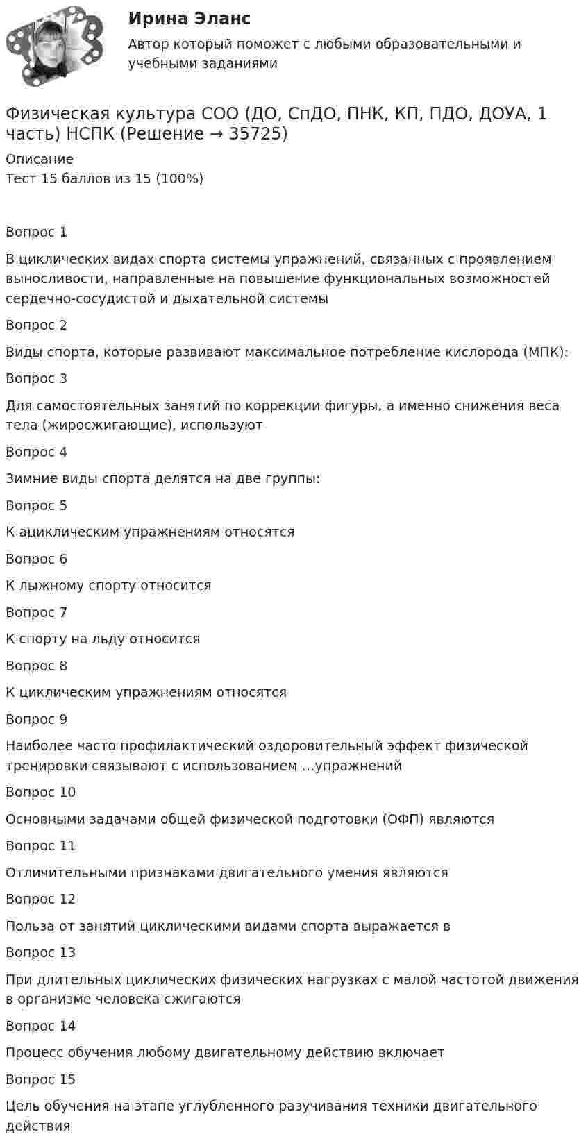      
          Описание
          Тест 15 баллов из 15 (100%)Вопрос 1В циклических видах спорта системы упражнений, связанных с проявлением выносливости, направленные на повышение функциональных возможностей сердечно-сосудистой и дыхательной системыВопрос 2Виды спорта, которые развивают максимальное потребление кислорода (МПК):Вопрос 3Для самостоятельных занятий по коррекции фигуры, а именно снижения веса тела (жиросжигающие), используютВопрос 4Зимние виды спорта делятся на две группы:Вопрос 5К ациклическим упражнениям относятсяВопрос 6К лыжному спорту относитсяВопрос 7К спорту на льду относитсяВопрос 8К циклическим упражнениям относятсяВопрос 9Наиболее часто профилактический оздоровительный эффект физической тренировки связывают с использованием …упражненийВопрос 10Основными задачами общей физической подготовки (ОФП) являютсяВопрос 11Отличительными признаками двигательного умения являютсяВопрос 12Польза от занятий циклическими видами спорта выражается вВопрос 13При длительных циклических физических нагрузках с малой частотой движения в организме человека сжигаютсяВопрос 14Процесс обучения любому двигательному действию включаетВопрос 15Цель обучения на этапе углубленного разучивания техники двигательного действия  
            
            
            Физическая культура СОО (ДО, СпДО, ПНК, КП, ПДО, ДОУА, 1 часть) Итоговое тестированиеФизическая культура СОО (ДО, СпДО, ПНК, КП, ПДО, ДОУА, 1 часть) НСПК Физическая культура СОО (ДО, СпДО, ПНК, КП, ПДО, ДОУА, 1 часть) НСПК Тестовые вопросы к разделу 1 Тест 1Физическая культура СОО (ДО, СпДО, ПНК, КП, ПДО, ДОУА, 1 часть) НСПК Тестовые вопросы к разделу 2 Тест 2Физическая культура СОО (ДО, СпДО, ПНК, КП, ПДО, ДОУА, 1 часть) НСПК Тестовые вопросы к разделу 3 Тест 3Физическая культура СОО (ДО, СпДО, ПНК, КП, ПДО, ДОУА, 1 часть) Практическое 2 (Занятия 3,9,10)Физическая культура СОО (ДО, СпДО, ПНК, КП, ПДО, ДОУА, 2 часть)Физическая культура с методикой преподавания Тестовые вопросы к разделу 4 НСПКФизическая культура СОО (1 семестр) Тест 1 Физкультура НСПК 1 курс после 9 классаФизическая культура СОО (1 семестр) Тест 2 Физкультура НСПК 1 курс после 9 классаФизическая культура СОО (1 семестр) Тест 3 Физкультура НСПК 1 курс после 9 классаФизическая культура СОО (ДО, СпДО, ПНК, КП, ПДО, ДОУА, 1 часть)Физическая культура СОО (ДО, СпДО, ПНК, КП, ПДО, ДОУА, 1 часть)Физическая культура СОО (ДО, СпДО, ПНК, КП, ПДО, ДОУА, 1 часть)