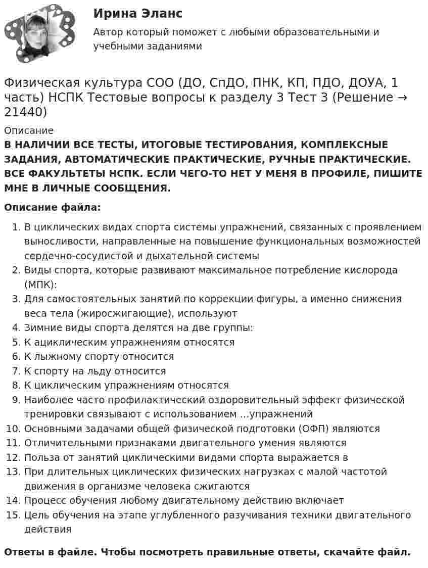      
          Описание
          В НАЛИЧИИ ВСЕ ТЕСТЫ, ИТОГОВЫЕ ТЕСТИРОВАНИЯ, КОМПЛЕКСНЫЕ ЗАДАНИЯ, АВТОМАТИЧЕСКИЕ ПРАКТИЧЕСКИЕ, РУЧНЫЕ ПРАКТИЧЕСКИЕ. ВСЕ ФАКУЛЬТЕТЫ НСПК. ЕСЛИ ЧЕГО-ТО НЕТ У МЕНЯ В ПРОФИЛЕ, ПИШИТЕ МНЕ В ЛИЧНЫЕ СООБЩЕНИЯ.Описание файла:В циклических видах спорта системы упражнений, связанных с проявлением выносливости, направленные на повышение функциональных возможностей сердечно-сосудистой и дыхательной системыВиды спорта, которые развивают максимальное потребление кислорода (МПК):Для самостоятельных занятий по коррекции фигуры, а именно снижения веса тела (жиросжигающие), используютЗимние виды спорта делятся на две группы:К ациклическим упражнениям относятсяК лыжному спорту относитсяК спорту на льду относитсяК циклическим упражнениям относятсяНаиболее часто профилактический оздоровительный эффект физической тренировки связывают с использованием …упражненийОсновными задачами общей физической подготовки (ОФП) являютсяОтличительными признаками двигательного умения являютсяПольза от занятий циклическими видами спорта выражается вПри длительных циклических физических нагрузках с малой частотой движения в организме человека сжигаютсяПроцесс обучения любому двигательному действию включаетЦель обучения на этапе углубленного разучивания техники двигательного действияОтветы в файле. Чтобы посмотреть правильные ответы, скачайте файл.   
            
            
            Физическая культура СОО (ДО, СпДО, ПНК, КП, ПДО, ДОУА, 1 часть) НСПК Тестовые вопросы к разделу 2 Тест 2Физическая культура СОО (ДО, СпДО, ПНК, КП, ПДО, ДОУА, 1 часть) НСПК Тестовые вопросы к разделу 3 Тест 3Физическая культура СОО (ДО, СпДО, ПНК, КП, ПДО, ДОУА, 1 часть) Практическое 2 (Занятия 3,9,10)Физическая культура СОО (ДО, СпДО, ПНК, КП, ПДО, ДОУА, 2 часть)Физическая культура СОО (ДО, СпДО, ПНК, КП, ПДО, ДОУА, 2 часть)Физическая культура СОО (ДО, СпДО, ПНК, КП, ПДО, ДОУА, 2 часть)Физическая культура СОО (ДО, СпДО, ПНК, КП, ПДО, ДОУА, 2 часть)Физическая культура СОО (1 семестр) Тест 3 Физкультура НСПК 1 курс после 9 классаФизическая культура СОО (ДО, СпДО, ПНК, КП, ПДО, ДОУА, 1 часть)Физическая культура СОО (ДО, СпДО, ПНК, КП, ПДО, ДОУА, 1 часть)Физическая культура СОО (ДО, СпДО, ПНК, КП, ПДО, ДОУА, 1 часть)Физическая культура СОО (ДО, СпДО, ПНК, КП, ПДО, ДОУА, 1 часть)Физическая культура СОО (ДО, СпДО, ПНК, КП, ПДО, ДОУА, 1 часть) Итоговое тестированиеФизическая культура СОО (ДО, СпДО, ПНК, КП, ПДО, ДОУА, 1 часть) НСПК 