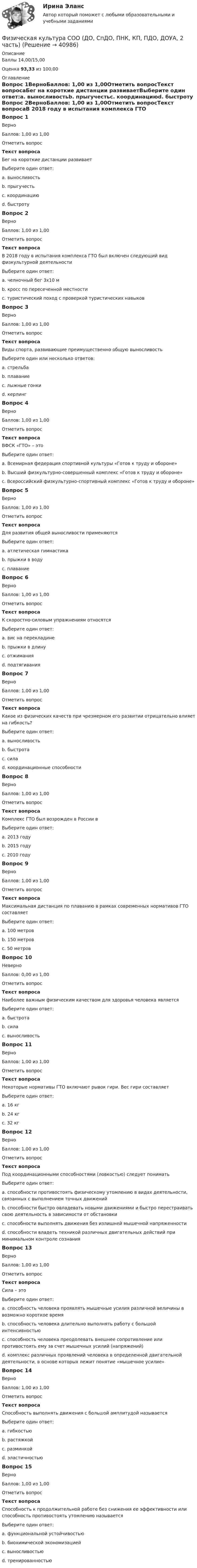      
          Описание
          Баллы 14,00/15,00Оценка 93,33 из 100,00 
          Оглавление
          Вопрос 1ВерноБаллов: 1,00 из 1,00Отметить вопросТекст вопросаБег на короткие дистанции развиваетВыберите один ответ:a. выносливостьb. прыгучестьc. координациюd. быстроту Вопрос 2ВерноБаллов: 1,00 из 1,00Отметить вопросТекст вопросаВ 2018 году в испытания комплекса ГТО был включен следующий вид физкультурной деятельностиВыберите один ответ:a. челночный бег 3х10 м b. кросс по пересеченной местностиc. туристический поход с проверкой туристических навыковВопрос 3ВерноБаллов: 1,00 из 1,00Отметить вопросТекст вопросаВиды спорта, развивающие преимущественно общую выносливостьВыберите один или несколько ответов:a. стрельбаb. плавание c. лыжные гонки d. керлингВопрос 4ВерноБаллов: 1,00 из 1,00Отметить вопросТекст вопросаВФСК «ГТО» – этоВыберите один ответ:a. Всемирная федерация спортивной культуры «Готов к труду и обороне»b. Высший физкультурно-совершенный комплекс «Готов к труду и обороне»c. Всероссийский физкультурно-спортивный комплекс «Готов к труду и обороне» Вопрос 5ВерноБаллов: 1,00 из 1,00Отметить вопросТекст вопросаДля развития общей выносливости применяютсяВыберите один ответ:a. атлетическая гимнастикаb. прыжки в водуc. плавание Вопрос 6ВерноБаллов: 1,00 из 1,00Отметить вопросТекст вопросаК скоростно-силовым упражнениям относятсяВыберите один ответ:a. вис на перекладинеb. прыжки в длину c. отжиманияd. подтягиванияВопрос 7ВерноБаллов: 1,00 из 1,00Отметить вопросТекст вопросаКакое из физических качеств при чрезмерном его развитии отрицательно влияет на гибкость?Выберите один ответ:a. выносливостьb. быстротаc. сила d. координационные способностиВопрос 8ВерноБаллов: 1,00 из 1,00Отметить вопросТекст вопросаКомплекс ГТО был возрожден в России вВыберите один ответ:a. 2013 году b. 2015 годуc. 2010 годуВопрос 9ВерноБаллов: 1,00 из 1,00Отметить вопросТекст вопросаМаксимальная дистанция по плаванию в рамках современных нормативов ГТО составляетВыберите один ответ:a. 100 метровb. 150 метровc. 50 метров Вопрос 10НеверноБаллов: 0,00 из 1,00Отметить вопросТекст вопросаНаиболее важным физическим качеством для здоровья человека являетсяВыберите один ответ:a. быстротаb. сила c. выносливостьВопрос 11ВерноБаллов: 1,00 из 1,00Отметить вопросТекст вопросаНекоторые нормативы ГТО включают рывок гири. Вес гири составляетВыберите один ответ:a. 16 кг b. 24 кгc. 32 кгВопрос 12ВерноБаллов: 1,00 из 1,00Отметить вопросТекст вопросаПод координационными способностями (ловкостью) следует пониматьВыберите один ответ:a. способности противостоять физическому утомлению в видах деятельности, связанных с выполнением точных движенийb. способности быстро овладевать новыми движениями и быстро перестраивать свою деятельность в зависимости от обстановки c. способности выполнять движения без излишней мышечной напряженностиd. способности владеть техникой различных двигательных действий при минимальном контроле сознанияВопрос 13ВерноБаллов: 1,00 из 1,00Отметить вопросТекст вопросаСила – этоВыберите один ответ:a. способность человека проявлять мышечные усилия различной величины в возможно короткое время b. способность человека длительно выполнять работу с большой интенсивностьюc. способность человека преодолевать внешнее сопротивление или противостоять ему за счет мышечных усилий (напряжений)d. комплекс различных проявлений человека в определенной двигательной деятельности, в основе которых лежит понятие «мышечное усилие»Вопрос 14ВерноБаллов: 1,00 из 1,00Отметить вопросТекст вопросаСпособность выполнять движения с большой амплитудой называетсяВыберите один ответ:a. гибкостью b. растяжкойc. разминкойd. эластичностьюВопрос 15ВерноБаллов: 1,00 из 1,00Отметить вопросТекст вопросаСпособность к продолжительной работе без снижения ее эффективности или способность противостоять утомлению называетсяВыберите один ответ:a. функциональной устойчивостьюb. биохимической экономизациейc. выносливостью d. тренированностью 
            
            
            Физическая культура СОО (ДО, СпДО, ПНК, КП, ПДО, ДОУА, 1 часть) Практическое 2 (Занятия 3,9,10)Физическая культура СОО (ДО, СпДО, ПНК, КП, ПДО, ДОУА, 2 часть)Физическая культура СОО (ДО, СпДО, ПНК, КП, ПДО, ДОУА, 2 часть)Физическая культура СОО (ДО, СпДО, ПНК, КП, ПДО, ДОУА, 2 часть)Физическая культура СОО (ДО, СпДО, ПНК, КП, ПДО, ДОУА, 2 часть)Физическая культура СОО (ДО, СпДО, ПНК, КП, ПДО, ДОУА, 2 часть)Физическая культура СОО (ДО, СпДО, ПНК, КП, ПДО, ДОУА, 2 часть)Физическая культура СОО (ДО, СпДО, ПНК, КП, ПДО, ДОУА, 1 часть)Физическая культура СОО (ДО, СпДО, ПНК, КП, ПДО, ДОУА, 1 часть)Физическая культура СОО (ДО, СпДО, ПНК, КП, ПДО, ДОУА, 1 часть)Физическая культура СОО (ДО, СпДО, ПНК, КП, ПДО, ДОУА, 1 часть) Итоговое тестированиеФизическая культура СОО (ДО, СпДО, ПНК, КП, ПДО, ДОУА, 1 часть) НСПК Физическая культура СОО (ДО, СпДО, ПНК, КП, ПДО, ДОУА, 1 часть) НСПК Тестовые вопросы к разделу 1 Тест 1Физическая культура СОО (ДО, СпДО, ПНК, КП, ПДО, ДОУА, 1 часть) НСПК Тестовые вопросы к разделу 2 Тест 2