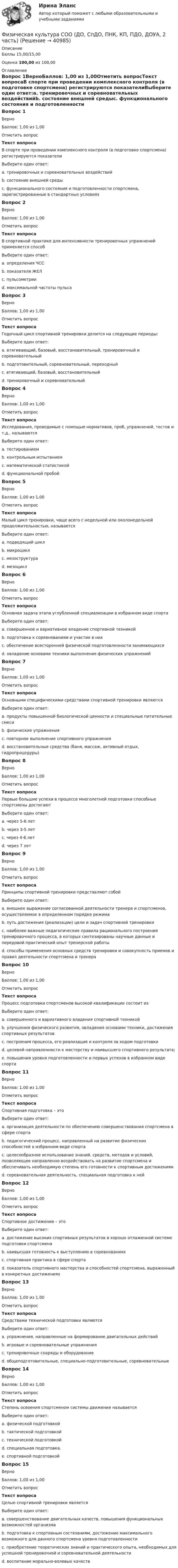      
          Описание
          Баллы 15,00/15,00Оценка 100,00 из 100,00 
          Оглавление
          Вопрос 1ВерноБаллов: 1,00 из 1,00Отметить вопросТекст вопросаВ спорте при проведении комплексного контроля (в подготовке спортсмена) регистрируются показателиВыберите один ответ:a. тренировочных и соревновательных воздействийb. состояние внешней средыc. функционального состояния и подготовленности спортсмена, зарегистрированные в стандартных условиях Вопрос 2ВерноБаллов: 1,00 из 1,00Отметить вопросТекст вопросаВ спортивной практике для интенсивности тренировочных упражнений применяется способВыберите один ответ:a. определения ЧССb. показателя ЖЕЛc. пульсометрии d. максимальной частоты пульсаВопрос 3ВерноБаллов: 1,00 из 1,00Отметить вопросТекст вопросаГодичный цикл спортивной тренировки делится на следующие периоды:Выберите один ответ:a. втягивающий, базовый, восстановительный, тренировочный и соревновательныйb. подготовительный, соревновательный, переходный c. втягивающий, базовый, восстановительныйd. тренировочный и соревновательныйВопрос 4ВерноБаллов: 1,00 из 1,00Отметить вопросТекст вопросаИсследования, проводимые с помощью нормативов, проб, упражнений, тестов и т.д., называютсяВыберите один ответ:a. тестированием b. контрольным испытаниемc. математической статистикойd. функциональной пробойВопрос 5ВерноБаллов: 1,00 из 1,00Отметить вопросТекст вопросаМалый цикл тренировки, чаще всего с недельной или околонедельной продолжительностью, называетсяВыберите один ответ:a. подводящий циклb. микроцикл c. мезоструктураd. мезоциклВопрос 6ВерноБаллов: 1,00 из 1,00Отметить вопросТекст вопросаОсновная задача этапа углубленной специализации в избранном виде спортаВыберите один ответ:a. совершенное и вариативное владение спортивной техникой b. подготовка к соревнованиям и участие в нихc. обеспечение всесторонней физической подготовленности занимающихсяd. овладение основами техники выполнения физических упражненийВопрос 7ВерноБаллов: 1,00 из 1,00Отметить вопросТекст вопросаОсновными специфическими средствами спортивной тренировки являютсяВыберите один ответ:a. продукты повышенной биологической ценности и специальные питательные смесиb. физические упражнения c. повторное выполнение спортивного упражненияd. восстановительные средства (баня, массаж, активный отдых, гидропроцедуры)Вопрос 8ВерноБаллов: 1,00 из 1,00Отметить вопросТекст вопросаПервые большие успехи в процессе многолетней подготовки способные спортсмены достигаютВыберите один ответ:a. через 5-6 летb. через 3-5 летc. через 4-6 лет d. через 7 летВопрос 9ВерноБаллов: 1,00 из 1,00Отметить вопросТекст вопросаПринципы спортивной тренировки представляют собойВыберите один ответ:a. внешнее выражение согласованной деятельности тренера и спортсменов, осуществляемое в определенном порядке режимаb. путь достижения (реализации) цели и задач спортивной тренировкиc. наиболее важные педагогические правила рационального построения тренировочного процесса, в которых синтезированы научные данные и передовой практический опыт тренерской работы d. способы применения основных средств тренировки и совокупность приемов и правил деятельности спортсмена и тренераВопрос 10ВерноБаллов: 1,00 из 1,00Отметить вопросТекст вопросаПроцесс подготовки спортсменов высокой квалификации состоит изВыберите один ответ:a. совершенного и вариативного владения спортивной техникойb. улучшения физического развития, овладения основами техники, достижения спортивных результатовc. построения процесса, его реализация и контроля за ходом подготовки d. целевой направленности к мастерству и наивысшего спортивного результата;e. повышения уровня подготовленности и первых успехов в избранном виде спортаВопрос 11ВерноБаллов: 1,00 из 1,00Отметить вопросТекст вопросаСпортивная подготовка – этоВыберите один ответ:a. организация деятельности по обеспечению совершенствования спортсмена в сфере спортаb. педагогический процесс, направленный на развитие физических способностей в избранном виде спортаc. целесообразное использование знаний, средств, методов и условий, позволяющее направленно воздействовать на развитие спортсмена и обеспечивать необходимую степень его готовности к спортивным достижениям d. соревновательная деятельность, специальная подготовка к нейВопрос 12ВерноБаллов: 1,00 из 1,00Отметить вопросТекст вопросаСпортивное достижение – этоВыберите один ответ:a. достижение высоких спортивных результатов в хорошо отлаженной системе подготовки спортсменаb. наивысшая готовность к выступлению в соревнованияхc. спортивная практика в сфере спортаd. показатель спортивного мастерства и способностей спортсмена, выраженный в конкретных достижениях Вопрос 13ВерноБаллов: 1,00 из 1,00Отметить вопросТекст вопросаСредствами технической подготовки являютсяВыберите один ответ:a. упражнения, направленные на формирование двигательных действийb. игровые и соревновательные упражненияc. тренировочные снаряды и оборудованиеd. общеподготовительные, специально-подготовительные, соревновательные Вопрос 14ВерноБаллов: 1,00 из 1,00Отметить вопросТекст вопросаСтепень освоения спортсменом системы движения называетсяВыберите один ответ:a. физической подготовкойb. тактической подготовкойc. технической подготовкой d. специальная подготовка.e. спортивной подготовкойВопрос 15ВерноБаллов: 1,00 из 1,00Отметить вопросТекст вопросаЦелью спортивной тренировки являетсяВыберите один ответ:a. совершенствование двигательных качеств, повышения функциональных возможностей организмаb. подготовка к спортивным состязаниям, достижение максимального возможного для данного спортсмена уровня подготовленности c. приобретение теоретических знаний и практического опыта, необходимых для успешной тренировочной и соревновательной деятельностиd. воспитание морально-волевых качеств 
            
            
            Физическая культура СОО (ДО, СпДО, ПНК, КП, ПДО, ДОУА, 2 часть)Физическая культура СОО (ДО, СпДО, ПНК, КП, ПДО, ДОУА, 2 часть)Физическая культура СОО (ДО, СпДО, ПНК, КП, ПДО, ДОУА, 2 часть)Физическая культура СОО (ДО, СпДО, ПНК, КП, ПДО, ДОУА, 2 часть)Физическая культура СОО (ДО, СпДО, ПНК, КП, ПДО, ДОУА, 2 часть)Физическая культура СОО (ДО, СпДО, ПНК, КП, ПДО, ДОУА, 2 часть) Комплексное заданиеФизическая культура СОО (ДО, СпДО, ПНК, КП, ПДО, ДОУА, 2 часть) Комплексное задание НСПКФизическая культура СОО (ДО, СпДО, ПНК, КП, ПДО, ДОУА, 1 часть)Физическая культура СОО (ДО, СпДО, ПНК, КП, ПДО, ДОУА, 1 часть) Итоговое тестированиеФизическая культура СОО (ДО, СпДО, ПНК, КП, ПДО, ДОУА, 1 часть) НСПК Физическая культура СОО (ДО, СпДО, ПНК, КП, ПДО, ДОУА, 1 часть) НСПК Тестовые вопросы к разделу 1 Тест 1Физическая культура СОО (ДО, СпДО, ПНК, КП, ПДО, ДОУА, 1 часть) НСПК Тестовые вопросы к разделу 2 Тест 2Физическая культура СОО (ДО, СпДО, ПНК, КП, ПДО, ДОУА, 1 часть) НСПК Тестовые вопросы к разделу 3 Тест 3Физическая культура СОО (ДО, СпДО, ПНК, КП, ПДО, ДОУА, 1 часть) Практическое 2 (Занятия 3,9,10)