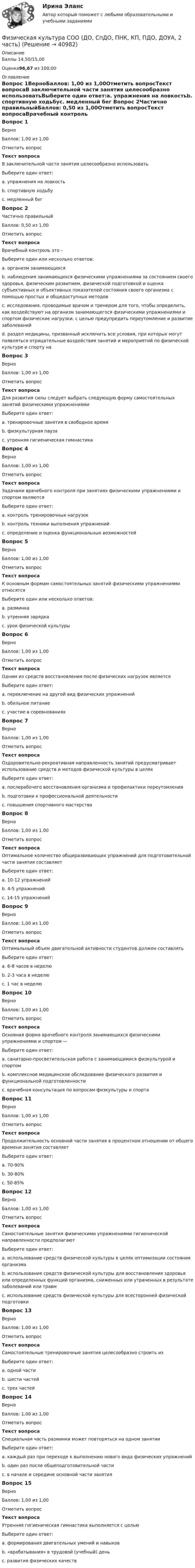     
          Описание
          Баллы 14,50/15,00Оценка96,67 из 100,00 
          Оглавление
          Вопрос 1ВерноБаллов: 1,00 из 1,00Отметить вопросТекст вопросаВ заключительной части занятия целесообразно использоватьВыберите один ответ:a. упражнения на ловкостьb. спортивную ходьбуc. медленный бег Вопрос 2Частично правильныйБаллов: 0,50 из 1,00Отметить вопросТекст вопросаВрачебный контроль это –Выберите один или несколько ответов:a. организм занимающихсяb. наблюдения занимающихся физическими упражнениями за состоянием своего здоровья, физическим развитием, физической подготовкой и оценка субъективных и объективных показателей состояния своего организма с помощью простых и общедоступных методовc. исследования, проводимые врачом и тренером для того, чтобы определить, как воздействуют на организм занимающегося физическими упражнениями и спортом физические нагрузки, с целью предупредить переутомление и развитие заболеванийd. раздел медицины, призванный исключить все условия, при которых могут появляться отрицательные воздействия занятий и мероприятий по физической культуре и спорту на Вопрос 3ВерноБаллов: 1,00 из 1,00Отметить вопросТекст вопросаДля развития силы следует выбрать следующую форму самостоятельных занятий физическими упражнениямиВыберите один ответ:a. тренировочные занятия в свободное время b. физкультурная паузаc. утренняя гигиеническая гимнастикаВопрос 4ВерноБаллов: 1,00 из 1,00Отметить вопросТекст вопросаЗадачами врачебного контроля при занятиях физическими упражнениями и спортом являютсяВыберите один ответ:a. контроль тренировочных нагрузокb. контроль техники выполнения упражненийc. определение и оценка функциональных возможностей Вопрос 5ВерноБаллов: 1,00 из 1,00Отметить вопросТекст вопросаК основным формам самостоятельных занятий физическими упражнениями относятсяВыберите один или несколько ответов:a. разминкаb. утренняя зарядка c. урок физической культуры Вопрос 6ВерноБаллов: 1,00 из 1,00Отметить вопросТекст вопросаОдним из средств восстановления после физических нагрузок являетсяВыберите один ответ:a. переключение на другой вид физических упражнений b. обильное питаниеc. участие в соревнованияхВопрос 7ВерноБаллов: 1,00 из 1,00Отметить вопросТекст вопросаОздоровительно-рекреативная направленность занятий предусматривает использование средств и методов физической культуры в целяхВыберите один ответ:a. послерабочего восстановления организма и профилактики переутомления b. подготовки к профессиональной деятельностиc. повышения спортивного мастерстваВопрос 8ВерноБаллов: 1,00 из 1,00Отметить вопросТекст вопросаОптимальное количество общеразвивающих упражнений для подготовительной части занятия составляетВыберите один ответ:a. 10-12 упражненийb. 4-5 упражнений c. 14-15 упражненийВопрос 9ВерноБаллов: 1,00 из 1,00Отметить вопросТекст вопросаОптимальный объем двигательной активности студентов должен составлятьВыберите один ответ:a. 6-8 часов в неделю b. 2-3 часа в неделюc. 1 час в неделюВопрос 10ВерноБаллов: 1,00 из 1,00Отметить вопросТекст вопросаОсновная форма врачебного контроля занимающихся физическими упражнениями и спортом —Выберите один ответ:a. санитарно-просветительская работа с занимающимися физкультурой и спортомb. комплексное медицинское обследование физического развития и функциональной подготовленности c. врачебная консультация по вопросам физкультуры и спортаВопрос 11ВерноБаллов: 1,00 из 1,00Отметить вопросТекст вопросаПродолжительность основной части занятия в процентном отношении от общего времени занятия составляетВыберите один ответ:a. 70-90% b. 30-80%c. 50-85%Вопрос 12ВерноБаллов: 1,00 из 1,00Отметить вопросТекст вопросаСамостоятельные занятия физическими упражнениями гигиенической направленности предполагаютВыберите один ответ:a. использование средств физической культуры в целях оптимизации состояния организма b. использование средств физической культуры для восстановления здоровья или определенных функций организма, сниженных или утраченных в результате заболеваний или травмc. использование средств физической культуры для всесторонней физической подготовкиВопрос 13ВерноБаллов: 1,00 из 1,00Отметить вопросТекст вопросаСамостоятельные тренировочные занятия целесообразно строить изВыберите один ответ:a. одной частиb. шести частейc. трех частей Вопрос 14ВерноБаллов: 1,00 из 1,00Отметить вопросТекст вопросаСпециальная часть разминки может повторяться на одном занятииВыберите один ответ:a. каждый раз при переходе к выполнению нового вида физических упражнений b. один раз после общеподготовительной частиc. в начале и середине основной части занятияВопрос 15ВерноБаллов: 1,00 из 1,00Отметить вопросТекст вопросаУтренняя гигиеническая гимнастика выполняется с цельюВыберите один ответ:a. формирования двигательных умений и навыковb. «врабатывания» в трудовой (учебный) день c. развития физических качеств 
            
            
            Физическая культура СОО (ДО, СпДО, ПНК, КП, ПДО, ДОУА, 2 часть)Физическая культура СОО (ДО, СпДО, ПНК, КП, ПДО, ДОУА, 2 часть)Физическая культура СОО (ДО, СпДО, ПНК, КП, ПДО, ДОУА, 2 часть) Комплексное заданиеФизическая культура СОО (ДО, СпДО, ПНК, КП, ПДО, ДОУА, 2 часть) Комплексное задание НСПКФизическая культура СОО (ДО, СпДО, ПНК, КП, ПДО, ДОУА, 2 часть) НСПК Тестовые вопросы к разделу 4 Тест 4Физическая культура СОО (ДО, СпДО, ПНК, КП, ПДО, ДОУА, 2 часть) НСПК Тестовые вопросы к разделу 5 Тест 5Физическая культура СОО (ДО, СпДО, ПНК, КП, ПДО, ДОУА, 2 часть) НСПК Тестовые вопросы к разделу 6 Тест 6Физическая культура СОО (ДО, СпДО, ПНК, КП, ПДО, ДОУА, 1 часть) НСПК Тестовые вопросы к разделу 1 Тест 1Физическая культура СОО (ДО, СпДО, ПНК, КП, ПДО, ДОУА, 1 часть) НСПК Тестовые вопросы к разделу 2 Тест 2Физическая культура СОО (ДО, СпДО, ПНК, КП, ПДО, ДОУА, 1 часть) НСПК Тестовые вопросы к разделу 3 Тест 3Физическая культура СОО (ДО, СпДО, ПНК, КП, ПДО, ДОУА, 1 часть) Практическое 2 (Занятия 3,9,10)Физическая культура СОО (ДО, СпДО, ПНК, КП, ПДО, ДОУА, 2 часть)Физическая культура СОО (ДО, СпДО, ПНК, КП, ПДО, ДОУА, 2 часть)Физическая культура СОО (ДО, СпДО, ПНК, КП, ПДО, ДОУА, 2 часть)