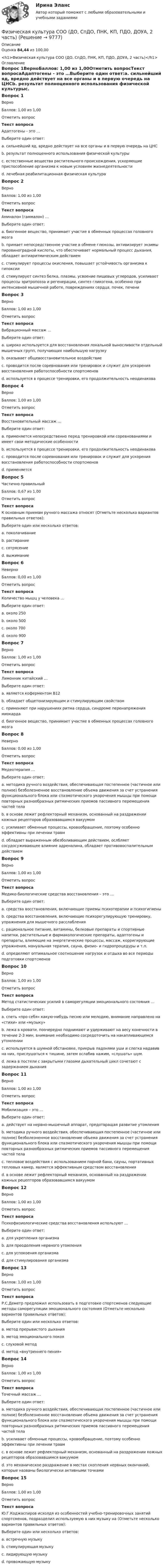      
          Описание
          Оценка 84,44 из 100,00<h1>Физическая культура СОО (ДО, СпДО, ПНК, КП, ПДО, ДОУА, 2 часть)</h1> 
          Оглавление
          Вопрос 1ВерноБаллов: 1,00 из 1,00Отметить вопросТекст вопросаАдаптогены - это …Выберите один ответ:a. сильнейший яд, вредно действует на все органы и в первую очередь на ЦНСb. результат полноценного использования физической культурыc. естественные вещества растительного происхождения, ускоряющие приспособление организма к новым условиям жизнедеятельности d. лечебная реабилитационная физическая культураВопрос 2ВерноБаллов: 1,00 из 1,00Отметить вопросТекст вопросаАминалон (гаммалон) …Выберите один ответ:a. биогенное вещество, принимает участие в обменных процессах головного мозга b. примает непосредственное участие в обмене глюкозы, активизирует энзимы пировиноградной кислоты, что обеспечивает нормальный процесс дыхания, обладает антиаритмическим действиемc. стимулирует процессы окисления, повышает устойчивость организма к гипоксииd. стимулирует синтез белка, плазмы, усвоение пищевых углеродов, усиливает процессы эритропоэза и регенерации, синтез гликогена, особенно при интенсивной мышечной работе, повреждениях сердца, почек, печениВопрос 3ВерноБаллов: 1,00 из 1,00Отметить вопросТекст вопросаВибрационный массаж …Выберите один ответ:a. широко используется для восстановления локальной выносливости отдельный мышечных групп, получающих наибольшую нагрузку b. оказывает общевосстановительное воздействиеc. проводится после соревнования или тренировок и служит для ускорения восстановления работоспособности спортсменовd. используется в процессе тренировки, его продолжительность неодинаковаВопрос 4ВерноБаллов: 1,00 из 1,00Отметить вопросТекст вопросаВосстановительный массаж …Выберите один ответ:a. применяется непосредственно перед тренировкой или соревнованиями и имеет свои методические особенностиb. используется в процессе тренировки, его продолжительность неодинаковаc. проводится после соревнования или тренировок и служит для ускорения восстановления работоспособности спортсменов d. применяетсяВопрос 5Частично правильныйБаллов: 0,67 из 1,00Отметить вопросТекст вопросаК основным приемам ручного массажа относят (Отметьте несколько вариантов правильных ответов):Выберите один или несколько ответов:a. поколачиваниеb. растирание c. сотрясениеd. выжимание Вопрос 6НеверноБаллов: 0,00 из 1,00Отметить вопросТекст вопросаКоличество мышц у человека …Выберите один ответ:a. около 250b. около 500c. около 700 d. oколо 900Вопрос 7ВерноБаллов: 1,00 из 1,00Отметить вопросТекст вопросаЛимонник китайский …Выберите один ответ:a. является коферментом В12b. обладает общетонизирующим и стимулирующим свойством c. применяют при нарушениях ритма сердца, синдроме перенапряжения миокардаd. биогенное вещество, принимает участие в обменных процессах головного мозгаВопрос 8НеверноБаллов: 0,00 из 1,00Отметить вопросТекст вопросаМедеотерапия …Выберите один ответ:a. методика ручного воздействия, обеспечивающая постепенное (частичное или полное) безболезненное восстановление объема движения за счет устранения функционального блока или спазмотического укорочения мышцы при помощи повторных разнообразных ритмических приемов пассивного перемещения частей телаb. в основе лежит рефлекторный механизм, основанный на раздражении кожных рецепторов образовавшимся вакуумом c. усиливает обменные процессы, кровообращение, поэтому особенно эффективны при лечении травмd. обладает выраженным обезболивающим действием, ослбляет сосудосуживающее влияние адреналина, обладает противовоспалительным действиемВопрос 9ВерноБаллов: 1,00 из 1,00Отметить вопросТекст вопросаМедико-биологические средства восстановления – это …Выберите один ответ:a. средства восстановления, включающие приемы психотерапии и психогигиеныb. средства восстановления, включающие психорегулирующую тренировку, упражнения для мышечного расслабленияc. рациональное питание, витамины, белковые препараты и спортивные напитки, растительные и фармакологические препараты, адаптогены и препараты, влияющие на энергетические процессы, массаж, корригирующие упражнения, мануальная терапия, сауна, физио- и гидропроцедуры и т.п. d. определяют оптимальное соотношение нагрузок и отдыха во все периоды подготовки спортсменовВопрос 10ВерноБаллов: 1,00 из 1,00Отметить вопросТекст вопросаМетод статистических усилий в саморегуляции эмоционального состояния …Выберите один ответ:a. спеть «про себя» какую-нибудь песню или мелодию, внимание направлено на «стихи» или «музыку»b. лежа в кровати, поочередно поднимают и удерживают на весу конечности в течение 2-3 мин, внимание необходимо сосредоточить на накапливающемся утомлении c. используется в шумной обстановке, прикрыв ладонями уши и слегка надавив на них, прислушаться к тишине, затем ослабив нажим, «слушать» шум.d. лежа в постели с закрытыми глазами дыхательный цикл сочетают с задержанием дыханияВопрос 11ВерноБаллов: 1,00 из 1,00Отметить вопросТекст вопросаМобилизация – это …Выберите один ответ:a. действует на нервно-мышечный аппарат, предотвращая развитие утомленияb. методика ручного воздействия, обеспечивающая постепенное (частичное или полное) безболезненное восстановление объема движения за счет устранения функционального блока или спазмотического укорочения мышцы при помощи повторных разнообразных ритмических приемов пассивного перемещения частей тела c. тепловое воздействия с использованием парной бани, сауны, портативных тепловых камер, является эффективным средством восстановленияd. в основе лежит рефлекторный механизм, основанный на раздражении кожных рецепторов образовавшимся вакуумомВопрос 12ВерноБаллов: 1,00 из 1,00Отметить вопросТекст вопросаПсихофизиологические средства восстановления используют …Выберите один ответ:a. для укрепления организмаb. для преодоления нервного утомления c. для успокоения организмаd. для стимулирования организмаВопрос 13ВерноБаллов: 1,00 из 1,00Отметить вопросТекст вопросаР.С.Деметр предложил использовать в подготовке спортсменов следующие методы саморегуляции эмоционального состояния (Отметьте несколько вариантов правильных ответов):Выберите один или несколько ответов:a. метод прерывистого дыхания b. метод эмоционального покояc. слуховой метод d. метод «внутреннего пения» Вопрос 14ВерноБаллов: 1,00 из 1,00Отметить вопросТекст вопросаТочечный массаж …Выберите один ответ:a. методика ручного воздействия, обеспечивающая постепенное (частичное или полное) безболезненное восстановление объема движения за счет устранения функционального блока или спазмотического укорочения мышцы при помощи повторных разнообразных ритмических приемов пассивного перемещения частей телаb. усиливает обменные процессы, кровообращение, поэтому особенно эффективны при лечении травмc. в основе лежит рефлекторный механизм, основанный на раздражении кожных рецепторов образовавшимся вакуумомd. это механическое раздражение в местах скопления нервных окончаний, которые названы биологически активными точками Вопрос 15ВерноБаллов: 1,00 из 1,00Отметить вопросТекст вопросаЮ.Г.Коджаспиров исхолдя из особенностей учебно-тренировочных занятий спортсменов, подразделил используемую в них музыку на (Отметьте несколько вариантов правильных ответов):Выберите один или несколько ответов:a. встречную музыку b. стимулирующая музыкуc. лидирующую музыку d. провожающую музыку  
            
            
            Физическая культура СОО (ДО, СпДО, ПНК, КП, ПДО, ДОУА, 2 часть)Физическая культура СОО (ДО, СпДО, ПНК, КП, ПДО, ДОУА, 2 часть)Физическая культура СОО (ДО, СпДО, ПНК, КП, ПДО, ДОУА, 2 часть)Физическая культура СОО (ДО, СпДО, ПНК, КП, ПДО, ДОУА, 2 часть) Комплексное заданиеФизическая культура СОО (ДО, СпДО, ПНК, КП, ПДО, ДОУА, 2 часть) Комплексное задание НСПКФизическая культура СОО (ДО, СпДО, ПНК, КП, ПДО, ДОУА, 2 часть) НСПК Тестовые вопросы к разделу 4 Тест 4Физическая культура СОО (ДО, СпДО, ПНК, КП, ПДО, ДОУА, 2 часть) НСПК Тестовые вопросы к разделу 5 Тест 5Физическая культура СОО (ДО, СпДО, ПНК, КП, ПДО, ДОУА, 1 часть) НСПК Физическая культура СОО (ДО, СпДО, ПНК, КП, ПДО, ДОУА, 1 часть) НСПК Тестовые вопросы к разделу 1 Тест 1Физическая культура СОО (ДО, СпДО, ПНК, КП, ПДО, ДОУА, 1 часть) НСПК Тестовые вопросы к разделу 2 Тест 2Физическая культура СОО (ДО, СпДО, ПНК, КП, ПДО, ДОУА, 1 часть) НСПК Тестовые вопросы к разделу 3 Тест 3Физическая культура СОО (ДО, СпДО, ПНК, КП, ПДО, ДОУА, 1 часть) Практическое 2 (Занятия 3,9,10)Физическая культура СОО (ДО, СпДО, ПНК, КП, ПДО, ДОУА, 2 часть)Физическая культура СОО (ДО, СпДО, ПНК, КП, ПДО, ДОУА, 2 часть)