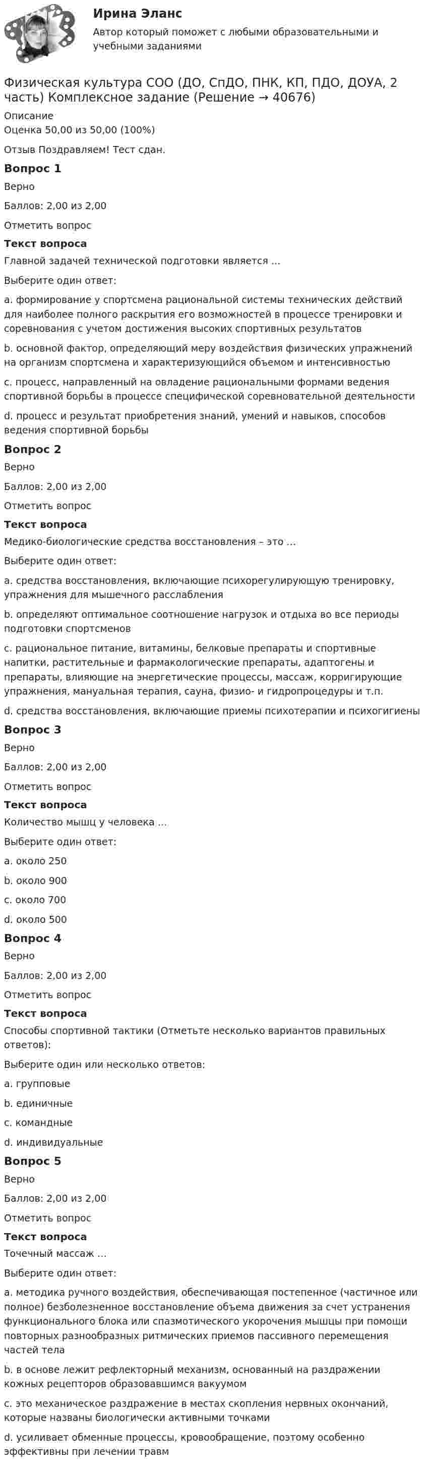      
          Описание
          Оценка	50,00 из 50,00 (100%)Отзыв	Поздравляем! Тест сдан. Вопрос 1ВерноБаллов: 2,00 из 2,00Отметить вопросТекст вопросаГлавной задачей технической подготовки является …Выберите один ответ:a. формирование у спортсмена рациональной системы технических действий для наиболее полного раскрытия его возможностей в процессе тренировки и соревнования с учетом достижения высоких спортивных результатов b. основной фактор, определяющий меру воздействия физических упражнений на организм спортсмена и характеризующийся объемом и интенсивностьюc. процесс, направленный на овладение рациональными формами ведения спортивной борьбы в процессе специфической соревновательной деятельностиd. процесс и результат приобретения знаний, умений и навыков, способов ведения спортивной борьбыВопрос 2ВерноБаллов: 2,00 из 2,00Отметить вопросТекст вопросаМедико-биологические средства восстановления – это …Выберите один ответ:a. средства восстановления, включающие психорегулирующую тренировку, упражнения для мышечного расслабленияb. определяют оптимальное соотношение нагрузок и отдыха во все периоды подготовки спортсменовc. рациональное питание, витамины, белковые препараты и спортивные напитки, растительные и фармакологические препараты, адаптогены и препараты, влияющие на энергетические процессы, массаж, корригирующие упражнения, мануальная терапия, сауна, физио- и гидропроцедуры и т.п. d. средства восстановления, включающие приемы психотерапии и психогигиеныВопрос 3ВерноБаллов: 2,00 из 2,00Отметить вопросТекст вопросаКоличество мышц у человека …Выберите один ответ:a. около 250b. oколо 900c. около 700d. около 500 Вопрос 4ВерноБаллов: 2,00 из 2,00Отметить вопросТекст вопросаСпособы спортивной тактики (Отметьте несколько вариантов правильных ответов):Выберите один или несколько ответов:a. групповые b. единичныеc. командные d. индивидуальные Вопрос 5ВерноБаллов: 2,00 из 2,00Отметить вопросТекст вопросаТочечный массаж …Выберите один ответ:a. методика ручного воздействия, обеспечивающая постепенное (частичное или полное) безболезненное восстановление объема движения за счет устранения функционального блока или спазмотического укорочения мышцы при помощи повторных разнообразных ритмических приемов пассивного перемещения частей телаb. в основе лежит рефлекторный механизм, основанный на раздражении кожных рецепторов образовавшимся вакуумомc. это механическое раздражение в местах скопления нервных окончаний, которые названы биологически активными точками d. усиливает обменные процессы, кровообращение, поэтому особенно эффективны при лечении травм  
            
            
            Физическая культура СОО (ДО, СпДО, ПНК, КП, ПДО, ДОУА, 2 часть)Физическая культура СОО (ДО, СпДО, ПНК, КП, ПДО, ДОУА, 2 часть) Комплексное заданиеФизическая культура СОО (ДО, СпДО, ПНК, КП, ПДО, ДОУА, 2 часть) Комплексное задание НСПКФизическая культура СОО (ДО, СпДО, ПНК, КП, ПДО, ДОУА, 2 часть) НСПК Тестовые вопросы к разделу 4 Тест 4Физическая культура СОО (ДО, СпДО, ПНК, КП, ПДО, ДОУА, 2 часть) НСПК Тестовые вопросы к разделу 5 Тест 5Физическая культура СОО (ДО, СпДО, ПНК, КП, ПДО, ДОУА, 2 часть) НСПК Тестовые вопросы к разделу 6 Тест 6Физическая культура СОО (ДО, СпДО, ПНК, КП, ПДО, ДОУА, 2 часть) Практическое занятие 2. 2 семестрФизическая культура СОО (ДО, СпДО, ПНК, КП, ПДО, ДОУА, 1 часть) НСПК Тестовые вопросы к разделу 2 Тест 2Физическая культура СОО (ДО, СпДО, ПНК, КП, ПДО, ДОУА, 1 часть) НСПК Тестовые вопросы к разделу 3 Тест 3Физическая культура СОО (ДО, СпДО, ПНК, КП, ПДО, ДОУА, 1 часть) Практическое 2 (Занятия 3,9,10)Физическая культура СОО (ДО, СпДО, ПНК, КП, ПДО, ДОУА, 2 часть)Физическая культура СОО (ДО, СпДО, ПНК, КП, ПДО, ДОУА, 2 часть)Физическая культура СОО (ДО, СпДО, ПНК, КП, ПДО, ДОУА, 2 часть)Физическая культура СОО (ДО, СпДО, ПНК, КП, ПДО, ДОУА, 2 часть)