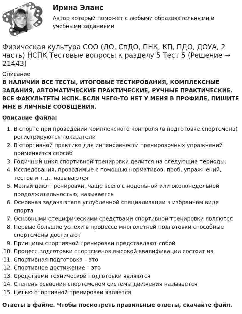      
          Описание
          В НАЛИЧИИ ВСЕ ТЕСТЫ, ИТОГОВЫЕ ТЕСТИРОВАНИЯ, КОМПЛЕКСНЫЕ ЗАДАНИЯ, АВТОМАТИЧЕСКИЕ ПРАКТИЧЕСКИЕ, РУЧНЫЕ ПРАКТИЧЕСКИЕ. ВСЕ ФАКУЛЬТЕТЫ НСПК. ЕСЛИ ЧЕГО-ТО НЕТ У МЕНЯ В ПРОФИЛЕ, ПИШИТЕ МНЕ В ЛИЧНЫЕ СООБЩЕНИЯ.Описание файла:В спорте при проведении комплексного контроля (в подготовке спортсмена) регистрируются показателиВ спортивной практике для интенсивности тренировочных упражнений применяется способГодичный цикл спортивной тренировки делится на следующие периоды:Исследования, проводимые с помощью нормативов, проб, упражнений, тестов и т.д., называютсяМалый цикл тренировки, чаще всего с недельной или околонедельной продолжительностью, называетсяОсновная задача этапа углубленной специализации в избранном виде спортаОсновными специфическими средствами спортивной тренировки являютсяПервые большие успехи в процессе многолетней подготовки способные спортсмены достигаютПринципы спортивной тренировки представляют собойПроцесс подготовки спортсменов высокой квалификации состоит изСпортивная подготовка – этоСпортивное достижение – этоСредствами технической подготовки являютсяСтепень освоения спортсменом системы движения называетсяЦелью спортивной тренировки являетсяОтветы в файле. Чтобы посмотреть правильные ответы, скачайте файл.   
            
            
            Физическая культура СОО (ДО, СпДО, ПНК, КП, ПДО, ДОУА, 2 часть) НСПК Тестовые вопросы к разделу 4 Тест 4Физическая культура СОО (ДО, СпДО, ПНК, КП, ПДО, ДОУА, 2 часть) НСПК Тестовые вопросы к разделу 5 Тест 5Физическая культура СОО (ДО, СпДО, ПНК, КП, ПДО, ДОУА, 2 часть) НСПК Тестовые вопросы к разделу 6 Тест 6Физическая культура СОО (ДО, СпДО, ПНК, КП, ПДО, ДОУА, 2 часть) Практическое занятие 2. 2 семестрФизическая культура СОО (ДО, СпДО, ПНК, КП, ПДО, ДОУА, 2 часть) Практическое занятие 3. Задание 2, 7, 8Физическая культура СОО (ДО, СпДО, ПНК, КП, ПДО, ДОУА, 2 часть) Практическое занятие 4. Задание 1, 4, 5, 7 - 10Физическая культура СОО (ДО, СпДО, ПНК, КП, ПДО, ДОУА, 2 часть) Практическое занятие 4. Задание 1, 4, 5, 7 - 10 Физическая культура СОО (ДО, СпДО, ПНК, КП, ПДО, ДОУА, 2 часть)Физическая культура СОО (ДО, СпДО, ПНК, КП, ПДО, ДОУА, 2 часть)Физическая культура СОО (ДО, СпДО, ПНК, КП, ПДО, ДОУА, 2 часть)Физическая культура СОО (ДО, СпДО, ПНК, КП, ПДО, ДОУА, 2 часть)Физическая культура СОО (ДО, СпДО, ПНК, КП, ПДО, ДОУА, 2 часть)Физическая культура СОО (ДО, СпДО, ПНК, КП, ПДО, ДОУА, 2 часть)Физическая культура СОО (ДО, СпДО, ПНК, КП, ПДО, ДОУА, 2 часть) Комплексное задание