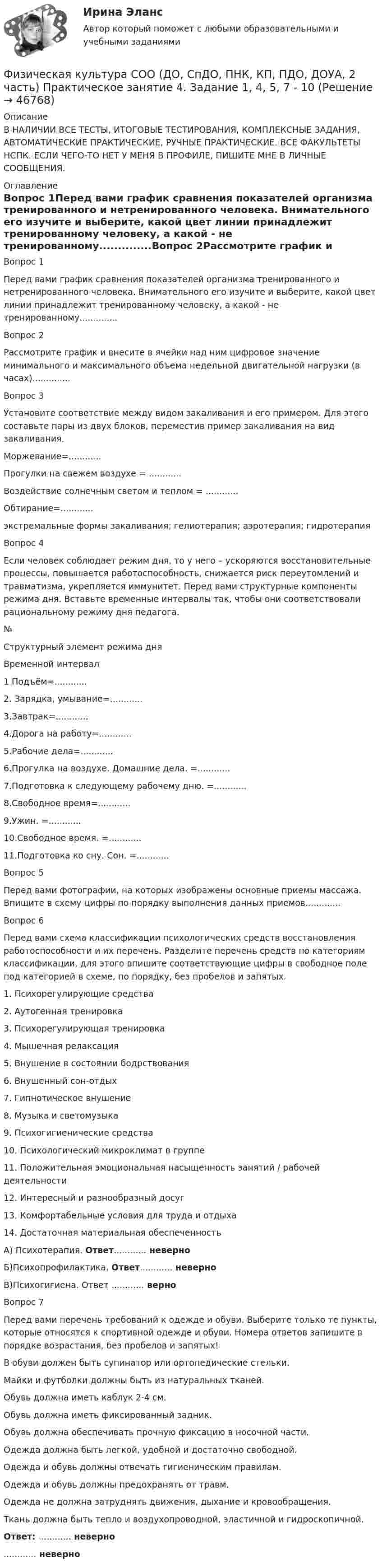     
            Описание
            В НАЛИЧИИ ВСЕ ТЕСТЫ, ИТОГОВЫЕ ТЕСТИРОВАНИЯ, КОМПЛЕКСНЫЕ ЗАДАНИЯ, АВТОМАТИЧЕСКИЕ ПРАКТИЧЕСКИЕ, РУЧНЫЕ ПРАКТИЧЕСКИЕ. ВСЕ ФАКУЛЬТЕТЫ НСПК. ЕСЛИ ЧЕГО-ТО НЕТ У МЕНЯ В ПРОФИЛЕ, ПИШИТЕ МНЕ В ЛИЧНЫЕ СООБЩЕНИЯ. 
            Оглавление
            Вопрос 1Перед вами график сравнения показателей организма тренированного и нетренированного человека. Внимательного его изучите и выберите, какой цвет линии принадлежит тренированному человеку, а какой - не тренированному..............Вопрос 2Рассмотрите график и внесите в ячейки над ним цифровое значение минимального и максимального объема недельной двигательной нагрузки (в часах)..............Вопрос 3Установите соответствие между видом закаливания и его примером. Для этого составьте пары из двух блоков, переместив пример закаливания на вид закаливания.Моржевание=............Прогулки на свежем воздухе = ............Воздействие солнечным светом и теплом = ............Обтирание=............экстремальные формы закаливания; гелиотерапия; аэротерапия; гидротерапияВопрос 4Если человек соблюдает режим дня, то у него – ускоряются восстановительные процессы, повышается работоспособность, снижается риск переутомлений и травматизма, укрепляется иммунитет. Перед вами структурные компоненты режима дня. Вставьте временные интервалы так, чтобы они соответствовали рациональному режиму дня педагога.№Структурный элемент режима дняВременной интервал1 Подъём=............2. Зарядка, умывание=............3.Завтрак=............4.Дорога на работу=............5.Рабочие дела=............6.Прогулка на воздухе. Домашние дела. =............7.Подготовка к следующему рабочему дню. =............8.Свободное время=............9.Ужин. =............10.Свободное время. =............11.Подготовка ко сну. Сон. =............Вопрос 5Перед вами фотографии, на которых изображены основные приемы массажа. Впишите в схему цифры по порядку выполнения данных приемов.............Вопрос 6Перед вами схема классификации психологических средств восстановления работоспособности и их перечень. Разделите перечень средств по категориям классификации, для этого впишите соответствующие цифры в свободное поле под категорией в схеме, по порядку, без пробелов и запятых.1.      Психорегулирующие средства2.     Аутогенная тренировка3.     Психорегулирующая тренировка4.     Мышечная релаксация5.     Внушение в состоянии бодрствования6.     Внушенный сон-отдых7.     Гипнотическое внушение8.     Музыка и светомузыка9.     Психогигиенические средства10. Психологический микроклимат в группе11. Положительная эмоциональная насыщенность занятий / рабочей деятельности12. Интересный и разнообразный досуг13. Комфортабельные условия для труда и отдыха14. Достаточная материальная обеспеченностьА) Психотерапия. Ответ............ неверноБ)Психопрофилактика. Ответ............ неверноВ)Психогигиена. Ответ ............ верноВопрос 7Перед вами перечень требований к одежде и обуви. Выберите только те пункты, которые относятся к спортивной одежде и обуви. Номера ответов запишите в порядке возрастания, без пробелов и запятых!В обуви должен быть супинатор или ортопедические стельки.Майки и футболки должны быть из натуральных тканей.Обувь должна иметь каблук 2-4 см.Обувь должна иметь фиксированный задник.Обувь должна обеспечивать прочную фиксацию в носочной части.Одежда должна быть легкой, удобной и достаточно свободной.Одежда и обувь должны отвечать гигиеническим правилам.Одежда и обувь должны предохранять от травм.Одежда не должна затруднять движения, дыхание и кровообращения.Ткань должна быть тепло и воздухопроводной, эластичной и гидроскопичной.Ответ: ............ неверно............ неверно 
            
            
            Физическая культура СОО (ДО, СпДО, ПНК, КП, ПДО, ДОУА, 2 часть) Практическое занятие 3. Задание 2, 7, 8Физическая культура СОО (ДО, СпДО, ПНК, КП, ПДО, ДОУА, 2 часть) Практическое занятие 4. Задание 1, 4, 5, 7 - 10Физическая культура СОО (ДО, СпДО, ПНК, КП, ПДО, ДОУА, 2 часть) Практическое занятие 4. Задание 1, 4, 5, 7 - 10 Физическая культура СОО (ДО, СпДО, ПНК, КП, ПДО, ДОУА, 2 часть) Практическое занятие 5ФИЗИЧЕСКАЯ КУЛЬТУРА СОО (ДО, СПДО, ПНК, КП, ПДО, ДОУА, 2 ЧАСТЬ) Практическое занятие 5Физическая культура СОО (ДО, СпДО, ПНК, КП, ПДО, ДОУА, 2 часть) Практическое занятие 5 НСПКФизическая культура СОО (ДО, СпДО, ПНК, КП, ПДО, ДОУА, СР 1 часть)Физическая культура СОО (ДО, СпДО, ПНК, КП, ПДО, ДОУА, 2 часть)Физическая культура СОО (ДО, СпДО, ПНК, КП, ПДО, ДОУА, 2 часть)Физическая культура СОО (ДО, СпДО, ПНК, КП, ПДО, ДОУА, 2 часть) Комплексное заданиеФизическая культура СОО (ДО, СпДО, ПНК, КП, ПДО, ДОУА, 2 часть) Комплексное задание НСПКФизическая культура СОО (ДО, СпДО, ПНК, КП, ПДО, ДОУА, 2 часть) НСПК Тестовые вопросы к разделу 4 Тест 4Физическая культура СОО (ДО, СпДО, ПНК, КП, ПДО, ДОУА, 2 часть) НСПК Тестовые вопросы к разделу 5 Тест 5Физическая культура СОО (ДО, СпДО, ПНК, КП, ПДО, ДОУА, 2 часть) НСПК Тестовые вопросы к разделу 6 Тест 6