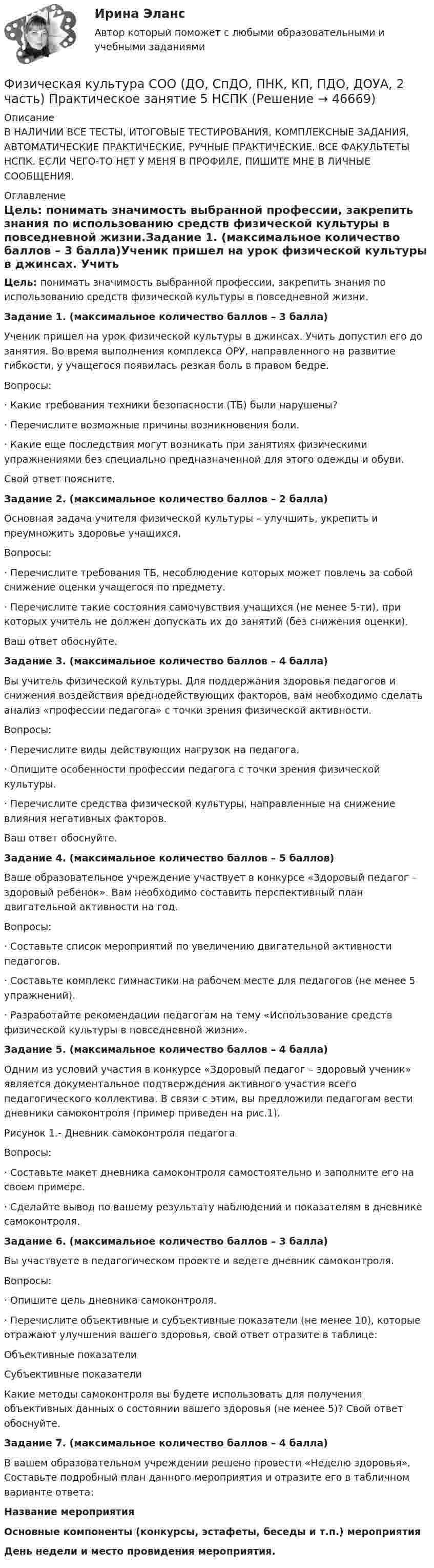     
            Описание
            В НАЛИЧИИ ВСЕ ТЕСТЫ, ИТОГОВЫЕ ТЕСТИРОВАНИЯ, КОМПЛЕКСНЫЕ ЗАДАНИЯ, АВТОМАТИЧЕСКИЕ ПРАКТИЧЕСКИЕ, РУЧНЫЕ ПРАКТИЧЕСКИЕ. ВСЕ ФАКУЛЬТЕТЫ НСПК. ЕСЛИ ЧЕГО-ТО НЕТ У МЕНЯ В ПРОФИЛЕ, ПИШИТЕ МНЕ В ЛИЧНЫЕ СООБЩЕНИЯ. 
            Оглавление
            Цель: понимать значимость выбранной профессии, закрепить знания по использованию средств физической культуры в повседневной жизни.Задание 1. (максимальное количество баллов – 3 балла)Ученик пришел на урок физической культуры в джинсах. Учить допустил его до занятия. Во время выполнения комплекса ОРУ, направленного на развитие гибкости, у учащегося появилась резкая боль в правом бедре.Вопросы:·         Какие требования техники безопасности (ТБ) были нарушены?·         Перечислите возможные причины возникновения боли.·         Какие еще последствия могут возникать при занятиях физическими упражнениями без специально предназначенной для этого одежды и обуви.Свой ответ поясните.Задание 2. (максимальное количество баллов – 2 балла)Основная задача учителя физической культуры – улучшить, укрепить и преумножить здоровье учащихся.Вопросы:·         Перечислите требования ТБ, несоблюдение которых может повлечь за собой снижение оценки учащегося по предмету.·         Перечислите такие состояния самочувствия учащихся (не менее 5-ти), при которых учитель не должен допускать их до занятий (без снижения оценки).Ваш ответ обоснуйте.Задание 3. (максимальное количество баллов – 4 балла)Вы учитель физической культуры. Для поддержания здоровья педагогов и снижения воздействия вреднодействующих факторов, вам необходимо сделать анализ «профессии педагога» с точки зрения физической активности.Вопросы:·         Перечислите виды действующих нагрузок на педагога.·         Опишите особенности профессии педагога с точки зрения физической культуры.·         Перечислите средства физической культуры, направленные на снижение влияния негативных факторов.Ваш ответ обоснуйте.Задание 4. (максимальное количество баллов – 5 баллов)Ваше образовательное учреждение участвует в конкурсе «Здоровый педагог – здоровый ребенок». Вам необходимо составить перспективный план двигательной активности на год.Вопросы:·         Составьте список мероприятий по увеличению двигательной активности педагогов.·         Составьте комплекс гимнастики на рабочем месте для педагогов (не менее 5 упражнений).·         Разработайте рекомендации педагогам на тему «Использование средств физической культуры в повседневной жизни».Задание 5. (максимальное количество баллов – 4 балла)Одним из условий участия в конкурсе «Здоровый педагог – здоровый ученик» является документальное подтверждения активного участия всего педагогического коллектива. В связи с этим, вы предложили педагогам вести дневники самоконтроля (пример приведен на рис.1).Рисунок 1.- Дневник самоконтроля педагогаВопросы:·         Составьте макет дневника самоконтроля самостоятельно и заполните его на своем примере.·         Сделайте вывод по вашему результату наблюдений и показателям в дневнике самоконтроля.Задание 6. (максимальное количество баллов – 3 балла)Вы участвуете в педагогическом проекте и ведете дневник самоконтроля.Вопросы:·         Опишите цель дневника самоконтроля.·         Перечислите объективные и субъективные показатели (не менее 10), которые отражают улучшения вашего здоровья, свой ответ отразите в таблице:Объективные показателиСубъективные показатели Какие методы самоконтроля вы будете использовать для получения объективных данных о состоянии вашего здоровья (не менее 5)? Свой ответ обоснуйте.Задание 7. (максимальное количество баллов – 4 балла)В вашем образовательном учреждении решено провести «Неделю здоровья». Составьте подробный план данного мероприятия и отразите его в табличном варианте ответа:Название мероприятияОсновные компоненты (конкурсы, эстафеты, беседы и т.п.) мероприятияДень недели и место провидения мероприятия. 
            
            
            ФИЗИЧЕСКАЯ КУЛЬТУРА СОО (ДО, СПДО, ПНК, КП, ПДО, ДОУА, 2 ЧАСТЬ) Практическое занятие 5Физическая культура СОО (ДО, СпДО, ПНК, КП, ПДО, ДОУА, 2 часть) Практическое занятие 5 НСПКФизическая культура СОО (ДО, СпДО, ПНК, КП, ПДО, ДОУА, СР 1 часть)Физическая культура СОО (ДО, СпДО, ПНК, КП, ПДО, ДОУА, СР 2 часть) Практическое занятие 5Физическая культура СОО НСПК Тестовые вопросы к разделу 1Физическая культура СОО НСПК Тестовые вопросы к разделу 2Физическая культура СОО НСПК Тестовые вопросы к разделу 3Физическая культура СОО (ДО, СпДО, ПНК, КП, ПДО, ДОУА, 2 часть) НСПК Тестовые вопросы к разделу 4 Тест 4Физическая культура СОО (ДО, СпДО, ПНК, КП, ПДО, ДОУА, 2 часть) НСПК Тестовые вопросы к разделу 5 Тест 5Физическая культура СОО (ДО, СпДО, ПНК, КП, ПДО, ДОУА, 2 часть) НСПК Тестовые вопросы к разделу 6 Тест 6Физическая культура СОО (ДО, СпДО, ПНК, КП, ПДО, ДОУА, 2 часть) Практическое занятие 2. 2 семестрФизическая культура СОО (ДО, СпДО, ПНК, КП, ПДО, ДОУА, 2 часть) Практическое занятие 3. Задание 2, 7, 8Физическая культура СОО (ДО, СпДО, ПНК, КП, ПДО, ДОУА, 2 часть) Практическое занятие 4. Задание 1, 4, 5, 7 - 10Физическая культура СОО (ДО, СпДО, ПНК, КП, ПДО, ДОУА, 2 часть) Практическое занятие 4. Задание 1, 4, 5, 7 - 10 