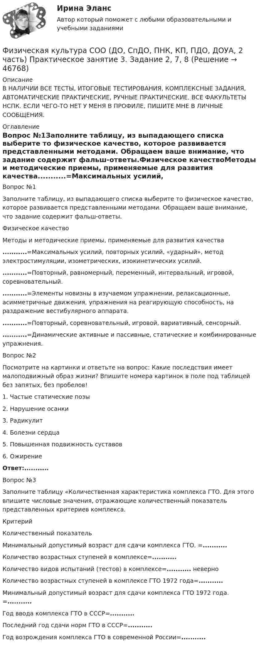     
            Описание
            В НАЛИЧИИ ВСЕ ТЕСТЫ, ИТОГОВЫЕ ТЕСТИРОВАНИЯ, КОМПЛЕКСНЫЕ ЗАДАНИЯ, АВТОМАТИЧЕСКИЕ ПРАКТИЧЕСКИЕ, РУЧНЫЕ ПРАКТИЧЕСКИЕ. ВСЕ ФАКУЛЬТЕТЫ НСПК. ЕСЛИ ЧЕГО-ТО НЕТ У МЕНЯ В ПРОФИЛЕ, ПИШИТЕ МНЕ В ЛИЧНЫЕ СООБЩЕНИЯ. 
            Оглавление
            Вопрос №1Заполните таблицу, из выпадающего списка выберите то физическое качество, которое развивается представленными методами. Обращаем ваше внимание, что задание содержит фальш-ответы.Физическое качествоМетоды и методические приемы, применяемые для развития качества...........=Максимальных усилий, повторных усилий, «ударный», метод электростимуляции, изометрических, изокинетических усилий............=Повторный, равномерный, переменный, интервальный, игровой, соревновательный............=Элементы новизны в изучаемом упражнении, релаксационные, асимметричные движения, упражнения на реагирующую способность, на раздражение вестибулярного аппарата............=Повторный, соревновательный, игровой, вариативный, сенсорный............=Динамические активные и пассивные, статические и комбинированные упражнения.Вопрос №2Посмотрите на картинки и ответьте на вопрос: Какие последствия имеет малоподвижный образ жизни? Впишите номера картинок в поле под таблицей без запятых, без пробелов!1. Частые статические позы2. Нарушение осанки3. Радикулит4. Болезни сердца 5. Повышенная подвижность суставов 6. Ожирение Ответ:...........Вопрос №3Заполните таблицу «Количественная характеристика комплекса ГТО. Для этого впишите числовые значения, отражающие количественный показатель представленных критериев комплекса.КритерийКоличественный показательМинимальный допустимый возраст для сдачи комплекса ГТО. =...........Количество возрастных ступеней в комплексе=...........Количество видов испытаний (тестов) в комплексе=........... неверноКоличество возрастных ступеней в комплексе ГТО 1972 года=...........Минимальный допустимый возраст для сдачи комплекса ГТО 1972 года. =...........Год ввода комплекса ГТО в СССР=...........Последний год сдачи норм ГТО в СССР=...........Год возрождения комплекса ГТО в современной России=........... 
            
            
            Физическая культура СОО (ДО, СпДО, ПНК, КП, ПДО, ДОУА, 2 часть) Практическое занятие 2. 2 семестрФизическая культура СОО (ДО, СпДО, ПНК, КП, ПДО, ДОУА, 2 часть) Практическое занятие 3. Задание 2, 7, 8Физическая культура СОО (ДО, СпДО, ПНК, КП, ПДО, ДОУА, 2 часть) Практическое занятие 4. Задание 1, 4, 5, 7 - 10Физическая культура СОО (ДО, СпДО, ПНК, КП, ПДО, ДОУА, 2 часть) Практическое занятие 4. Задание 1, 4, 5, 7 - 10 Физическая культура СОО (ДО, СпДО, ПНК, КП, ПДО, ДОУА, 2 часть) Практическое занятие 5ФИЗИЧЕСКАЯ КУЛЬТУРА СОО (ДО, СПДО, ПНК, КП, ПДО, ДОУА, 2 ЧАСТЬ) Практическое занятие 5Физическая культура СОО (ДО, СпДО, ПНК, КП, ПДО, ДОУА, 2 часть) Практическое занятие 5 НСПКФизическая культура СОО (ДО, СпДО, ПНК, КП, ПДО, ДОУА, 2 часть)Физическая культура СОО (ДО, СпДО, ПНК, КП, ПДО, ДОУА, 2 часть)Физическая культура СОО (ДО, СпДО, ПНК, КП, ПДО, ДОУА, 2 часть)Физическая культура СОО (ДО, СпДО, ПНК, КП, ПДО, ДОУА, 2 часть) Комплексное заданиеФизическая культура СОО (ДО, СпДО, ПНК, КП, ПДО, ДОУА, 2 часть) Комплексное задание НСПКФизическая культура СОО (ДО, СпДО, ПНК, КП, ПДО, ДОУА, 2 часть) НСПК Тестовые вопросы к разделу 4 Тест 4Физическая культура СОО (ДО, СпДО, ПНК, КП, ПДО, ДОУА, 2 часть) НСПК Тестовые вопросы к разделу 5 Тест 5