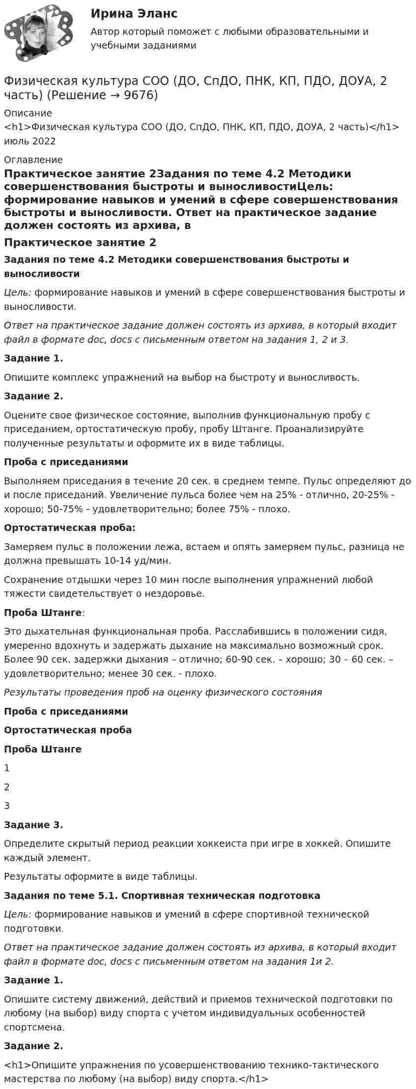      
          Описание
          <h1>Физическая культура СОО (ДО, СпДО, ПНК, КП, ПДО, ДОУА, 2 часть)</h1>июль 2022 
          Оглавление
          Практическое занятие 2Задания по теме 4.2 Методики совершенствования быстроты и выносливостиЦель: формирование навыков и умений в сфере совершенствования быстроты и выносливости. Ответ на практическое задание должен состоять из архива, в который входит файл в формате doc, docs с письменным ответом на задания 1, 2 и 3. Задание 1.Опишите комплекс упражнений на выбор на быстроту и выносливость. Задание 2. Оцените свое физическое состояние, выполнив функциональную пробу с приседанием, ортостатическую пробу, пробу Штанге. Проанализируйте полученные результаты и оформите их в виде таблицы.Проба с приседаниямиВыполняем приседания в течение 20 сек. в среднем темпе. Пульс определяют до и после приседаний. Увеличение пульса более чем на 25% - отлично, 20-25% - хорошо; 50-75% - удовлетворительно; более 75% - плохо.Ортостатическая проба:Замеряем пульс в положении лежа, встаем и опять замеряем пульс, разница не должна превышать 10-14 уд/мин.Сохранение отдышки через 10 мин после выполнения упражнений любой тяжести свидетельствует о нездоровье.Проба Штанге:Это дыхательная функциональная проба. Расслабившись в положении сидя, умеренно вдохнуть и задержать дыхание на максимально возможный срок. Более 90 сек. задержки дыхания – отлично; 60-90 сек. – хорошо; 30 – 60 сек. – удовлетворительно; менее 30 сек. - плохо. Результаты проведения проб на оценку физического состояния Проба с приседаниямиОртостатическая пробаПроба Штанге1   2   3    Задание 3.Определите скрытый период реакции хоккеиста при игре в хоккей. Опишите каждый элемент.Результаты оформите в виде таблицы.  Задания по теме 5.1. Спортивная техническая подготовкаЦель: формирование навыков и умений в сфере спортивной технической подготовки. Ответ на практическое задание должен состоять из архива, в который входит файл в формате doc, docs с письменным ответом на задания 1и 2. Задание 1.Опишите систему движений, действий и приемов технической подготовки по любому (на выбор) виду спорта с учетом индивидуальных особенностей спортсмена. Задание 2.<h1>Опишите упражнения по усовершенствованию технико-тактического мастерства по любому (на выбор) виду спорта.</h1> 
            
            
            Физическая культура СОО (ДО, СпДО, ПНК, КП, ПДО, ДОУА, 2 часть)Физическая культура СОО (ДО, СпДО, ПНК, КП, ПДО, ДОУА, 2 часть)Физическая культура СОО (ДО, СпДО, ПНК, КП, ПДО, ДОУА, 2 часть)Физическая культура СОО (ДО, СпДО, ПНК, КП, ПДО, ДОУА, 2 часть)Физическая культура СОО (ДО, СпДО, ПНК, КП, ПДО, ДОУА, 2 часть) Комплексное заданиеФизическая культура СОО (ДО, СпДО, ПНК, КП, ПДО, ДОУА, 2 часть) Комплексное задание НСПКФизическая культура СОО (ДО, СпДО, ПНК, КП, ПДО, ДОУА, 2 часть) НСПК Тестовые вопросы к разделу 4 Тест 4Физическая культура СОО (ДО, СпДО, ПНК, КП, ПДО, ДОУА, 1 часть) Итоговое тестированиеФизическая культура СОО (ДО, СпДО, ПНК, КП, ПДО, ДОУА, 1 часть) НСПК Физическая культура СОО (ДО, СпДО, ПНК, КП, ПДО, ДОУА, 1 часть) НСПК Тестовые вопросы к разделу 1 Тест 1Физическая культура СОО (ДО, СпДО, ПНК, КП, ПДО, ДОУА, 1 часть) НСПК Тестовые вопросы к разделу 2 Тест 2Физическая культура СОО (ДО, СпДО, ПНК, КП, ПДО, ДОУА, 1 часть) НСПК Тестовые вопросы к разделу 3 Тест 3Физическая культура СОО (ДО, СпДО, ПНК, КП, ПДО, ДОУА, 1 часть) Практическое 2 (Занятия 3,9,10)Физическая культура СОО (ДО, СпДО, ПНК, КП, ПДО, ДОУА, 2 часть)