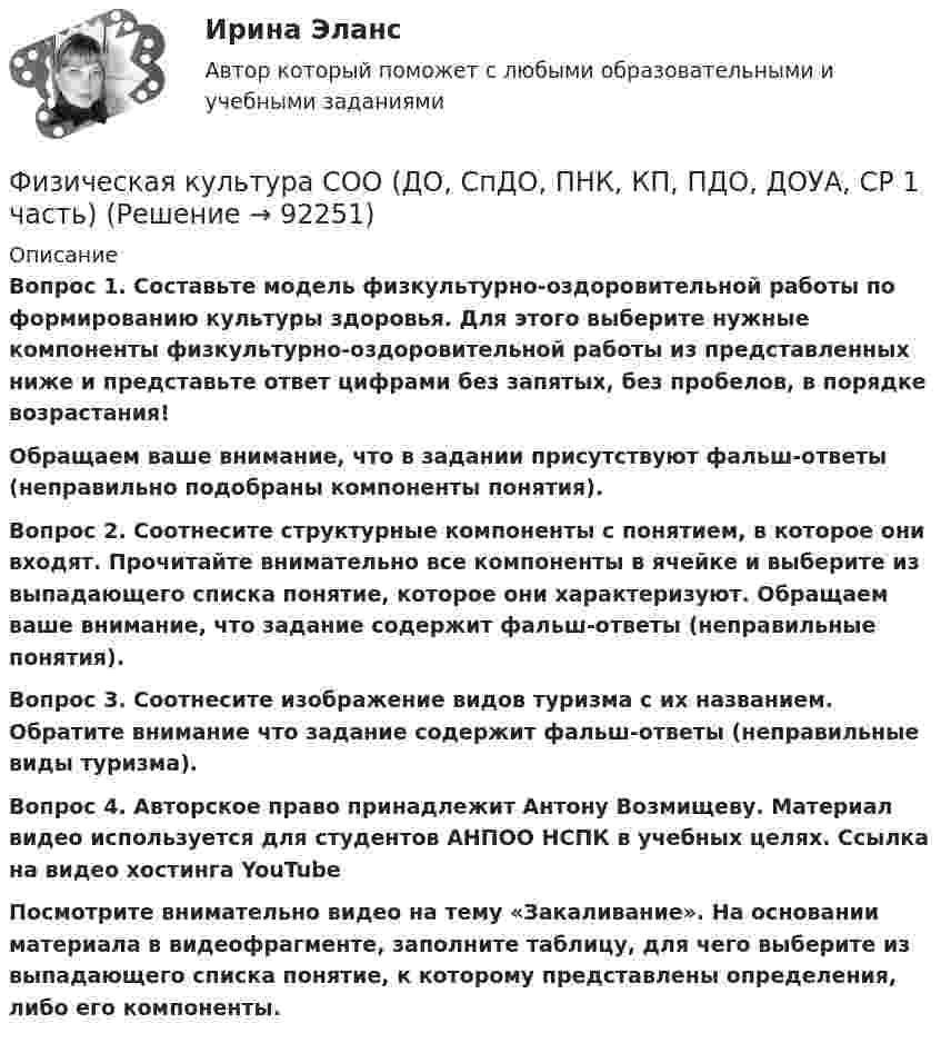      
            Описание
            Вопрос 1. Составьте модель физкультурно-оздоровительной работы по формированию культуры здоровья. Для этого выберите нужные компоненты физкультурно-оздоровительной работы из представленных ниже и представьте ответ цифрами без запятых, без пробелов, в порядке возрастания! Обращаем ваше внимание, что в задании присутствуют фальш-ответы (неправильно подобраны компоненты понятия).Вопрос 2. Соотнесите структурные компоненты с понятием, в которое они входят. Прочитайте внимательно все компоненты в ячейке и выберите из выпадающего списка понятие, которое они характеризуют. Обращаем ваше внимание, что задание содержит фальш-ответы (неправильные понятия).Вопрос 3. Соотнесите изображение видов туризма с их названием. Обратите внимание что задание содержит фальш-ответы (неправильные виды туризма).Вопрос 4. Авторское право принадлежит Антону Возмищеву. Материал видео используется для студентов АНПОО НСПК в учебных целях. Ссылка на видео хостинга YouTube  Посмотрите внимательно видео на тему «Закаливание». На основании материала в видеофрагменте, заполните таблицу, для чего выберите из выпадающего списка понятие, к которому представлены определения, либо его компоненты.   
            
            
            Физическая культура СОО (ДО, СпДО, ПНК, КП, ПДО, ДОУА, 2 часть) Практическое занятие 5 НСПКФизическая культура СОО (ДО, СпДО, ПНК, КП, ПДО, ДОУА, СР 1 часть)Физическая культура СОО (ДО, СпДО, ПНК, КП, ПДО, ДОУА, СР 2 часть) Практическое занятие 5Физическая культура СОО НСПК Тестовые вопросы к разделу 1Физическая культура СОО НСПК Тестовые вопросы к разделу 2Физическая культура СОО НСПК Тестовые вопросы к разделу 3Физическая культура СОО Тест 4 (физкультура, тестовые вопросы к разделу 4) НСПК после 9 класса 1 курсФизическая культура СОО (ДО, СпДО, ПНК, КП, ПДО, ДОУА, 2 часть) НСПК Тестовые вопросы к разделу 5 Тест 5Физическая культура СОО (ДО, СпДО, ПНК, КП, ПДО, ДОУА, 2 часть) НСПК Тестовые вопросы к разделу 6 Тест 6Физическая культура СОО (ДО, СпДО, ПНК, КП, ПДО, ДОУА, 2 часть) Практическое занятие 2. 2 семестрФизическая культура СОО (ДО, СпДО, ПНК, КП, ПДО, ДОУА, 2 часть) Практическое занятие 3. Задание 2, 7, 8Физическая культура СОО (ДО, СпДО, ПНК, КП, ПДО, ДОУА, 2 часть) Практическое занятие 4. Задание 1, 4, 5, 7 - 10Физическая культура СОО (ДО, СпДО, ПНК, КП, ПДО, ДОУА, 2 часть) Практическое занятие 4. Задание 1, 4, 5, 7 - 10 Физическая культура СОО (ДО, СпДО, ПНК, КП, ПДО, ДОУА, 2 часть) Практическое занятие 5