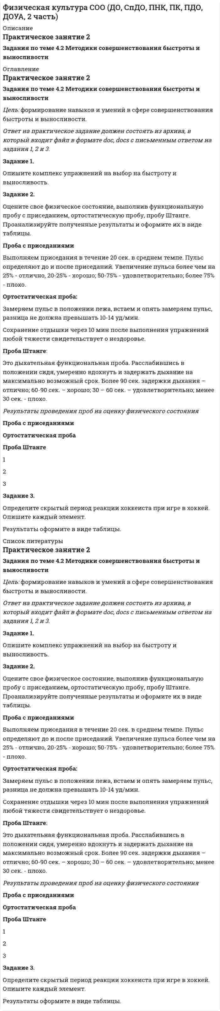 




Описание


38 баллов из 50
В работе имеются замечания к выполнению заданий 1 первой части и 1 второй части. Задание 3 выполнено неверно. Элементы скрытого периода при игре в хоккей определены неверно. Будьте внимательны к формулировкам заданий. С уважением, Борисенко И.М.




Оглавление


Практическое занятие 2
Задания по теме 4.2 Методики совершенствования быстроты и выносливости
Цель: формирование навыков и умений в сфере совершенствования быстроты и выносливости.
 
Ответ на практическое задание должен состоять из архива, в который входит файл в формате doc, docs с письменным ответом на задания 1, 2 и 3.
 
Задание 1.
Опишите комплекс упражнений на выбор на быстроту и выносливость.
 
Задание 2.
Оцените свое физическое состояние, выполнив функциональную пробу с приседанием, ортостатическую пробу, пробу Штанге. Проанализируйте полученные результаты и оформите их в виде таблицы.
Проба с приседаниями
Выполняем приседания в течение 20 сек. в среднем темпе. Пульс определяют до и после приседаний. Увеличение пульса более чем на 25% - отлично, 20-25% - хорошо; 50-75% - удовлетворительно; более 75% - плохо.
Ортостатическая проба:
Замеряем пульс в положении лежа, встаем и опять замеряем пульс, разница не должна превышать 10-14 уд/мин.
Сохранение отдышки через 10 мин после выполнения упражнений любой тяжести свидетельствует о нездоровье.
Проба Штанге:
Это дыхательная функциональная проба. Расслабившись в положении сидя, умеренно вдохнуть и задержать дыхание на максимально возможный срок. Более 90 сек. задержки дыхания – отлично; 60-90 сек. – хорошо; 30 – 60 сек. – удовлетворительно; менее 30 сек. - плохо.
 
Результаты проведения проб на оценку физического состояния
 
Проба с приседаниями
Ортостатическая проба
Проба Штанге
Задание 3.
Определите скрытый период реакции хоккеиста при игре в хоккей. Опишите каждый элемент.
Результаты оформите в виде таблицы.
 
Задания по теме 5.1. Спортивная техническая подготовка
Цель: формирование навыков и умений в сфере спортивной технической подготовки.
Ответ на практическое задание должен состоять из архива, в который входит файл в формате doc, docs с письменным ответом на задания 1и 2.
Задание 1.
Опишите систему движений, действий и приемов технической подготовки по любому (на выбор) виду спорта с учетом индивидуальных особенностей спортсмена.
Задание 2.
Опишите упражнения по усовершенствованию технико-тактического мастерства по любому (на выбор) виду спорта.




Список литературы


Практическое занятие 2
Задания по теме 4.2 Методики совершенствования быстроты и выносливости
Цель: формирование навыков и умений в сфере совершенствования быстроты и выносливости.
 
Ответ на практическое задание должен состоять из архива, в который входит файл в формате doc, docs с письменным ответом на задания 1, 2 и 3.
 
Задание 1.
Опишите комплекс упражнений на выбор на быстроту и выносливость.
 
Задание 2.
Оцените свое физическое состояние, выполнив функциональную пробу с приседанием, ортостатическую пробу, пробу Штанге. Проанализируйте полученные результаты и оформите их в виде таблицы.
Проба с приседаниями
Выполняем приседания в течение 20 сек. в среднем темпе. Пульс определяют до и после приседаний. Увеличение пульса более чем на 25% - отлично, 20-25% - хорошо; 50-75% - удовлетворительно; более 75% - плохо.
Ортостатическая проба:
Замеряем пульс в положении лежа, встаем и опять замеряем пульс, разница не должна превышать 10-14 уд/мин.
Сохранение отдышки через 10 мин после выполнения упражнений любой тяжести свидетельствует о нездоровье.
Проба Штанге:
Это дыхательная функциональная проба. Расслабившись в положении сидя, умеренно вдохнуть и задержать дыхание на максимально возможный срок. Более 90 сек. задержки дыхания – отлично; 60-90 сек. – хорошо; 30 – 60 сек. – удовлетворительно; менее 30 сек. - плохо.
 
Результаты проведения проб на оценку физического состояния
 
Проба с приседаниями
Ортостатическая проба
Проба Штанге
Задание 3.
Определите скрытый период реакции хоккеиста при игре в хоккей. Опишите каждый элемент.
Результаты оформите в виде таблицы.
 
Задания по теме 5.1. Спортивная техническая подготовка
Цель: формирование навыков и умений в сфере спортивной технической подготовки.
Ответ на практическое задание должен состоять из архива, в который входит файл в формате doc, docs с письменным ответом на задания 1и 2.
Задание 1.
Опишите систему движений, действий и приемов технической подготовки по любому (на выбор) виду спорта с учетом индивидуальных особенностей спортсмена.
Задание 2.
Опишите упражнения по усовершенствованию технико-тактического мастерства по любому (на выбор) виду спорта.



            
            
            Задание 2. Оцените свое физическое состояние, выполнив функциональную пробу с приседанием, ортостатическую пробу, пробу Штанге. Проанализируйте полученные результаты и оформите их в виде таблицы.. 2Задание 2. Оцените свое физическое состояние, выполнив функциональную пробу с приседанием, ортостатическую пробу, пробу Штанге. Проанализируйте полученные результаты и оформите их в виде таблицы.. 3Задание 2, Пенсионное правоЗадание 2 по Высшей математике 3 Вариант 7 РосдистантЗадание 2 по Механике жидкости и газа  ВАРИАНТ 16Задание 2 по предмету Анализ и аудит ВЭД СИБуПКЗадание 2 по ПсихологииЗадание 2. На трех базах (пунктах отправления) А1, А2, А3 находится однородный груз в количествах, соответственно равных 25, 15 и 25. Этот груз требуется перевезти в три пункта назначения В1, В2, В3 соответственно в количествах 20, 25 и 20 единиц. Стоимости перевозки единицы груза из каждого пункта отправления в соответствующие пункты назначения указаны в таблице:ЗАДАНИЕ 2. Необходимо заполнить таблицу, указав виды источников международного частного права.Задание 2 Определить общие и индивидуальные индексы цены и физического объема, сумму экономии (потерь) за счет изменения цены по данным таблицы. Наименование изделия Цена за единицу, тыс.руб. Объем проданного товара продукции, тыс.шт.Задание 2. Определить положение на рынке. Определяется позиция организации по отношению к конкурентам (доля рынка, конкурентные преимущества и т.д.).Задание 2. Организационное проектирование корпораций  в условиях реструктуризацииЗадание 2. Основы российской государственностиЗадание 2. Отразить операции по покупке валюты в Журнале регистрации хозяй-ственных операций. Определить финансовый результат от проведенных операций. Курсовые разницы отразить на счете 91.