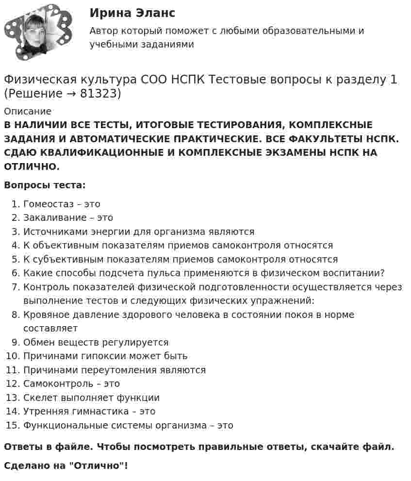      
            Описание
            В НАЛИЧИИ ВСЕ ТЕСТЫ, ИТОГОВЫЕ ТЕСТИРОВАНИЯ, КОМПЛЕКСНЫЕ ЗАДАНИЯ И АВТОМАТИЧЕСКИЕ ПРАКТИЧЕСКИЕ. ВСЕ ФАКУЛЬТЕТЫ НСПК. СДАЮ КВАЛИФИКАЦИОННЫЕ И КОМПЛЕКСНЫЕ ЭКЗАМЕНЫ НСПК НА ОТЛИЧНО.Вопросы теста:Гомеостаз – этоЗакаливание – этоИсточниками энергии для организма являютсяК объективным показателям приемов самоконтроля относятсяК субъективным показателям приемов самоконтроля относятсяКакие способы подсчета пульса применяются в физическом воспитании? Контроль показателей физической подготовленности осуществляется через выполнение тестов и следующих физических упражнений: Кровяное давление здорового человека в состоянии покоя в норме составляетОбмен веществ регулируетсяПричинами гипоксии может быть Причинами переутомления являются Самоконтроль – этоСкелет выполняет функции Утренняя гимнастика – этоФункциональные системы организма – это Ответы в файле. Чтобы посмотреть правильные ответы, скачайте файл.Сделано на Отлично!   
            
            
            Физическая культура СОО (ДО, СпДО, ПНК, КП, ПДО, ДОУА, СР 2 часть) Практическое занятие 5Физическая культура СОО НСПК Тестовые вопросы к разделу 1Физическая культура СОО НСПК Тестовые вопросы к разделу 2Физическая культура СОО НСПК Тестовые вопросы к разделу 3Физическая культура СОО Тест 4 (физкультура, тестовые вопросы к разделу 4) НСПК после 9 класса 1 курсФизическая культура СОО Тест 5 (физкультура, тестовые вопросы к разделу 5) НСПК после 9 класса 1 курсФизическая культура СОО Тест 6 (физкультура, тестовые вопросы к разделу 6) НСПК после 9 класса 1 курсФизическая культура СОО (ДО, СпДО, ПНК, КП, ПДО, ДОУА, 2 часть) Практическое занятие 2. 2 семестрФизическая культура СОО (ДО, СпДО, ПНК, КП, ПДО, ДОУА, 2 часть) Практическое занятие 3. Задание 2, 7, 8Физическая культура СОО (ДО, СпДО, ПНК, КП, ПДО, ДОУА, 2 часть) Практическое занятие 4. Задание 1, 4, 5, 7 - 10Физическая культура СОО (ДО, СпДО, ПНК, КП, ПДО, ДОУА, 2 часть) Практическое занятие 4. Задание 1, 4, 5, 7 - 10 Физическая культура СОО (ДО, СпДО, ПНК, КП, ПДО, ДОУА, 2 часть) Практическое занятие 5ФИЗИЧЕСКАЯ КУЛЬТУРА СОО (ДО, СПДО, ПНК, КП, ПДО, ДОУА, 2 ЧАСТЬ) Практическое занятие 5Физическая культура СОО (ДО, СпДО, ПНК, КП, ПДО, ДОУА, 2 часть) Практическое занятие 5 НСПК