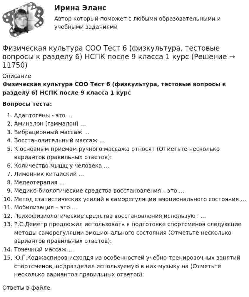      
          Описание
          Физическая культура СОО Тест 6 (физкультура, тестовые вопросы к разделу 6) НСПК после 9 класса 1 курсВопросы теста:Адаптогены - это …Аминалон (гаммалон) …Вибрационный массаж …Восстановительный массаж …К основным приемам ручного массажа относят (Отметьте несколько вариантов правильных ответов):Количество мышц у человека …Лимонник китайский …Медеотерапия …Медико-биологические средства восстановления – это …Метод статистических усилий в саморегуляции эмоционального состояния …Мобилизация – это …Психофизиологические средства восстановления используют …Р.С.Деметр предложил использовать в подготовке спортсменов следующие методы саморегуляции эмоционального состояния (Отметьте несколько вариантов правильных ответов):Точечный массаж …Ю.Г.Коджаспиров исхолдя из особенностей учебно-тренировочных занятий спортсменов, подразделил используемую в них музыку на (Отметьте несколько вариантов правильных ответов):Ответы в файле.   
            
            
            Физическая культура СОО Тест 5 (физкультура, тестовые вопросы к разделу 5) НСПК после 9 класса 1 курсФизическая культура СОО Тест 6 (физкультура, тестовые вопросы к разделу 6) НСПК после 9 класса 1 курсФизическая культура СпДО НСПК Тестовые вопросы к разделу 1Физическая культура СпДО НСПК Тестовые вопросы к разделу 2Физическая культура СпДО НСПК Тестовые вопросы к разделу 3Физическая культура СпДО НСПК Тестовые вопросы к разделу 4Физическая культура СПО 2 семестр, Синергия, 4 темы,ФИЗИЧЕСКАЯ КУЛЬТУРА СОО (ДО, СПДО, ПНК, КП, ПДО, ДОУА, 2 ЧАСТЬ) Практическое занятие 5Физическая культура СОО (ДО, СпДО, ПНК, КП, ПДО, ДОУА, 2 часть) Практическое занятие 5 НСПКФизическая культура СОО (ДО, СпДО, ПНК, КП, ПДО, ДОУА, СР 1 часть)Физическая культура СОО (ДО, СпДО, ПНК, КП, ПДО, ДОУА, СР 2 часть) Практическое занятие 5Физическая культура СОО НСПК Тестовые вопросы к разделу 1Физическая культура СОО НСПК Тестовые вопросы к разделу 2Физическая культура СОО НСПК Тестовые вопросы к разделу 3