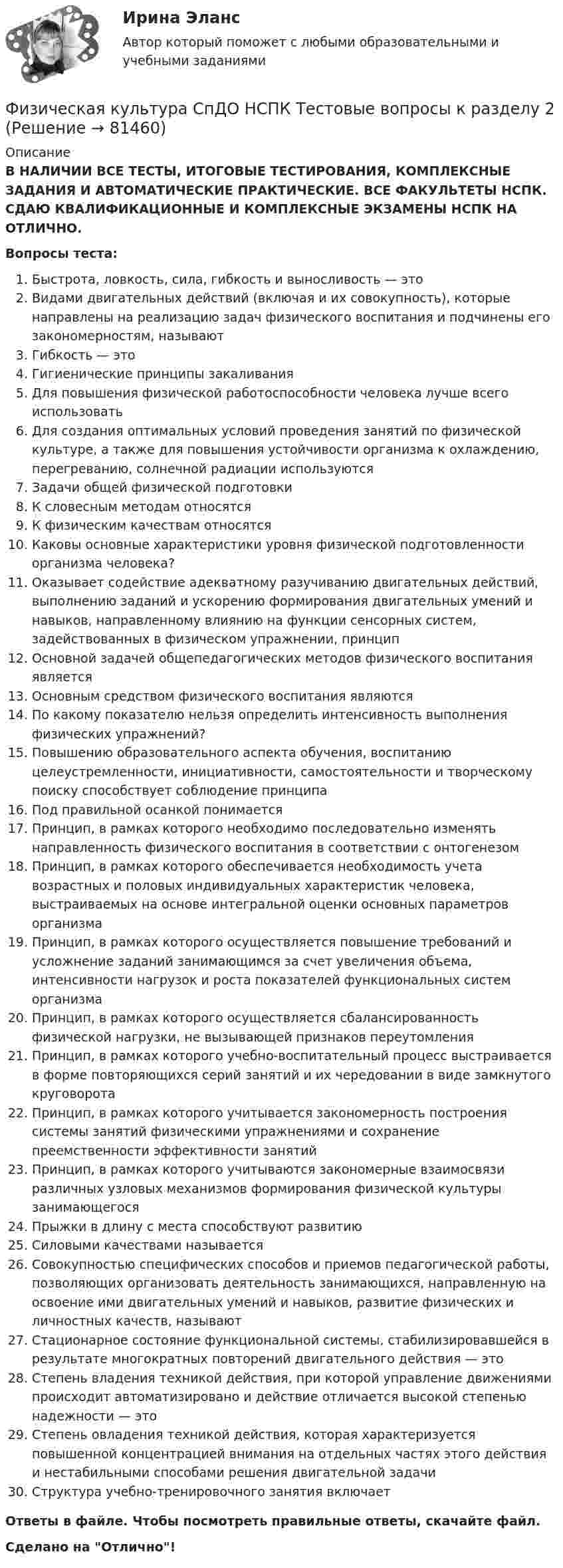      
            Описание
            В НАЛИЧИИ ВСЕ ТЕСТЫ, ИТОГОВЫЕ ТЕСТИРОВАНИЯ, КОМПЛЕКСНЫЕ ЗАДАНИЯ И АВТОМАТИЧЕСКИЕ ПРАКТИЧЕСКИЕ. ВСЕ ФАКУЛЬТЕТЫ НСПК. СДАЮ КВАЛИФИКАЦИОННЫЕ И КОМПЛЕКСНЫЕ ЭКЗАМЕНЫ НСПК НА ОТЛИЧНО.Вопросы теста:Быстрота, ловкость, сила, гибкость и выносливость — этоВидами двигательных действий (включая и их совокупность), которые направлены на реализацию задач физического воспитания и подчинены его закономерностям, называютГибкость — это Гигиенические принципы закаливанияДля повышения физической работоспособности человека лучше всего использоватьДля создания оптимальных условий проведения занятий по физической культуре, а также для повышения устойчивости организма к охлаждению, перегреванию, солнечной радиации используются Задачи общей физической подготовки К словесным методам относятся К физическим качествам относятся Каковы основные характеристики уровня физической подготовленности организма человека? Оказывает содействие адекватному разучиванию двигательных действий, выполнению заданий и ускорению формирования двигательных умений и навыков, направленному влиянию на функции сенсорных систем, задействованных в физическом упражнении, принцип Основной задачей общепедагогических методов физического воспитания являетсяОсновным средством физического воспитания являютсяПо какому показателю нельзя определить интенсивность выполнения физических упражнений? Повышению образовательного аспекта обучения, воспитанию целеустремленности, инициативности, самостоятельности и творческому поиску способствует соблюдение принципаПод правильной осанкой понимаетсяПринцип, в рамках которого необходимо последовательно изменять направленность физического воспитания в соответствии с онтогенезом Принцип, в рамках которого обеспечивается необходимость учета возрастных и половых индивидуальных характеристик человека, выстраиваемых на основе интегральной оценки основных параметров организма Принцип, в рамках которого осуществляется повышение требований и усложнение заданий занимающимся за счет увеличения объема, интенсивности нагрузок и роста показателей функциональных систем организма Принцип, в рамках которого осуществляется сбалансированность физической нагрузки, не вызывающей признаков переутомления Принцип, в рамках которого учебно-воспитательный процесс выстраивается в форме повторяющихся серий занятий и их чередовании в виде замкнутого круговоротаПринцип, в рамках которого учитывается закономерность построения системы занятий физическими упражнениями и сохранение преемственности эффективности занятий Принцип, в рамках которого учитываются закономерные взаимосвязи различных узловых механизмов формирования физической культуры занимающегося Прыжки в длину с места способствуют развитиюСиловыми качествами называется Совокупностью специфических способов и приемов педагогической работы, позволяющих организовать деятельность занимающихся, направленную на освоение ими двигательных умений и навыков, развитие физических и личностных качеств, называютСтационарное состояние функциональной системы, стабилизировавшейся в результате многократных повторений двигательного действия — этоСтепень владения техникой действия, при которой управление движениями происходит автоматизировано и действие отличается высокой степенью надежности — этоСтепень овладения техникой действия, которая характеризуется повышенной концентрацией внимания на отдельных частях этого действия и нестабильными способами решения двигательной задачиСтруктура учебно-тренировочного занятия включаетОтветы в файле. Чтобы посмотреть правильные ответы, скачайте файл.Сделано на Отлично!   
            
            
            Физическая культура СпДО НСПК Тестовые вопросы к разделу 1Физическая культура СпДО НСПК Тестовые вопросы к разделу 2Физическая культура СпДО НСПК Тестовые вопросы к разделу 3Физическая культура СпДО НСПК Тестовые вопросы к разделу 4Физическая культура СПО 2 семестр, Синергия, 4 темы,Физическая культура СПО. МФПУ Синергия - 2022 Физическая культура СР ДОУА НСПК Тестовые вопросы к разделу 1Физическая культура СОО (ДО, СпДО, ПНК, КП, ПДО, ДОУА, СР 1 часть)Физическая культура СОО (ДО, СпДО, ПНК, КП, ПДО, ДОУА, СР 2 часть) Практическое занятие 5Физическая культура СОО НСПК Тестовые вопросы к разделу 1Физическая культура СОО НСПК Тестовые вопросы к разделу 2Физическая культура СОО НСПК Тестовые вопросы к разделу 3Физическая культура СОО Тест 4 (физкультура, тестовые вопросы к разделу 4) НСПК после 9 класса 1 курсФизическая культура СОО Тест 5 (физкультура, тестовые вопросы к разделу 5) НСПК после 9 класса 1 курс