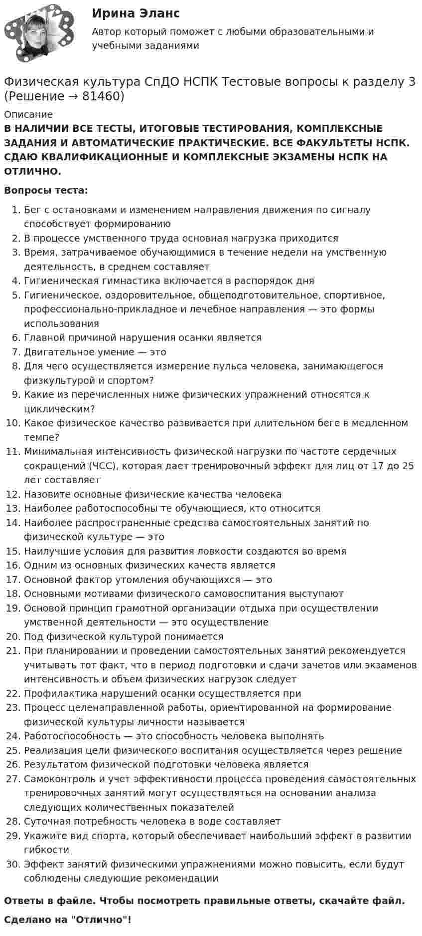      
            Описание
            В НАЛИЧИИ ВСЕ ТЕСТЫ, ИТОГОВЫЕ ТЕСТИРОВАНИЯ, КОМПЛЕКСНЫЕ ЗАДАНИЯ И АВТОМАТИЧЕСКИЕ ПРАКТИЧЕСКИЕ. ВСЕ ФАКУЛЬТЕТЫ НСПК. СДАЮ КВАЛИФИКАЦИОННЫЕ И КОМПЛЕКСНЫЕ ЭКЗАМЕНЫ НСПК НА ОТЛИЧНО.Вопросы теста:Бег с остановками и изменением направления движения по сигналу способствует формированиюВ процессе умственного труда основная нагрузка приходится Время, затрачиваемое обучающимися в течение недели на умственную деятельность, в среднем составляет Гигиеническая гимнастика включается в распорядок дня Гигиеническое, оздоровительное, общеподготовительное, спортивное, профессионально-прикладное и лечебное направления — это формы использования Главной причиной нарушения осанки являетсяДвигательное умение — этоДля чего осуществляется измерение пульса человека, занимающегося физкультурой и спортом? Какие из перечисленных ниже физических упражнений относятся к циклическим? Какое физическое качество развивается при длительном беге в медленном темпе? Минимальная интенсивность физической нагрузки по частоте сердечных сокращений (ЧСС), которая дает тренировочный эффект для лиц от 17 до 25 лет составляет Назовите основные физические качества человека Наиболее работоспособны те обучающиеся, кто относится Наиболее распространенные средства самостоятельных занятий по физической культуре — этоНаилучшие условия для развития ловкости создаются во времяОдним из основных физических качеств является Основной фактор утомления обучающихся — это Основными мотивами физического самовоспитания выступают Основой принцип грамотной организации отдыха при осуществлении умственной деятельности — это осуществление Под физической культурой понимаетсяПри планировании и проведении самостоятельных занятий рекомендуется учитывать тот факт, что в период подготовки и сдачи зачетов или экзаменов интенсивность и объем физических нагрузок следуетПрофилактика нарушений осанки осуществляется приПроцесс целенаправленной работы, ориентированной на формирование физической культуры личности называетсяРаботоспособность — это способность человека выполнятьРеализация цели физического воспитания осуществляется через решениеРезультатом физической подготовки человека является Самоконтроль и учет эффективности процесса проведения самостоятельных тренировочных занятий могут осуществляться на основании анализа следующих количественных показателейСуточная потребность человека в воде составляетУкажите вид спорта, который обеспечивает наибольший эффект в развитии гибкостиЭффект занятий физическими упражнениями можно повысить, если будут соблюдены следующие рекомендации Ответы в файле. Чтобы посмотреть правильные ответы, скачайте файл.Сделано на Отлично!   
            
            
            Физическая культура СпДО НСПК Тестовые вопросы к разделу 2Физическая культура СпДО НСПК Тестовые вопросы к разделу 3Физическая культура СпДО НСПК Тестовые вопросы к разделу 4Физическая культура СПО 2 семестр, Синергия, 4 темы,Физическая культура СПО. МФПУ Синергия - 2022 Физическая культура СР ДОУА НСПК Тестовые вопросы к разделу 1Физическая культура СР ДОУА НСПК Тестовые вопросы к разделу 2Физическая культура СОО (ДО, СпДО, ПНК, КП, ПДО, ДОУА, СР 2 часть) Практическое занятие 5Физическая культура СОО НСПК Тестовые вопросы к разделу 1Физическая культура СОО НСПК Тестовые вопросы к разделу 2Физическая культура СОО НСПК Тестовые вопросы к разделу 3Физическая культура СОО Тест 4 (физкультура, тестовые вопросы к разделу 4) НСПК после 9 класса 1 курсФизическая культура СОО Тест 5 (физкультура, тестовые вопросы к разделу 5) НСПК после 9 класса 1 курсФизическая культура СОО Тест 6 (физкультура, тестовые вопросы к разделу 6) НСПК после 9 класса 1 курс