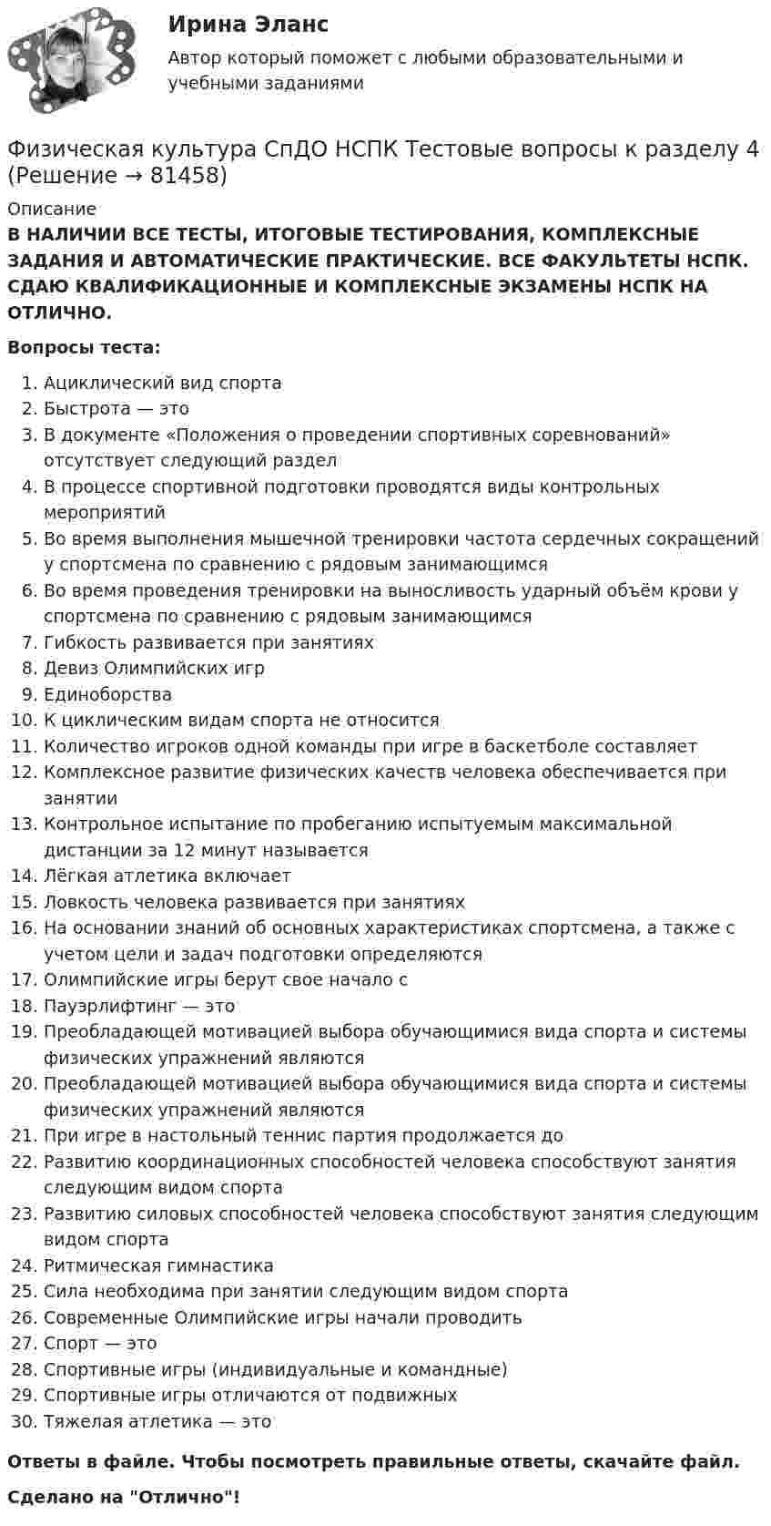      
            Описание
            В НАЛИЧИИ ВСЕ ТЕСТЫ, ИТОГОВЫЕ ТЕСТИРОВАНИЯ, КОМПЛЕКСНЫЕ ЗАДАНИЯ И АВТОМАТИЧЕСКИЕ ПРАКТИЧЕСКИЕ. ВСЕ ФАКУЛЬТЕТЫ НСПК. СДАЮ КВАЛИФИКАЦИОННЫЕ И КОМПЛЕКСНЫЕ ЭКЗАМЕНЫ НСПК НА ОТЛИЧНО.Вопросы теста:Ациклический вид спорта Быстрота — это В документе «Положения о проведении спортивных соревнований» отсутствует следующий разделВ процессе спортивной подготовки проводятся виды контрольных мероприятий Во время выполнения мышечной тренировки частота сердечных сокращений у спортсмена по сравнению с рядовым занимающимсяВо время проведения тренировки на выносливость ударный объём крови у спортсмена по сравнению с рядовым занимающимся Гибкость развивается при занятияхДевиз Олимпийских игрЕдиноборстваК циклическим видам спорта не относится Количество игроков одной команды при игре в баскетболе составляет Комплексное развитие физических качеств человека обеспечивается при занятии Контрольное испытание по пробеганию испытуемым максимальной дистанции за 12 минут называетсяЛёгкая атлетика включает Ловкость человека развивается при занятиях На основании знаний об основных характеристиках спортсмена, а также с учетом цели и задач подготовки определяютсяОлимпийские игры берут свое начало сПауэрлифтинг — это Преобладающей мотивацией выбора обучающимися вида спорта и системы физических упражнений являютсяПреобладающей мотивацией выбора обучающимися вида спорта и системы физических упражнений являютсяПри игре в настольный теннис партия продолжается доРазвитию координационных способностей человека способствуют занятия следующим видом спорта Развитию силовых способностей человека способствуют занятия следующим видом спортаРитмическая гимнастикаСила необходима при занятии следующим видом спортаСовременные Олимпийские игры начали проводитьСпорт — это Спортивные игры (индивидуальные и командные)Спортивные игры отличаются от подвижных Тяжелая атлетика — это Ответы в файле. Чтобы посмотреть правильные ответы, скачайте файл.Сделано на Отлично!   
            
            
            Физическая культура СпДО НСПК Тестовые вопросы к разделу 3Физическая культура СпДО НСПК Тестовые вопросы к разделу 4Физическая культура СПО 2 семестр, Синергия, 4 темы,Физическая культура СПО. МФПУ Синергия - 2022 Физическая культура СР ДОУА НСПК Тестовые вопросы к разделу 1Физическая культура СР ДОУА НСПК Тестовые вопросы к разделу 2Физическая культура (Темы 11-14) тест с ответами Синергия/МОИ/ МТИ /МОСАПФизическая культура СОО НСПК Тестовые вопросы к разделу 1Физическая культура СОО НСПК Тестовые вопросы к разделу 2Физическая культура СОО НСПК Тестовые вопросы к разделу 3Физическая культура СОО Тест 4 (физкультура, тестовые вопросы к разделу 4) НСПК после 9 класса 1 курсФизическая культура СОО Тест 5 (физкультура, тестовые вопросы к разделу 5) НСПК после 9 класса 1 курсФизическая культура СОО Тест 6 (физкультура, тестовые вопросы к разделу 6) НСПК после 9 класса 1 курсФизическая культура СпДО НСПК Тестовые вопросы к разделу 1