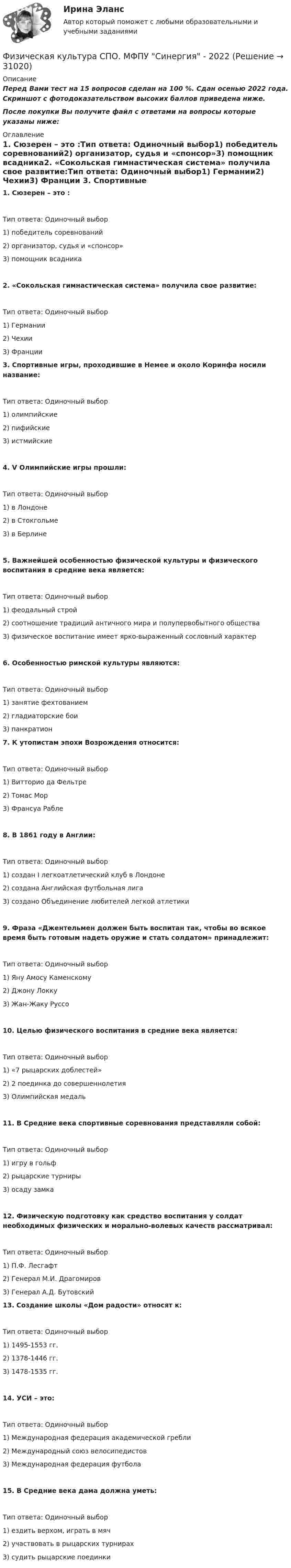     
          Описание
          Перед Вами тест на 15 вопросов сделан на 100 %. Сдан осенью 2022 года. Скриншот с фотодоказательством высоких баллов приведена ниже.После покупки Вы получите файл с ответами на вопросы которые указаны ниже: 
          Оглавление
          1. Сюзерен – это :Тип ответа: Одиночный выбор1) победитель соревнований2) организатор, судья и «спонсор»3) помощник всадника2. «Сокольская гимнастическая система» получила свое развитие:Тип ответа: Одиночный выбор1) Германии2) Чехии3) Франции 3. Спортивные игры, проходившие в Немее и около Коринфа носили название:Тип ответа: Одиночный выбор1) олимпийские2) пифийские3) истмийские4. V Олимпийские игры прошли:Тип ответа: Одиночный выбор1) в Лондоне2) в Стокгольме3) в Берлине5. Важнейшей особенностью физической культуры и физического воспитания в средние века является:Тип ответа: Одиночный выбор1) феодальный строй2) соотношение традиций античного мира и полупервобытного общества3) физическое воспитание имеет ярко-выраженный сословный характер6. Особенностью римской культуры являются:Тип ответа: Одиночный выбор1) занятие фехтованием2) гладиаторские бои3) панкратион 7. К утопистам эпохи Возрождения относится:Тип ответа: Одиночный выбор1) Витторио да Фельтре2) Томас Мор3) Франсуа Рабле8. В 1861 году в Англии:Тип ответа: Одиночный выбор1) создан I легкоатлетический клуб в Лондоне2) создана Английская футбольная лига3) создано Объединение любителей легкой атлетики9. Фраза «Джентельмен должен быть воспитан так, чтобы во всякое время быть готовым надеть оружие и стать солдатом» принадлежит:Тип ответа: Одиночный выбор1) Яну Амосу Каменскому2) Джону Локку3) Жан-Жаку Руссо10. Целью физического воспитания в средние века является:Тип ответа: Одиночный выбор1) «7 рыцарских доблестей»2) 2 поединка до совершеннолетия3) Олимпийская медаль11. В Средние века спортивные соревнования представляли собой:Тип ответа: Одиночный выбор1) игру в гольф2) рыцарские турниры3) осаду замка12. Физическую подготовку как средство воспитания у солдат необходимых физических и морально-волевых качеств рассматривал:Тип ответа: Одиночный выбор1) П.Ф. Лесгафт2) Генерал М.И. Драгомиров3) Генерал А.Д. Бутовский 13. Создание школы «Дом радости» относят к:Тип ответа: Одиночный выбор1) 1495-1553 гг.2) 1378-1446 гг.3) 1478-1535 гг.14. УСИ – это:Тип ответа: Одиночный выбор1) Международная федерация академической гребли2) Международный союз велосипедистов3) Международная федерация футбола15. В Средние века дама должна уметь:Тип ответа: Одиночный выбор1) ездить верхом, играть в мяч2) участвовать в рыцарских турнирах3) судить рыцарские поединки  
            
            
            Физическая культура СПО 2 семестр, Синергия, 4 темы,Физическая культура СПО. МФПУ Синергия - 2022 Физическая культура СР ДОУА НСПК Тестовые вопросы к разделу 1Физическая культура СР ДОУА НСПК Тестовые вопросы к разделу 2Физическая культура (Темы 11-14) тест с ответами Синергия/МОИ/ МТИ /МОСАПФизическая культура (Темы 1-3) тест с ответами КОЛЛЕДЖ Синергия/МОИ/ МТИ /МОСАПФизическая культура (Темы 1-7) тест с ответами Синергия/МОИ/ МТИ /МОСАПФизическая культура СОО НСПК Тестовые вопросы к разделу 3Физическая культура СОО Тест 4 (физкультура, тестовые вопросы к разделу 4) НСПК после 9 класса 1 курсФизическая культура СОО Тест 5 (физкультура, тестовые вопросы к разделу 5) НСПК после 9 класса 1 курсФизическая культура СОО Тест 6 (физкультура, тестовые вопросы к разделу 6) НСПК после 9 класса 1 курсФизическая культура СпДО НСПК Тестовые вопросы к разделу 1Физическая культура СпДО НСПК Тестовые вопросы к разделу 2Физическая культура СпДО НСПК Тестовые вопросы к разделу 3