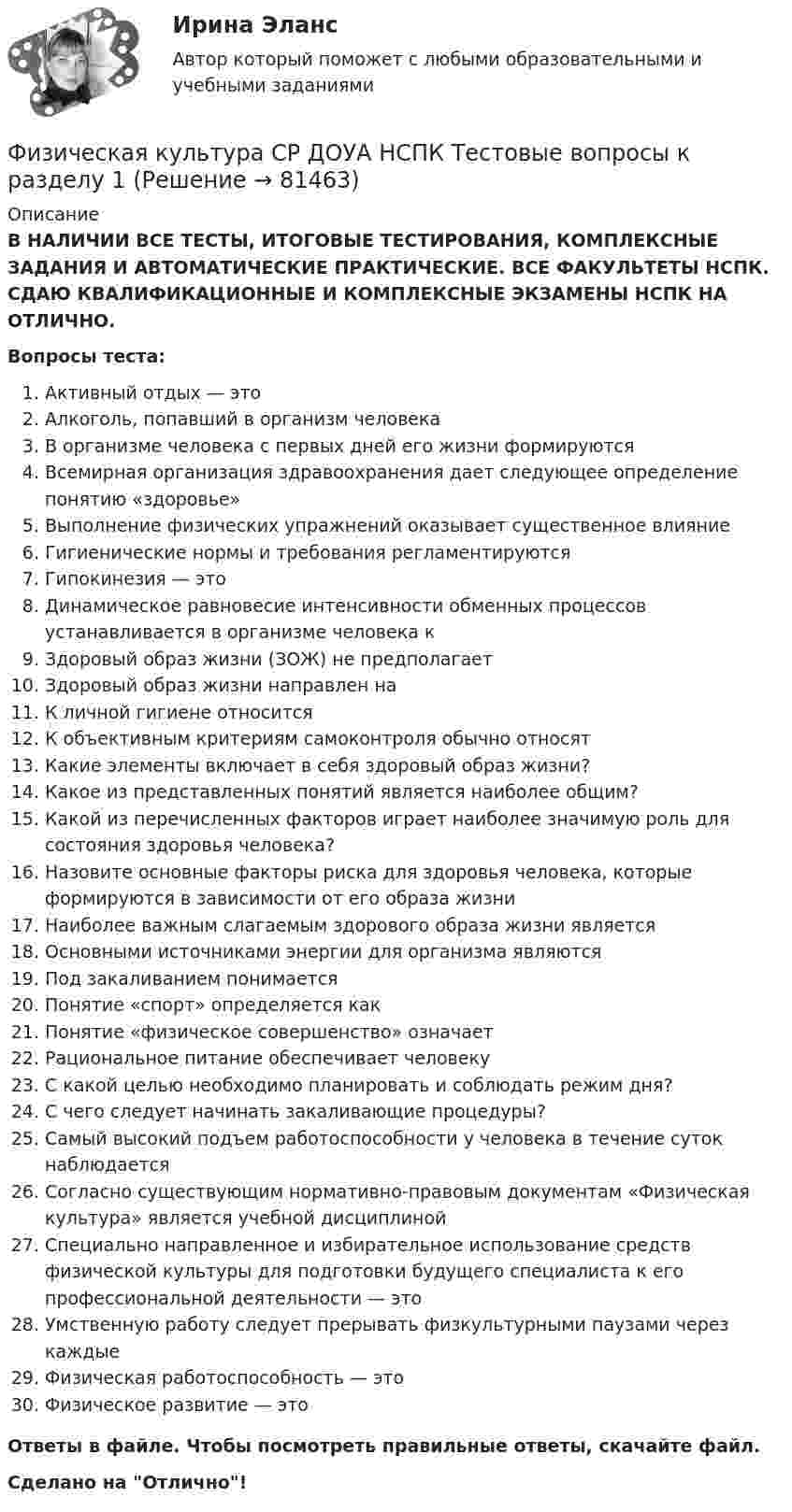      
            Описание
            В НАЛИЧИИ ВСЕ ТЕСТЫ, ИТОГОВЫЕ ТЕСТИРОВАНИЯ, КОМПЛЕКСНЫЕ ЗАДАНИЯ И АВТОМАТИЧЕСКИЕ ПРАКТИЧЕСКИЕ. ВСЕ ФАКУЛЬТЕТЫ НСПК. СДАЮ КВАЛИФИКАЦИОННЫЕ И КОМПЛЕКСНЫЕ ЭКЗАМЕНЫ НСПК НА ОТЛИЧНО.Вопросы теста:Активный отдых — этоАлкоголь, попавший в организм человекаВ организме человека с первых дней его жизни формируются Всемирная организация здравоохранения дает следующее определение понятию «здоровье»Выполнение физических упражнений оказывает существенное влияниеГигиенические нормы и требования регламентируются Гипокинезия — этоДинамическое равновесие интенсивности обменных процессов устанавливается в организме человека к Здоровый образ жизни (ЗОЖ) не предполагает Здоровый образ жизни направлен наК личной гигиене относитсяК объективным критериям самоконтроля обычно относятКакие элементы включает в себя здоровый образ жизни? Какое из представленных понятий является наиболее общим?Какой из перечисленных факторов играет наиболее значимую роль для состояния здоровья человека?Назовите основные факторы риска для здоровья человека, которые формируются в зависимости от его образа жизниНаиболее важным слагаемым здорового образа жизни является Основными источниками энергии для организма являются Под закаливанием понимаетсяПонятие «спорт» определяется какПонятие «физическое совершенство» означаетРациональное питание обеспечивает человеку С какой целью необходимо планировать и соблюдать режим дня?С чего следует начинать закаливающие процедуры? Самый высокий подъем работоспособности у человека в течение суток наблюдаетсяСогласно существующим нормативно-правовым документам «Физическая культура» является учебной дисциплинойСпециально направленное и избирательное использование средств физической культуры для подготовки будущего специалиста к его профессиональной деятельности — этоУмственную работу следует прерывать физкультурными паузами через каждые Физическая работоспособность — это Физическое развитие — это Ответы в файле. Чтобы посмотреть правильные ответы, скачайте файл.Сделано на Отлично!   
            
            
            Физическая культура СПО. МФПУ Синергия - 2022 Физическая культура СР ДОУА НСПК Тестовые вопросы к разделу 1Физическая культура СР ДОУА НСПК Тестовые вопросы к разделу 2Физическая культура (Темы 11-14) тест с ответами Синергия/МОИ/ МТИ /МОСАПФизическая культура (Темы 1-3) тест с ответами КОЛЛЕДЖ Синергия/МОИ/ МТИ /МОСАПФизическая культура (Темы 1-7) тест с ответами Синергия/МОИ/ МТИ /МОСАПФизическая культура   ТЕСТ-10   НСПКФизическая культура СОО Тест 4 (физкультура, тестовые вопросы к разделу 4) НСПК после 9 класса 1 курсФизическая культура СОО Тест 5 (физкультура, тестовые вопросы к разделу 5) НСПК после 9 класса 1 курсФизическая культура СОО Тест 6 (физкультура, тестовые вопросы к разделу 6) НСПК после 9 класса 1 курсФизическая культура СпДО НСПК Тестовые вопросы к разделу 1Физическая культура СпДО НСПК Тестовые вопросы к разделу 2Физическая культура СпДО НСПК Тестовые вопросы к разделу 3Физическая культура СпДО НСПК Тестовые вопросы к разделу 4