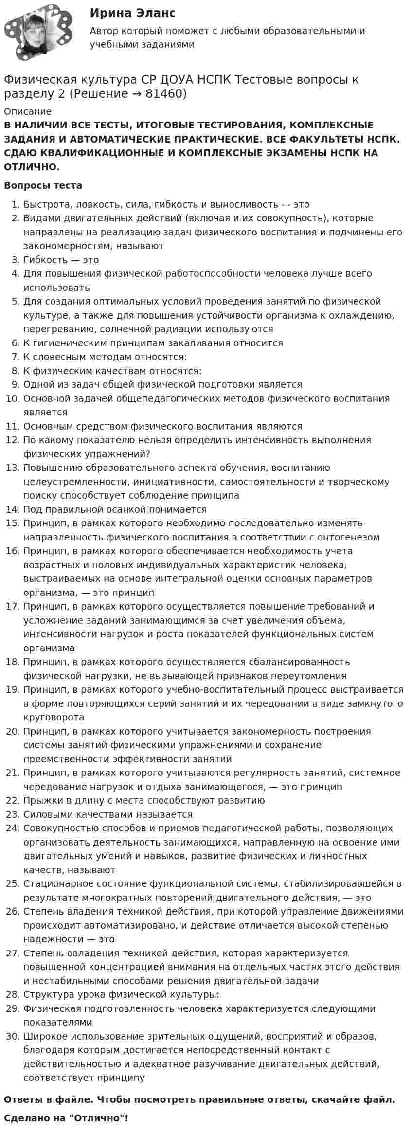      
            Описание
            В НАЛИЧИИ ВСЕ ТЕСТЫ, ИТОГОВЫЕ ТЕСТИРОВАНИЯ, КОМПЛЕКСНЫЕ ЗАДАНИЯ И АВТОМАТИЧЕСКИЕ ПРАКТИЧЕСКИЕ. ВСЕ ФАКУЛЬТЕТЫ НСПК. СДАЮ КВАЛИФИКАЦИОННЫЕ И КОМПЛЕКСНЫЕ ЭКЗАМЕНЫ НСПК НА ОТЛИЧНО.Вопросы тестаБыстрота, ловкость, сила, гибкость и выносливость — этоВидами двигательных действий (включая и их совокупность), которые направлены на реализацию задач физического воспитания и подчинены его закономерностям, называютГибкость — этоДля повышения физической работоспособности человека лучше всего использоватьДля создания оптимальных условий проведения занятий по физической культуре, а также для повышения устойчивости организма к охлаждению, перегреванию, солнечной радиации используютсяК гигиеническим принципам закаливания относитсяК словесным методам относятся:К физическим качествам относятся:Одной из задач общей физической подготовки являетсяОсновной задачей общепедагогических методов физического воспитания являетсяОсновным средством физического воспитания являются По какому показателю нельзя определить интенсивность выполнения физических упражнений? Повышению образовательного аспекта обучения, воспитанию целеустремленности, инициативности, самостоятельности и творческому поиску способствует соблюдение принципаПод правильной осанкой понимаетсяПринцип, в рамках которого необходимо последовательно изменять направленность физического воспитания в соответствии с онтогенезом Принцип, в рамках которого обеспечивается необходимость учета возрастных и половых индивидуальных характеристик человека, выстраиваемых на основе интегральной оценки основных параметров организма, — это принцип Принцип, в рамках которого осуществляется повышение требований и усложнение заданий занимающимся за счет увеличения объема, интенсивности нагрузок и роста показателей функциональных систем организма Принцип, в рамках которого осуществляется сбалансированность физической нагрузки, не вызывающей признаков переутомления Принцип, в рамках которого учебно-воспитательный процесс выстраивается в форме повторяющихся серий занятий и их чередовании в виде замкнутого круговоротаПринцип, в рамках которого учитывается закономерность построения системы занятий физическими упражнениями и сохранение преемственности эффективности занятий Принцип, в рамках которого учитываются регулярность занятий, системное чередование нагрузок и отдыха занимающегося, — это принципПрыжки в длину с места способствуют развитиюСиловыми качествами называется Совокупностью способов и приемов педагогической работы, позволяющих организовать деятельность занимающихся, направленную на освоение ими двигательных умений и навыков, развитие физических и личностных качеств, называютСтационарное состояние функциональной системы, стабилизировавшейся в результате многократных повторений двигательного действия, — этоСтепень владения техникой действия, при которой управление движениями происходит автоматизировано, и действие отличается высокой степенью надежности — этоСтепень овладения техникой действия, которая характеризуется повышенной концентрацией внимания на отдельных частях этого действия и нестабильными способами решения двигательной задачи Структура урока физической культуры:Физическая подготовленность человека характеризуется следующими показателями Широкое использование зрительных ощущений, восприятий и образов, благодаря которым достигается непосредственный контакт с действительностью и адекватное разучивание двигательных действий, соответствует принципу Ответы в файле. Чтобы посмотреть правильные ответы, скачайте файл.Сделано на Отлично!   
            
            
            Физическая культура СР ДОУА НСПК Тестовые вопросы к разделу 1Физическая культура СР ДОУА НСПК Тестовые вопросы к разделу 2Физическая культура (Темы 11-14) тест с ответами Синергия/МОИ/ МТИ /МОСАПФизическая культура (Темы 1-3) тест с ответами КОЛЛЕДЖ Синергия/МОИ/ МТИ /МОСАПФизическая культура (Темы 1-7) тест с ответами Синергия/МОИ/ МТИ /МОСАПФизическая культура   ТЕСТ-10   НСПКФизическая культура ТЕСТ-11  НСПКФизическая культура СОО Тест 5 (физкультура, тестовые вопросы к разделу 5) НСПК после 9 класса 1 курсФизическая культура СОО Тест 6 (физкультура, тестовые вопросы к разделу 6) НСПК после 9 класса 1 курсФизическая культура СпДО НСПК Тестовые вопросы к разделу 1Физическая культура СпДО НСПК Тестовые вопросы к разделу 2Физическая культура СпДО НСПК Тестовые вопросы к разделу 3Физическая культура СпДО НСПК Тестовые вопросы к разделу 4Физическая культура СПО 2 семестр, Синергия, 4 темы,