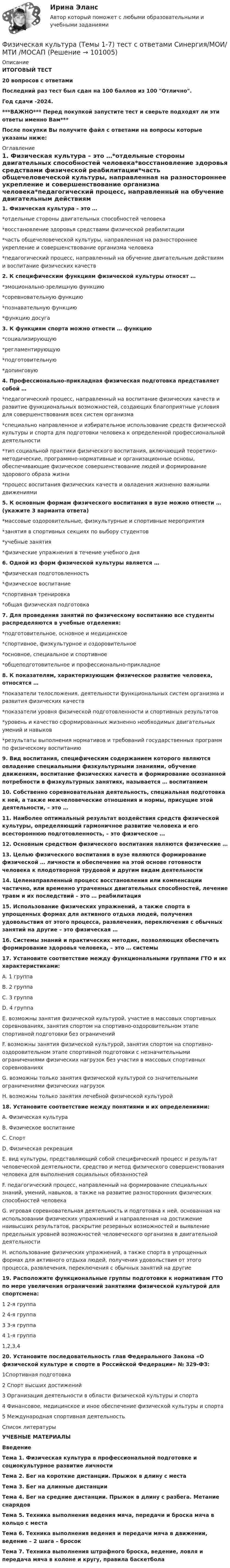     
            Описание
            ИТОГОВЫЙ ТЕСТ20 вопросов с ответамиПоследний раз тест был сдан на 100 баллов из 100 Отлично.Год сдачи -2024.***ВАЖНО*** Перед покупкой запустите тест и сверьте подходят ли эти ответы именно Вам***После покупки Вы получите файл с ответами на вопросы которые указаны ниже: 
            Оглавление
            1. Физическая культура – это …*отдельные стороны двигательных способностей человека*восстановление здоровья средствами физической реабилитации*часть общечеловеческой культуры, направленная на разностороннее укрепление и совершенствование организма человека*педагогический процесс, направленный на обучение двигательным действиям и воспитание физических качеств2. К специфическим функциям физической культуры относят …*эмоционально-зрелищную функцию*соревновательную функцию*познавательную функцию*функцию досуга3. К функциям спорта можно отнести … функцию*социализирующую*регламентирующую*подготовительную*допинговую4. Профессионально-прикладная физическая подготовка представляет собой …*педагогический процесс, направленный на воспитание физических качеств и развитие функциональных возможностей, создающих благоприятные условия для совершенствования всех систем организма*специально направленное и избирательное использование средств физической культуры и спорта для подготовки человека к определенной профессиональной деятельности*тип социальной практики физического воспитания, включающий теоретико-методические, программно-нормативные и организационные основы, обеспечивающие физическое совершенствование людей и формирование здорового образа жизни*процесс воспитания физических качеств и овладения жизненно важными движениями5. К основным формам физического воспитания в вузе можно отнести … (укажите 3 варианта ответа)*массовые оздоровительные, физкультурные и спортивные мероприятия*занятия в спортивных секциях по выбору студентов*учебные занятия*физические упражнения в течение учебного дня6. Одной из форм физической культуры является …*физическая подготовленность*физическое воспитание*спортивная тренировка*общая физическая подготовка7. Для проведения занятий по физическому воспитанию все студенты распределяются в учебные отделения:*подготовительное, основное и медицинское*спортивное, физкультурное и оздоровительное*основное, специальное и спортивное*общеподготовительное и профессионально-прикладное 8. К показателям, характеризующим физическое развитие человека, относятся …*показатели телосложения, деятельности функциональных систем организма и развития физических качеств*показатели уровня физической подготовленности и спортивных результатов*уровень и качество сформированных жизненно необходимых двигательных умений и навыков*результаты выполнения нормативов и требований государственных программ по физическому воспитанию 9. Вид воспитания, специфическим содержанием которого являются овладение специальными физкультурными знаниями, обучение движениям, воспитание физических качеств и формирование осознанной потребности в физкультурных занятиях, называется … воспитанием10. Собственно соревновательная деятельность, специальная подготовка к ней, а также межчеловеческие отношения и нормы, присущие этой деятельности, – это …11. Наиболее оптимальный результат воздействия средств физической культуры, определяющий гармоничное развитие человека и его всестороннюю подготовленность, – это физическое …12. Основным средством физического воспитания являются физические …13. Целью физического воспитания в вузе являются формирование физической … личности и обеспечение на этой основе готовности человека к плодотворной трудовой и другим видам деятельности14. Целенаправленный процесс восстановления или компенсации частично, или временно утраченных двигательных способностей, лечение травм и их последствий – это … реабилитация 15. Использование физических упражнений, а также спорта в упрощенных формах для активного отдыха людей, получения удовольствия от этого процесса, развлечения, переключения с обычных занятий на другие – это физическая … 16. Системы знаний и практических методик, позволяющих обеспечить формирование здоровья человека, – это … системы17. Установите соответствие между функциональными группами ГТО и их характеристиками:A. 1 группа B. 2 группа C. 3 группа D. 4 группа E. возможны занятия физической культурой, участие в массовых спортивных соревнованиях, занятия спортом на спортивно-оздоровительном этапе спортивной подготовки без ограничений F. возможны занятия физической культурой, занятия спортом на спортивно- оздоровительном этапе спортивной подготовки с незначительными ограничениями физических нагрузок без участия в массовых спортивных соревнованиях G. возможны только занятия физической культурой со значительными ограничениями физических нагрузок H. возможны только занятия лечебной физической культурой18. Установите соответствие между понятиями и их определениями:A. Физическая культура B. Физическое воспитание C. Спорт D. Физическая рекреация E. вид культуры, представляющий собой специфический процесс и результат человеческой деятельности, средство и метод физического совершенствования человека для выполнения социальных обязанностей F. педагогический процесс, направленный на формирование специальных знаний, умений, навыков, а также на развитие разносторонних физических способностей человека G. игровая соревновательная деятельность и подготовка к ней, основанная на использовании физических упражнений и направленная на достижение наивысших результатов, раскрытие резервных возможностей и выявление предельных уровней возможностей человеческого организма в двигательной деятельности H. использование физических упражнений, а также спорта в упрощенных формах для активного отдыха людей, получения удовольствия от этого процесса, развлечения, переключения с обычных занятий на другие19. Расположите функциональные группы подготовки к нормативам ГТО по мере увеличения ограничений занятиями физической культурой для спортсмена:1 2-я группа2 4-я группа3 3-я группа4 1-я группа1,2,3,420. Установите последовательность глав Федерального Закона «О физической культуре и спорте в Российской Федерации» № 329-ФЗ:1Спортивная подготовка2 Спорт высших достижений3 Организация деятельности в области физической культуры и спорта4 Финансовое, медицинское и иное обеспечение физической культуры и спорта5 Международная спортивная деятельность 
            Список литературы
            УЧЕБНЫЕ МАТЕРИАЛЫВведениеТема 1. Физическая культура в профессиональной подготовке и социокультурное развитие личностиТема 2. Бег на короткие дистанции. Прыжок в длину с местаТема 3. Бег на длинные дистанцииТема 4. Бег на средние дистанции. Прыжок в длину с разбега. Метание снарядовТема 5. Техника выполнения ведения мяча, передачи и броска мяча в кольцо с местаТема 6. Техника выполнения ведения и передачи мяча в движении, ведение – 2 шага – бросокТема 7. Техника выполнения штрафного броска, ведение, ловля и передача мяча в колоне и кругу, правила баскетбола 
            
            
            Физическая культура (Темы 1-3) тест с ответами КОЛЛЕДЖ Синергия/МОИ/ МТИ /МОСАПФизическая культура (Темы 1-7) тест с ответами Синергия/МОИ/ МТИ /МОСАПФизическая культура   ТЕСТ-10   НСПКФизическая культура ТЕСТ-11  НСПКФизическая культура  ТЕСТ-12   НСПКФизическая культура ТЕСТ-1 НСПКФизическая культура ТЕСТ-2  НСПКФизическая культура СпДО НСПК Тестовые вопросы к разделу 2Физическая культура СпДО НСПК Тестовые вопросы к разделу 3Физическая культура СпДО НСПК Тестовые вопросы к разделу 4Физическая культура СПО 2 семестр, Синергия, 4 темы,Физическая культура СПО. МФПУ Синергия - 2022 Физическая культура СР ДОУА НСПК Тестовые вопросы к разделу 1Физическая культура СР ДОУА НСПК Тестовые вопросы к разделу 2