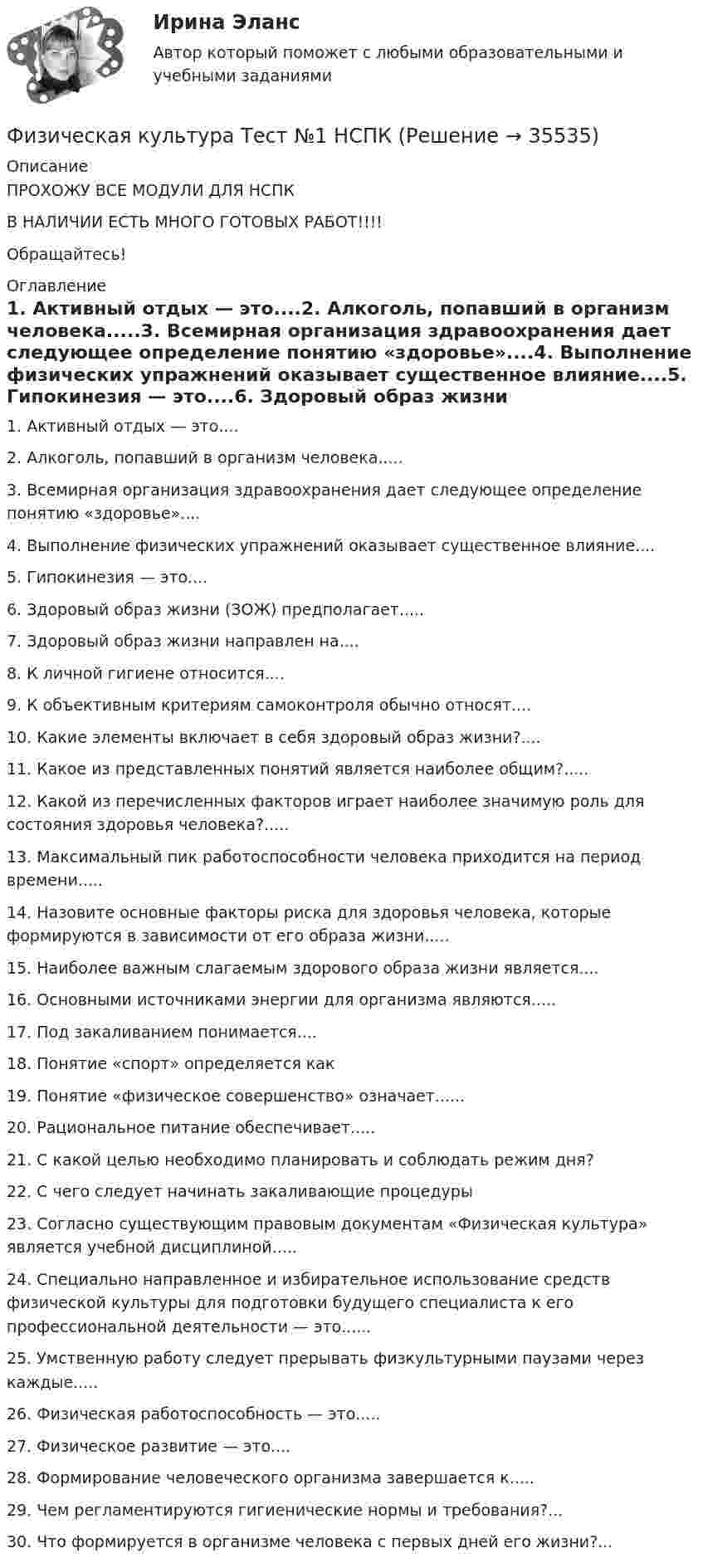     
          Описание
          ПРОХОЖУ ВСЕ МОДУЛИ ДЛЯ НСПКВ НАЛИЧИИ ЕСТЬ МНОГО ГОТОВЫХ РАБОТ!!!!Обращайтесь! 
          Оглавление
          1. Активный отдых — это....2. Алкоголь, попавший в организм человека.....3. Всемирная организация здравоохранения дает следующее определение понятию «здоровье»....4. Выполнение физических упражнений оказывает существенное влияние....5. Гипокинезия — это....6. Здоровый образ жизни (ЗОЖ) предполагает.....7. Здоровый образ жизни направлен на....8. К личной гигиене относится....9. К объективным критериям самоконтроля обычно относят....10. Какие элементы включает в себя здоровый образ жизни?....11. Какое из представленных понятий является наиболее общим?.....12. Какой из перечисленных факторов играет наиболее значимую роль для состояния здоровья человека?.....13. Максимальный пик работоспособности человека приходится на период времени.....14. Назовите основные факторы риска для здоровья человека, которые формируются в зависимости от его образа жизни.....15. Наиболее важным слагаемым здорового образа жизни является....16. Основными источниками энергии для организма являются.....17. Под закаливанием понимается....18. Понятие «спорт» определяется как19. Понятие «физическое совершенство» означает......20. Рациональное питание обеспечивает.....21. С какой целью необходимо планировать и соблюдать режим дня?22. С чего следует начинать закаливающие процедуры23. Согласно существующим правовым документам «Физическая культура» является учебной дисциплиной.....24. Специально направленное и избирательное использование средств физической культуры для подготовки будущего специалиста к его профессиональной деятельности — это......25. Умственную работу следует прерывать физкультурными паузами через каждые.....26. Физическая работоспособность — это.....27. Физическое развитие — это....28. Формирование человеческого организма завершается к.....29. Чем регламентируются гигиенические нормы и требования?...30.	Что формируется в организме человека с первых дней его жизни?... 
            
            
            Физическая культура ТЕСТ-9   НСПКФизическая культура Тест №1 НСПКФизическая культура Тест №2 НСПКФизическая культура тест №3  НСПКФизическая культура. Тестовые вопросы к разделу 10.Физическая культура Тестовые вопросы к разделу 11Физическая культура. Тестовые вопросы к разделу 11Физическая культура  ТЕСТ-4  НСПКФизическая культура  ТЕСТ-4  НСПКФизическая культура  ТЕСТ-5    НСПКФизическая культура  ТЕСТ-5   НСПКФизическая культура  ТЕСТ-6   НСПКФизическая культура ТЕСТ-6   НСПКФизическая культура ТЕСТ-7    НСПК