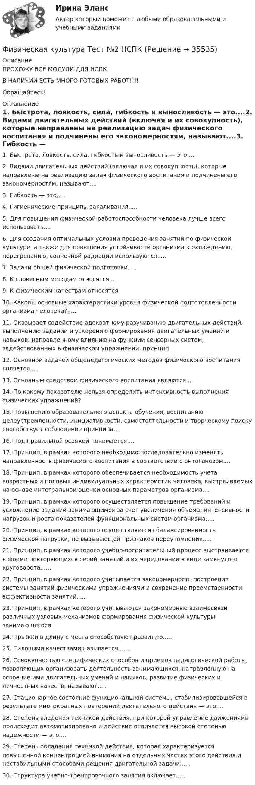     
          Описание
          ПРОХОЖУ ВСЕ МОДУЛИ ДЛЯ НСПКВ НАЛИЧИИ ЕСТЬ МНОГО ГОТОВЫХ РАБОТ!!!!Обращайтесь! 
          Оглавление
          1. Быстрота, ловкость, сила, гибкость и выносливость — это....2. Видами двигательных действий (включая и их совокупность), которые направлены на реализацию задач физического воспитания и подчинены его закономерностям, называют....3. Гибкость — это.....4. Гигиенические принципы закаливания.....5. Для повышения физической работоспособности человека лучше всего использовать....6. Для создания оптимальных условий проведения занятий по физической культуре, а также для повышения устойчивости организма к охлаждению, перегреванию, солнечной радиации используются.....7. Задачи общей физической подготовки.....8. К словесным методам относятся...9. К физическим качествам относятся10. Каковы основные характеристики уровня физической подготовленности организма человека?.....11. Оказывает содействие адекватному разучиванию двигательных действий, выполнению заданий и ускорению формирования двигательных умений и навыков, направленному влиянию на функции сенсорных систем, задействованных в физическом упражнении, принцип12. Основной задачей общепедагогических методов физического воспитания является.....13. Основным средством физического воспитания являются...14. По какому показателю нельзя определить интенсивность выполнения физических упражнений?15. Повышению образовательного аспекта обучения, воспитанию целеустремленности, инициативности, самостоятельности и творческому поиску способствует соблюдение принципа....16. Под правильной осанкой понимается....17. Принцип, в рамках которого необходимо последовательно изменять направленность физического воспитания в соответствии с онтогенезом....18. Принцип, в рамках которого обеспечивается необходимость учета возрастных и половых индивидуальных характеристик человека, выстраиваемых на основе интегральной оценки основных параметров организма....19. Принцип, в рамках которого осуществляется повышение требований и усложнение заданий занимающимся за счет увеличения объема, интенсивности нагрузок и роста показателей функциональных систем организма.....20. Принцип, в рамках которого осуществляется сбалансированность физической нагрузки, не вызывающей признаков переутомления.....21. Принцип, в рамках которого учебно-воспитательный процесс выстраивается в форме повторяющихся серий занятий и их чередовании в виде замкнутого круговорота......22. Принцип, в рамках которого учитывается закономерность построения системы занятий физическими упражнениями и сохранение преемственности эффективности занятий.....23. Принцип, в рамках которого учитываются закономерные взаимосвязи различных узловых механизмов формирования физической культуры занимающегося24. Прыжки в длину с места способствуют развитию.....25. Силовыми качествами называется.......26. Совокупностью специфических способов и приемов педагогической работы, позволяющих организовать деятельность занимающихся, направленную на освоение ими двигательных умений и навыков, развитие физических и личностных качеств, называют.....27. Стационарное состояние функциональной системы, стабилизировавшейся в результате многократных повторений двигательного действия — это....28. Степень владения техникой действия, при которой управление движениями происходит автоматизировано и действие отличается высокой степенью надежности — это....29. Степень овладения техникой действия, которая характеризуется повышенной концентрацией внимания на отдельных частях этого действия и нестабильными способами решения двигательной задачи......30.	Структура учебно-тренировочного занятия включает..... 
            
            
            Физическая культура Тест №1 НСПКФизическая культура Тест №2 НСПКФизическая культура тест №3  НСПКФизическая культура. Тестовые вопросы к разделу 10.Физическая культура Тестовые вопросы к разделу 11Физическая культура. Тестовые вопросы к разделу 11Физическая культура Тестовые вопросы к разделу 12Физическая культура  ТЕСТ-4  НСПКФизическая культура  ТЕСТ-5    НСПКФизическая культура  ТЕСТ-5   НСПКФизическая культура  ТЕСТ-6   НСПКФизическая культура ТЕСТ-6   НСПКФизическая культура ТЕСТ-7    НСПКФизическая культура ТЕСТ-8    НСПК