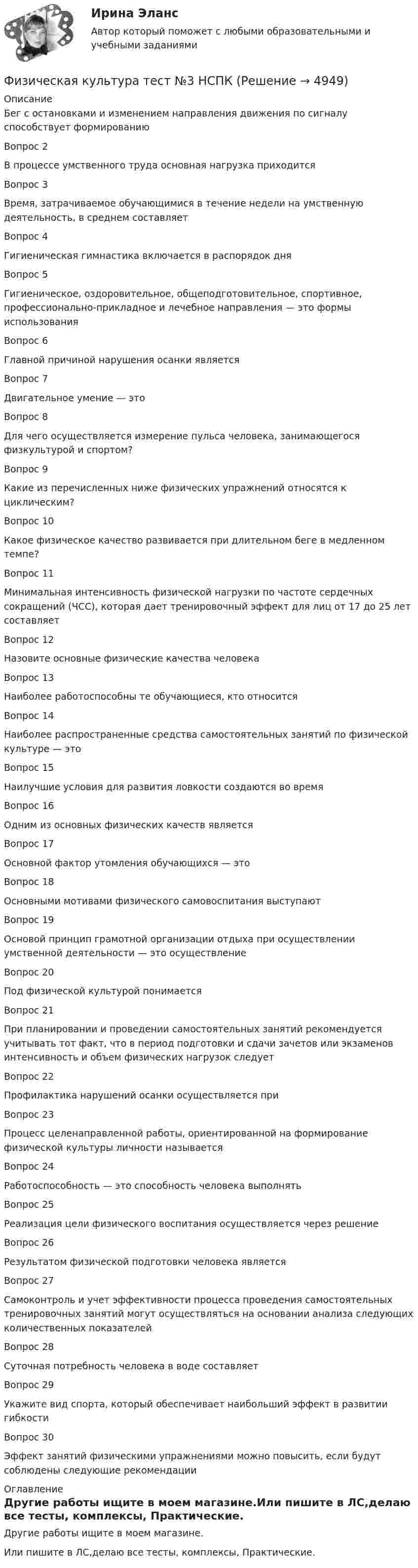     
          Описание
          Бег с остановками и изменением направления движения по сигналу способствует формированиюВопрос 2В процессе умственного труда основная нагрузка приходитсяВопрос 3Время, затрачиваемое обучающимися в течение недели на умственную деятельность, в среднем составляетВопрос 4Гигиеническая гимнастика включается в распорядок дняВопрос 5Гигиеническое, оздоровительное, общеподготовительное, спортивное, профессионально-прикладное и лечебное направления — это формы использованияВопрос 6Главной причиной нарушения осанки являетсяВопрос 7Двигательное умение — этоВопрос 8Для чего осуществляется измерение пульса человека, занимающегося физкультурой и спортом?Вопрос 9Какие из перечисленных ниже физических упражнений относятся к циклическим?Вопрос 10Какое физическое качество развивается при длительном беге в медленном темпе?Вопрос 11Минимальная интенсивность физической нагрузки по частоте сердечных сокращений (ЧСС), которая дает тренировочный эффект для лиц от 17 до 25 лет составляетВопрос 12Назовите основные физические качества человекаВопрос 13Наиболее работоспособны те обучающиеся, кто относитсяВопрос 14Наиболее распространенные средства самостоятельных занятий по физической культуре — этоВопрос 15Наилучшие условия для развития ловкости создаются во времяВопрос 16Одним из основных физических качеств являетсяВопрос 17Основной фактор утомления обучающихся — этоВопрос 18Основными мотивами физического самовоспитания выступаютВопрос 19Основой принцип грамотной организации отдыха при осуществлении умственной деятельности — это осуществлениеВопрос 20Под физической культурой понимаетсяВопрос 21При планировании и проведении самостоятельных занятий рекомендуется учитывать тот факт, что в период подготовки и сдачи зачетов или экзаменов интенсивность и объем физических нагрузок следуетВопрос 22Профилактика нарушений осанки осуществляется приВопрос 23Процесс целенаправленной работы, ориентированной на формирование физической культуры личности называетсяВопрос 24Работоспособность — это способность человека выполнятьВопрос 25Реализация цели физического воспитания осуществляется через решениеВопрос 26Результатом физической подготовки человека являетсяВопрос 27Самоконтроль и учет эффективности процесса проведения самостоятельных тренировочных занятий могут осуществляться на основании анализа следующих количественных показателейВопрос 28Суточная потребность человека в воде составляетВопрос 29Укажите вид спорта, который обеспечивает наибольший эффект в развитии гибкостиВопрос 30Эффект занятий физическими упражнениями можно повысить, если будут соблюдены следующие рекомендации 
          Оглавление
          Другие работы ищите в моем магазине.Или пишите в ЛС,делаю все тесты, комплексы, Практические. 
            
            
            Физическая культура Тест №2 НСПКФизическая культура тест №3  НСПКФизическая культура. Тестовые вопросы к разделу 10.Физическая культура Тестовые вопросы к разделу 11Физическая культура. Тестовые вопросы к разделу 11Физическая культура Тестовые вопросы к разделу 12Физическая культура тестовые вопросы к разделу 5Физическая культура  ТЕСТ-5    НСПКФизическая культура  ТЕСТ-5   НСПКФизическая культура  ТЕСТ-6   НСПКФизическая культура ТЕСТ-6   НСПКФизическая культура ТЕСТ-7    НСПКФизическая культура ТЕСТ-8    НСПКФизическая культура ТЕСТ-9   НСПК