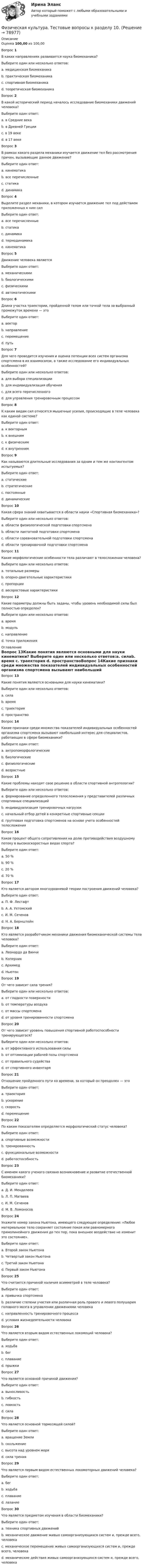     
            Описание
            Оценка 100,00 из 100,00Вопрос 1В каких направлениях развивается наука биомеханика?Выберите один или несколько ответов:a. медицинская биомеханика b. практическая биомеханикаc. спортивная биомеханика d. теоретическая биомеханика Вопрос 2В какой исторический период началось исследование биомеханики движений человека?Выберите один ответ:a. в Средние векаb. в Древней Греции c. в 19 векеd. в 17 векеВопрос 3В рамках какого раздела механики изучается движение тел без рассмотрения причин, вызывающие данное движение?Выберите один ответ:a. кинематика b. все перечисленныеc. статикаd. динамикаВопрос 4Выделите раздел механики, в котором изучается движение тел под действием приложенных к ним силВыберите один ответ:a. все перечисленныеb. статикаc. динамика d. термодинамикаe. кинематикаВопрос 5Движение человека являетсяВыберите один ответ:a. механическими b. биологическимиc. физическимиd. автоматическимиВопрос 6Длина участка траектории, пройденной телом или точкой тела за выбранный промежуток времени — этоВыберите один ответ:a. векторb. направлениеc. перемещениеd. путь Вопрос 7Для чего проводится изучения и оценка потенции всех систем организма спортсмена в их взаимосвязи, а также исследование его индивидуальных особенностей?Выберите один или несколько ответов:a. для выбора специализации b. для индивидуализация обучения c. для всего перечисленногоd. для управления тренировочным процессом Вопрос 8К каким видам сил относятся мышечные усилия, происходящие в теле человека как единой системе?Выберите один ответ:a. к векторнымb. к внешнимc. к физическимd. к внутренним Вопрос 9Как называются длительные исследования за одним и тем же контингентом испытуемых?Выберите один ответ:a. статическиеb. стратегическиеc. постоянныеd. динамические Вопрос 10Какая сфера знаний охватывается в области науки «Спортивная биомеханика»?Выберите один или несколько ответов:a. области физиологической подготовки спортсменаb. области лактатной подготовки спортсменаc. области соревновательной подготовки спортсмена d. области тренировочной подготовки спортсмена Вопрос 11Какие морфологические особенности тела различают в телосложении человека?Выберите один или несколько ответов:a. тотальные размеры b. опорно-двигательные характеристикиc. пропорции d. весоростовые характеристикиВопрос 12Какие параметры должны быть заданы, чтобы уровень необходимой силы был полностью определен?Выберите один или несколько ответов:a. времяb. модуль c. направление d. точка приложения  
            Оглавление
            Вопрос 13Какие понятия являются основными для науки кинематики? Выберите один или несколько ответов:a. силаb. время c. траектория d. пространствоВопрос 14Какие признаки среди множества показателей индивидуальных особенностей организма спортсмена вызывают наибольший интерес для специалистов, работающих в сфере биомеханики?Выберите один ответ:a. антропоморфологические b. биологическиеc. физиологическиеd. возрастныеВопрос 15Какие проблемы находят свое решение в области спортивной антропологии?Выберите один или несколько ответов:a. формирование определенного телосложения у представителей различных спортивных специализаций b. индивидуализация тренировочных нагрузокc. начальный отбор детей в конкретные спортивные секции d. групповая подготовка спортсменов на основе учета особенностей телосложенияВопрос 16Каков процент общего сопротивления на долю противодействия воздушному потоку в высокоскоростных видах спорта?Выберите один ответ:a. 50 %b. 90 % c. 20 %d. 70 %Вопрос 17Кто является автором многоуровневой теории построения движений человека?Выберите один ответ:a. П. Ф. Лесгафтb. А. А. Ухтомскийc. И. М. Сеченовd. Н. А. Бернштейн Вопрос 18Кто является разработчиком механики движения биомеханической системы тела человека?Выберите один ответ:a. Леонардо да Винчиb. Коперникc. Архимедd. Ньютон Вопрос 19От чего зависит сила трения?Выберите один или несколько ответов:a. от гладкости поверхности b. от температуры воздухаc. от массы спортсмена d. от уровня тренированности спортсменаВопрос 20От чего зависит уровень повышения спортивной работоспособности тренирующегося?Выберите один или несколько ответов:a. от эффективного использования силы b. от оптимизации рабочей позы спортсмена c. от правильного судействаd. от спортивного инвентаряВопрос 21Отношение пройденного пути ко времени, за который он преодолен — этоВыберите один ответ:a. траекторияb. ускорениеc. скорость d. перемещениеВопрос 22По каким показателям определяется морфологический статус человека?Выберите один ответ:a. спортивные возможностиb. тренированностьc. функциональные возможности d. работоспособностьВопрос 23С именем какого ученого связано возникновение и развитие отечественной биомеханики?Выберите один ответ:a. Д. И. Менделеевb. Л. П. Матвеевc. И. М. Сеченов d. М. В. ЛомоносовВопрос 24Укажите номер закона Ньютона, имеющего следующее определение: «Любое материальное тело сохраняет состояние покоя или равномерного прямолинейного движения до тех пор, пока внешнее воздействие не изменит это состояние».Выберите один ответ:a. Второй закон Ньютонаb. Четвертый закон Ньютонаc. Третий закон Ньютонаd. Первый закон Ньютона Вопрос 25Что считается причиной наличия асимметрий в теле человека?Выберите один ответ:a. привычка спортсменаb. различие степени участия или различная роль правого и левого полушария головного мозга в управлении движениями человека c. направленность тренировочного процессаd. условия жизнедеятельности человекаВопрос 26Что является вторым видом естественных локомоций человека?Выберите один ответ:a. ходьбаb. бег c. плаваниеd. прыжкиВопрос 27Что является основной причиной движения?Выберите один ответ:a. выносливостьb. гибкостьc. ловкостьd. сила Вопрос 28Что является основной тормозящей силой?Выберите один ответ:a. вращение Землиb. скольжениеc. высота над уровнем моряd. сила трения Вопрос 29Что является первым видом естественных локомоторных движений человека?Выберите один ответ:a. бегb. ходьба c. плаваниеd. лазаниеВопрос 30Что является предметом изучения в области биомеханики?Выберите один ответ:a. техника спортивных движенийb. механическое движение живых самоорганизующихся систем и, прежде всего, человека c. механическое перемещение живых самоорганизующихся систем и, прежде всего, человекаd. механические действия живых самоорганизующихся систем и, прежде всего, человека  
            
            
            Физическая культура тест №3  НСПКФизическая культура. Тестовые вопросы к разделу 10.Физическая культура Тестовые вопросы к разделу 11Физическая культура. Тестовые вопросы к разделу 11Физическая культура Тестовые вопросы к разделу 12Физическая культура тестовые вопросы к разделу 5Физическая культура Тестовые вопросы к разделу 5Физическая культура  ТЕСТ-5   НСПКФизическая культура  ТЕСТ-6   НСПКФизическая культура ТЕСТ-6   НСПКФизическая культура ТЕСТ-7    НСПКФизическая культура ТЕСТ-8    НСПКФизическая культура ТЕСТ-9   НСПКФизическая культура Тест №1 НСПК