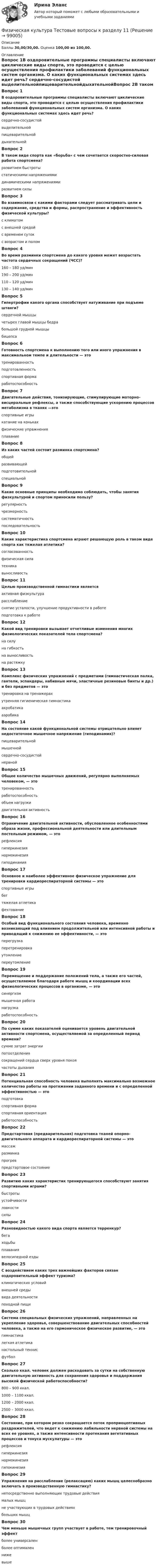      
            Описание
            Баллы 30,00/30,00. Оценка 100,00 из 100,00. 
            Оглавление
            Вопрос 1В оздоровительные программы специалисты включают циклические виды спорта, это проводится с целью осуществления профилактики заболеваний функциональных систем организма. О каких функциональных системах здесь идет речь? сердечно-сосудистой выделительнойпищеварительнойдыхательнойВопрос 2В таком виде спорта как «борьба» с чем сочетается скоростно-силовая работа спортсмена? развитием быстроты статическими напряжениями динамическими напряжениямиразвитием силыВопрос 3Во взаимосвязи с какими факторами следует рассматривать цели и содержание, средства и формы, распространение и эффективность физической культуры?с климатомс внешней средой с временем сутокс возрастом и поломВопрос 4Во время разминки спортсмена до какого уровня может возрастать частота сердечных сокращений (ЧСС)?160 – 180 уд/мин 190 – 200 уд/мин110 – 120 уд/мин130 – 140 уд/минВопрос 5Гипертрофии какого органа способствует натуживание при подъеме штанги?сердечной мышцы четырех главой мышцы бедрабольшой грудной мышцыбицепсаВопрос 6Готовность спортсмена к выполнению того или иного упражнения в максимальном темпе и длительности — этотренированностьподготовленностьспортивная форма работоспособностьВопрос 7Двигательные действия, тонизирующие, стимулирующие моторно-висцеральные рефлексы, а также способствующие ускорению процессов метаболизма в тканях —этоспортивные игрыкатание на конькахфизические упражнения плаваниеВопрос 8Из каких частей состоит разминка спортсмена?общей развивающейподготовительнойспециальнойВопрос 9Какие основные принципы необходимо соблюдать, чтобы занятия физкультурой и спортом приносили пользу?регулярность чрезмерностьсистематичность последовательностьВопрос 10Какие характеристика спортсмена играют решающую роль в таком виде спорта как тяжелая атлетика? согласованностьфизическая сила техника выносливостьВопрос 11Целью производственной гимнастики являетсяактивная физкультурарасслаблениеснятие усталости, улучшение продуктивности в работе подготовка к работеВопрос 12Какой вид тренировки вызывает отчетливые изменения многих физиологических показателей тела спортсмена?на силуна гибкостьна выносливость на растяжкуВопрос 13Комплекс физических упражнений с предметами (гимнастическая палка, гантели, эспандеры, набивные мячи, эластичные резиновые бинты и др.) и без предметов — этотренировка на тренажерахутренняя гигиеническая гимнастика акробатикааэробикаВопрос 14На состояние какой функциональной системы отрицательно влияет недостаточное мышечное напряжение (гиподинамия)?пищеварительноймышечной сердечно-сосудистой нервнойВопрос 15Общее количество мышечных движений, регулярно выполняемых человеком, — этотренированностьработоспособностьобъем нагрузкидвигательная активностьВопрос 16Ограничение двигательной активности, обусловленное особенностями образа жизни, профессиональной деятельности или длительным постельным режимом, — эторефлексиягиперкинезиянормокинезиягиподинамияВопрос 17Основное и наиболее эффективное физическое упражнение для тренировки кардиореспираторной системы — этоспортивные игрыбег тяжелая атлетикафехтованиеВопрос 18Особый вид функционального состояния человека, временно возникающий под влиянием продолжительной или интенсивной работы и приводящий к снижению ее эффективности, — этоперегрузкаперетренировкаутомление переутомлениеВопрос 19Перемещение и поддержание положений тела, а также его частей, осуществляемое благодаря работе мышц и координации всех физиологических процессов в организме, — этосинергизммышечная работа нагрузкаработоспособностьВопрос 20По сумме каких показателей оценивается уровень двигательной активности спортсмена, осуществляемой за определенный период времени? сумме затрат энергии потоотделениясокращений сердца сверх уровня покоя частоты дыханияВопрос 21Потенциальная способность человека выполнять максимально возможное количество работы на протяжении заданного времени и с определенной эффективностью — этоподготовкаспортивная формаспортивная ориентацияработоспособностьВопрос 22Предстартовая (предварительная) подготовка тканей опорно-двигательного аппарата и кардиореспираторной системы — этомассажразминка прогревпредстартовое состояниеВопрос 23Развитию каких характеристик тренирующегося способствуют занятия спортивными играми? быстроты устойчивостиловкости силыВопрос 24Разновидностью какого вида спорта является терренкур?бегаходьбы плаваниявелосипедной ездыВопрос 25С воздействием каких трех важнейших факторов связан оздоровительный эффект туризма?климатических условий внешней среды вида деятельности походной пищиВопрос 26Система специальных физических упражнений, направленных на укрепление здоровья, совершенствование двигательных способностей человека, а также на его гармоническое физическое развитие, — этогимнастика легкая атлетиканастольный теннисфутболВопрос 27Сколько ккал. человек должен расходовать за сутки на собственную двигательную активность для сохранения здоровья и поддержания высокой физической работоспособности?800 – 900 ккал.1000 – 1100 ккал.1200 – 2000 ккал. 2500 – 3000 ккал.Вопрос 28Состояние, при котором резко сокращается поток проприоцептивных раздражителей, что ведет к снижению лабильности нервной системы на всех ее уровнях, а также интенсивности протекания вегетативных процессов и тонуса мускулатуры — эторефлексиягиперкинезиянормокинезиягипокинезияВопрос 29Упражнения на расслабление (релаксацию) каких мышц целесообразно включать в производственную гимнастику?непосредственно выполняющих трудовые действия малых мышцне участвующих в трудовых действияхбольших мышцВопрос 30Чем меньше мышечных групп участвует в работе, тем тренировочный эффектболее универсаленболее оптималенниже выше  
            
            
            Физическая культура. Тестовые вопросы к разделу 10.Физическая культура Тестовые вопросы к разделу 11Физическая культура. Тестовые вопросы к разделу 11Физическая культура Тестовые вопросы к разделу 12Физическая культура тестовые вопросы к разделу 5Физическая культура Тестовые вопросы к разделу 5Физическая культура Тестовые вопросы к разделу 5 НСПКФизическая культура  ТЕСТ-6   НСПКФизическая культура ТЕСТ-6   НСПКФизическая культура ТЕСТ-7    НСПКФизическая культура ТЕСТ-8    НСПКФизическая культура ТЕСТ-9   НСПКФизическая культура Тест №1 НСПКФизическая культура Тест №2 НСПК