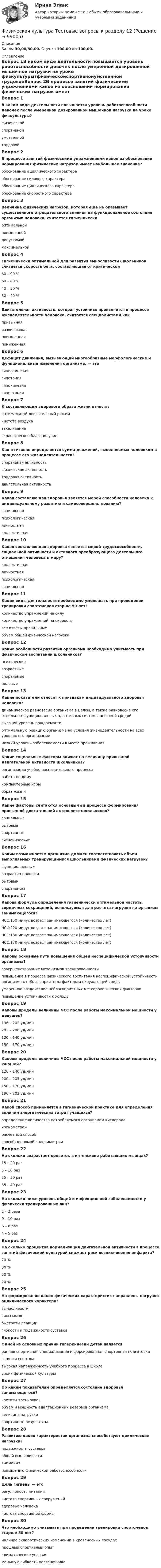      
            Описание
            Баллы 30,00/30,00. Оценка 100,00 из 100,00. 
            Оглавление
            Вопрос 1В каком виде деятельности повышается уровень работоспособности девочек после умеренной дозированной мышечной нагрузки на уроке физкультуры?физическойспортивнойумственной трудовойВопрос 2В процессе занятий физическими упражнениями какое из обоснований нормирования физических нагрузок имеет наибольшее значение?обоснование ациклического характераобоснование силового характераобоснование циклического характера обоснование скоростного характераВопрос 3Величина физических нагрузок, которая еще не оказывает существенного отрицательного влияния на функциональное состояние организма человека, считается гигиеническиоптимальной повышеннойдопустимоймаксимальнойВопрос 4Гигиенически оптимальной для развития выносливости школьников считается скорость бега, составляющая от критической80 – 90 %60 – 80 % 40 – 50 %30 – 40 %Вопрос 5Двигательная активность, которая устойчиво проявляется в процессе жизнедеятельности человека, считается специалистами какпривычная развивающаяповышеннаяпониженнаяВопрос 6Дефицит движения, вызывающий многообразные морфологические и функциональные изменения организма, — этогиперкинезиягипотониягипокинезия гипертонияВопрос 7К составляющим здорового образа жизни относят:оптимальный двигательный режим чистота воздухазакаливание экологическое благополучиеВопрос 8Как в гигиене определяется сумма движений, выполняемых человеком в процессе его жизнедеятельности?спортивная активностьфизическая активностьтрудовая активностьдвигательная активностьВопрос 9Какая составляющая здоровья является мерой способности человека к индивидуальному развитию и самосовершенствованию?социальнаяпсихологическаяличностная коллективнаяВопрос 10Какая составляющая здоровья является мерой трудоспособности, социальной активности и активного преобразующего деятельного отношения человека к миру?коллективнаяличностнаяпсихологическаясоциальнаяВопрос 11Какие виды деятельности необходимо уменьшать при проведении тренировки спортсменов старше 50 лет?количество упражнений на силуколичество упражнений на скоростьвсе ответы правильные объем общей физической нагрузкиВопрос 12Какие особенности развития организма необходимо учитывать при физическом воспитании школьников?психическиевозрастные спортивныеполовыеВопрос 13Какие показатели относят к признакам индивидуального здоровья человека?динамическое равновесие организма в целом, а также равновесие его отдельных функциональных адаптивных систем с внешней средой высокий уровень рождаемостиоптимальную реакцию организма на условия жизнедеятельности на всех уровнях его организации низкий уровень заболеваемости в месте проживанияВопрос 14Какие социальные факторы влияют на величину привычной двигательной активности школьников?организация учебно-воспитательного процесса работа по домукомпьютерные игрыобраз жизниВопрос 15Какие факторы считаются основными в процессе формирования привычной двигательной активности школьников?социальные бытовыеспортивныегигиеническиеВопрос 16Каким возможностям организма должен соответствовать объем выполняемых тренирующимися школьниками физических нагрузок?функциональным возрастно-половым бытовымспортивнымВопрос 17Какова формула определения гигиенически оптимальной частоты сердечных сокращений, используемая для расчета нагрузки на организм занимающегося?ЧСС:150 минус возраст занимающегося (количество лет)ЧСС:220 минус возраст занимающегося (количество лет)ЧСС:180 минус возраст занимающегося (количество лет)ЧСС:170 минус возраст занимающегося (количество лет)Вопрос 18Каковы основные пути повышения общей неспецифической устойчивости организма? совершенствование механизмов тренированностиповышение в процессе физического воспитания неспецифической устойчивости организма к неблагоприятным факторам окружающей среды умеренное воздействие неблагоприятных метеорологических факторов повышение устойчивости к холодуВопрос 19Каковы пределы величины ЧСС после работы максимальной мощности у девушек?196 – 202 уд/мин203 – 206 уд/мин 120 – 140 уд/мин150 – 170 уд/минВопрос 20Каковы пределы величины ЧСС после работы максимальной мощности у юношей?120 – 140 уд/мин200 – 205 уд/мин150 – 170 уд/мин196 – 202 уд/минВопрос 21Какой способ применяется в гигиенической практике для определения величин энергетических затрат учащихся?определение количества потребляемого организмом кислородахронометражрасчетный способ способ непрямой калориметрииВопрос 22На сколько возрастает кровоток в интенсивно работающих мышцах?15 – 20 раз 5 – 10 раз25 – 30 раз35 – 40 разВопрос 23На сколько ниже уровень общей и инфекционной заболеваемости у физически тренированных лиц?2 – 3 раза 9 – 10 раз6 – 8 раз4 – 5 разВопрос 24На сколько процентов нормализация двигательной активности в процессе занятий физической культурой снижает риск возникновения инфаркта?70 %30 %50 % 20 %Вопрос 25На формирование каких физических характеристик направлены нагрузки ациклического характера?выносливостисилы мышц быстроты реакции гибкости и подвижности суставовВопрос 26Одной из основных причин гиперкинезии детей являетсяранняя спортивная специализация и форсированная спортивная подготовка занятия спортомвысокая напряженность учебного процесса в школеуроки физической культурыВопрос 27По каким показателям определяется состояние здоровья занимающегося?частоты тренировокобъем и мощность адаптационных резервов организма величина нагрузкиспортивные результатыВопрос 28Развитию каких характеристик организма способствуют циклические нагрузки? подвижности суставовобщей выносливости вниманияповышению физической работоспособностиВопрос 29Цель гигиены — эторегулярность питаниячистота спортивных сооруженийздоровье человека чистота спортивной формыВопрос 30Что необходимо учитывать при проведении тренировки спортсменов старше 50 лет?наличие склеротических изменений в кровеносных сосудах прошлый спортивный опытклиматические условияменьшую гибкость позвоночника  
            
            
            Физическая культура. Тестовые вопросы к разделу 11Физическая культура Тестовые вопросы к разделу 12Физическая культура тестовые вопросы к разделу 5Физическая культура Тестовые вопросы к разделу 5Физическая культура Тестовые вопросы к разделу 5 НСПКФизическая культура. Тестовые вопросы к разделу 6Физическая культура Тестовые вопросы к разделу 6 НСПКФизическая культура ТЕСТ-7    НСПКФизическая культура ТЕСТ-8    НСПКФизическая культура ТЕСТ-9   НСПКФизическая культура Тест №1 НСПКФизическая культура Тест №2 НСПКФизическая культура тест №3  НСПКФизическая культура. Тестовые вопросы к разделу 10.