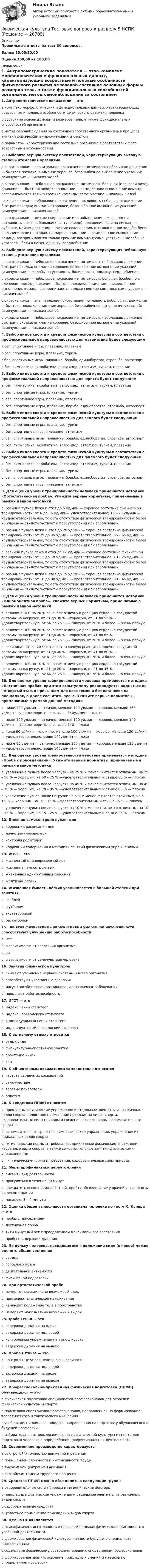     
          Описание
          Правильные ответы на тест 30 вопросов.Баллы 30,00/30,00Оценка 100,00 из 100,00 
          Оглавление
          1. Антропометрические показатели — этоa.комплекс морфологических и функциональных данных, характеризующих возрастные и половые особенности физического развития человекаb.состояние основных форм и размеров тела, а также функциональных способностей организмаc.метод самонаблюдения за состоянием собственного организма в процессе занятий физическими упражнениями и спортомd.параметры, характеризующие состояние организма в соответствии с его возрастными особенностями2. Выберите верную систему показателей, характеризующих высокую степень утомления организмаa.окраска кожи — значительное покраснение; потливость небольшая; движение — быстрая походка; внимание хорошее, безошибочное выполнение указаний; самочувствие — никаких жалобb.окраска кожи — небольшое покраснение; потливость большая (плечевой пояс); движение — быстрая походка; внимание — замедленное выполнение команд, воспринимаются только громкие команды; самочувствие —никаких жалобc.окраска кожи — небольшое покраснение; потливость небольшая; движение — быстрая походка; внимание хорошее, безошибочное выполнение указаний; самочувствие — никаких жалобd.окраска кожи — резкое покраснение или побледнение, синюшность; потливость — очень большая (все туловище), появление соли на висках, на рубашке, майке; движение — резкие покачивания, отставание при ходьбе, беге, в альпинистских походах, на марше; внимание — замедленное выполнение команд, воспринимаются только громкие команды; самочувствие — жалобы на усталость, боли в ногах, одышку, сердцебиение3. Выберите верную систему показателей, характеризующих небольшую степень утомления организмаa.окраска кожи — небольшое покраснение; потливость небольшая; движение — быстрая походка; внимание хорошее, безошибочное выполнение указаний; самочувствие — жалобы на усталость, боли в ногах, одышку, сердцебиениеb.окраска кожи — небольшое покраснение; потливость большая (особенно в плечевом поясе); движение —быстрая походка; внимание — замедленное выполнение команд, воспринимаются только громкие команды; самочувствие — никаких жалобc.окраска кожи — значительное покраснение; потливость небольшая; движение — быстрая походка; внимание хорошее, безошибочное выполнение указаний; самочувствие — никаких жалобd.окраска кожи — небольшое покраснение; потливость небольшая; движение — быстрая походка; внимание хорошее, безошибочное выполнение указаний; самочувствие — никаких жалоб4. Выбор видов спорта и средств физической культуры в соответствии с профессиональной направленностью для математика будет следующимa.бег, спортивнее игры, плавание, атлетизмb.бег, спортивные игры, плавание, туризмc.бег, спортивные игры, плавание, борьба, единоборства, стрельба, автоспортd.бег, гимнастика, акробатика, велосипед, атлетизм, туризм, плавание  5. Выбор видов спорта и средств физической культуры в соответствии с профессиональной направленностью для юриста будет следующимa. бег, гимнастика, акробатика, велосипед, атлетизм, туризм, плаваниеb. бег, спортивные игры, плавание, туризмc. бег, спортивнее игры, плавание, атлетизмd. бег, спортивные игры, плавание, борьба, единоборства, стрельба, автоспорт6. Выбор видов спорта и средств физической культуры в соответствии с профессиональной направленностью для эколога будет следующимa. бег, спортивные игры, плавание, туризмb. бег, спортивнее игры, плавание, атлетизмc. бег, спортивные игры, плавание, борьба, единоборства, стрельба, автоспортd. бег, гимнастика, акробатика, велосипед, атлетизм, туризм, плавание7. Выбор видов спорта и средств физической культуры в соответствии с профессиональной направленностью для филолога будет следующимa. бег, гимнастика, акробатика, велосипед, атлетизм, туризм, плаваниеb. бег, спортивные игры, плавание, туризмc. бег, спортивные игры, плавание, борьба, единоборства, стрельба, автоспортd. бег, спортивнее игры, плавание, атлетизм8. Для оценки уровня тренированности человека применяется методика «Ортостатическая проба». Укажите верные нормативы, применяемые в рамках данной методикиa. разница пульса лежа и стоя до 5 уд/мин — хорошее состояние физической тренированности; от 6 до 15 уд/мин— удовлетворительное; 15 – 25 уд/мин — неудовлетворительное, то есть отсутствие физической тренированности; более 25 уд/мин — свидетельствует о переутомлении или заболеванииb. разница пульса лежа и стоя до 20 уд/мин — хорошее состояние физической тренированности; от 29 до 35 уд/мин — удовлетворительное; 35 – 55 уд/мин — неудовлетворительное, то есть отсутствие физической тренированности; более 55 уд/мин — свидетельствует о переутомлении или заболеванииc. разница пульса лежа и стоя до 12 уд/мин — хорошее состояние физической тренированности; от 13 до 18 уд/мин — удовлетворительное; 19 – 25 уд/мин — неудовлетворительное, то есть отсутствие физической тренированности; более 25 уд/мин — свидетельствует о переутомлении или заболеванииd. разница пульса лежа и стоя до 15 уд/мин — хорошее состояние физической тренированности; от 16 до 30 уд/мин — удовлетворительное; 30 – 45 уд/мин — неудовлетворительное, то есть отсутствие физической тренированности; более 45 уд/мин — свидетельствует о переутомлении или заболевании9. Для оценки уровня тренированности человека применяется методика «Одномоментная проба». Укажите верные нормативы, применяемые в рамках данной методикиa. величина ЧСС по 20 % означает отличную реакцию сердечно-сосудистой системы на нагрузку, от 21 до 30 % —хорошую, от 31 до 55 % — удовлетворительную, от 56 до 75 % — плохую, от 76 % и более — очень плохуюb. величина ЧСС по 20 % означает отличную реакцию сердечно-сосудистой системы на нагрузку, от 21 до 40 % —хорошую, от 41 до 65 % — удовлетворительную, от 66 до 75 % — плохую, от 76 % и более — очень плохуюc. величина ЧСС по 20 % означает отличную реакцию сердечно-сосудистой системы на нагрузку, от 21 до 40 % —хорошую, от 41 до 60 % — удовлетворительную, от 61 до 85 % — плохую, от 78 % и более — очень плохуюd. величина ЧСС по 10 % означает отличную реакцию сердечно-сосудистой системы на нагрузку, от 11 до 20 % —хорошую, от 21 до 45 % — удовлетворительную, от 46 до 75 % — плохую, от 76 % и более — очень плохую   10. Для оценки уровня тренированности человека применяется методика «Лестничная проба», при этом испытуемому рекомендуется подняться на четвертый этаж в привычном для него темпе и без остановок на площадках, а далее сосчитать пульс. Укажите верные нормативы, применяемые в рамках данной методикиa. ниже 120 уд/мин — отлично, меньше 140 уд/мин — хорошо, меньше 160 уд/мин — удовлетворительно, выше 140уд/мин — плохоb. ниже 100 уд/мин — отлично, меньше 120 уд/мин — хорошо, меньше 140 уд/мин — удовлетворительно, выше 140— плохоc. ниже 60 уд/мин — отлично, меньше 100 уд/мин — хорошо, меньше 120 уд/мин — удовлетворительно, выше 140уд/мин — плохоd. ниже 80 уд/мин — отлично, меньше 100 уд/мин — хорошо, меньше 120 уд/мин — удовлетворительно, выше 140уд/мин — плохо11. Для оценки уровня тренированности человека применяется методика «Проба с приседаниями». Укажите верные нормативы, применяемые в рамках данной методикиa. увеличение пульса после нагрузки на 25 % и менее считается отличным, на 25 – 50 % — хорошим, на 50 – 75 % —удовлетворительным и свыше 65 % — плохимb. увеличение пульса после нагрузки на 45 % и менее считается отличным, на 45 – 70 % — хорошим, на 70 – 85 % —удовлетворительным и свыше 85 % — плохимc. увеличение пульса после нагрузки на 5 % и менее считается отличным, на 5 – 15 % — хорошим, на 15 – 35 % —удовлетворительным и свыше 35 % — плохимd. увеличение пульса после нагрузки на 10 % и менее считается отличным, на 10 – 15 % — хорошим, на 15 – 25 % —удовлетворительным и свыше 25 % — плохим12. Дневник самоконтроля нужен дляa. коррекции расписания дняb. лично занимающемусяc. контроля родителейd. коррекции содержания и методики занятий физическими упражнениями13. ЖЕЛ — этоa. жизненный единовременный лотb. жизненная емкость легкихc. жизненный единоотечный лавсонитd. желтизна легких14. Жизненная ёмкость лёгких увеличивается в большей степени при занятияхa. греблейb. футболомc. аквааэробикойd. баскетболом  15. Занятия физическими упражнениями умеренной интенсивности способствуют улучшению работоспособностиa. нетb. в зависимости от состояния организмаc. даd. в зависимости от самочувствия человека16. Занятия физической культуройa. снимают утомление нервной системы и всего организмаb. способствуют укреплению здоровьяc. могут способствовать возникновению различных заболеванийd. повышают работоспособность  17. ИГСТ — этоa. индекс Генчи степ-тестb. индекс Гарвардского степ-тестаc. индивидуальный Генчи степ-тестd. индивидуальный Гарвардский степ-тест18. К активному отдыху относитсяa. отдых сидяb. физкультурно-спортивное занятиеc. прочтение книгиd. сон19. К объективным показателям самоконтроля относитсяa. частота сердечных сокращенийb. самочувствиеc. весовые показателиd. аппетит20. К средствам ППФП относятсяa. прикладные физические упражнения и отдельные элементы из различных видов спорта, целостное применение прикладных видов спорта, оздоровительные силы природы и гигиенические факторы, вспомогательные средстваb. вспомогательные средства, гимнастические упражнения, упражнения из прикладных видов спортаc. гигиенические нормы и требования, прикладные физические упражнения, избранные виды спорта, а также самостоятельные занятия физическими упражнениямиd. гигиенические нормы и требования, оздоровительные силы природы 21. Меры профилактики переутомленияa. сменить вид деятельностиb. прогуляться в течение 30 минутc. прекратить выполнение действий, пройти обследование у врачей и выполнять их рекомендацииd. посидеть 3 – 4 минуты22. Оценка общей выносливости организма человека по тесту К. Купера — этоa. пробы с приседаниемb. лестничная пробаc. 12ти минутный бег с преодолением максимального расстоянияd. пробы с задержкой дыхания23. По пульсу человека, находящегося в положении сидя (в покое) можно оценить общее состояниеa. сердцаb. головного мозгаc. двигательной активностиd. физической подготовки24. При ортостатической пробеa. измеряют максимально возможный вдохb. применяют статическое натуживаниеc. изменяют положение тела в пространствеd. измеряют максимально возможный выдох25.Проба Генчи — этоa. задержка дыхания на вдохеb. задержка дыхания под водойc. контрольные упражнения на выносливостьd. задержка дыхания на выдохе26. Проба Штанге — этоa. контрольные упражнения на выносливостьb. задержка дыхания под водойc. задержка дыхания на вдохеd. задержка дыхания на выдохе  27. Профессионально-прикладная физическая подготовка (ППФП) обучающихся — этоa.физическая подготовка специалистов-профессионалов для отраслей физической культуры и спортаb.подготовка спортсменов-профессионалов, направленная на формирование теоретического и тактического мышленияc.учебная дисциплина в колледже, направленная на подготовку обучающегося к будущей профессииd.избирательное использование средств физической культуры и спорта для подготовки человека к определённой профессиональной деятельности28. Современное производство характеризуетсяa.быстротой и точностью движений и решенийb.повышением сложности и интенсивности трудаc.высокой концентрацией вниманияd.спокойным темпом трудового процесса  29. Средства ППФП можно объединить в следующие группыa.оздоровительные силы природы и гигиенические факторыb.прикладные физические упражнения и отдельные элементы из различных видов спортаc.оздоровительные средстваd.целостное применение прикладных видов спорта  30. Целью ППФП являетсяa.психофизическая готовность и профессиональная физическая пригодность к успешной деятельностиb.формирование физической культуры личности будущего специалиста-профессионалаc.содействие физическому совершенствованию спортсменов-профессионаловd.формирование знаний, освоение прикладных умений и навыков по определенной профессии    
            
            
            Физическая культура Тестовые вопросы к разделу 5Физическая культура Тестовые вопросы к разделу 5 НСПКФизическая культура. Тестовые вопросы к разделу 6Физическая культура Тестовые вопросы к разделу 6 НСПКФизическая культура Тестовые вопросы к разделу 7Физическая культура. Тестовые вопросы к разделу 7Физическая культура Тестовые вопросы к разделу 7 НСПКФизическая культура Тест №1 НСПКФизическая культура Тест №2 НСПКФизическая культура тест №3  НСПКФизическая культура. Тестовые вопросы к разделу 10.Физическая культура Тестовые вопросы к разделу 11Физическая культура. Тестовые вопросы к разделу 11Физическая культура Тестовые вопросы к разделу 12