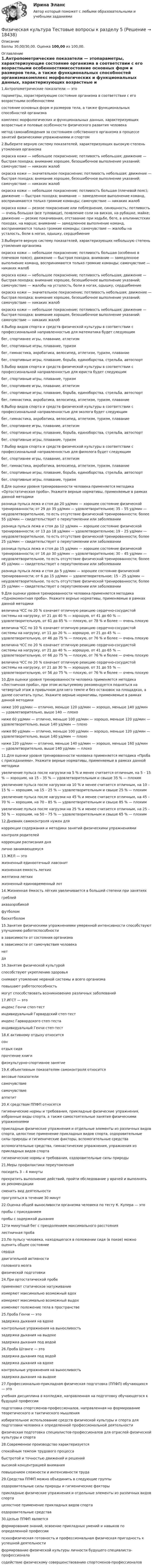      
          Описание
          Баллы 30,00/30,00. Оценка 100,00 из 100,00. 
          Оглавление
          1.Антропометрические показатели — этопараметры, характеризующие состояние организма в соответствии с его возрастными особенностямисостояние основных форм и размеров тела, а также функциональных способностей организмакомплекс морфологических и функциональных данных, характеризующих возрастные и половые особенности физического развития человека  метод самонаблюдения за состоянием собственного организма в процессе занятий физическими упражнениями и спортом2.Выберите верную систему показателей, характеризующих высокую степень утомления организма окраска кожи — небольшое покраснение; потливость небольшая; движение — быстрая походка; внимание хорошее, безошибочное выполнение указаний; самочувствие — никаких жалобокраска кожи — значительное покраснение; потливость небольшая; движение — быстрая походка; внимание хорошее, безошибочное выполнение указаний; самочувствие — никаких жалобокраска кожи — небольшое покраснение; потливость большая (плечевой пояс); движение — быстрая походка; внимание — замедленное выполнение команд, воспринимаются только громкие команды; самочувствие — никаких жалобокраска кожи — резкое покраснение или побледнение, синюшность; потливость — очень большая (все туловище), появление соли на висках, на рубашке, майке; движение — резкие покачивания, отставание при ходьбе, беге, в альпинистских походах, на марше; внимание — замедленное выполнение команд, воспринимаются только громкие команды; самочувствие — жалобы на усталость, боли в ногах, одышку, сердцебиение3.Выберите верную систему показателей, характеризующих небольшую степень утомления организмаокраска кожи — небольшое покраснение; потливость большая (особенно в плечевом поясе); движение — быстрая походка; внимание — замедленное выполнение команд, воспринимаются только громкие команды; самочувствие — никаких жалобокраска кожи — небольшое покраснение; потливость небольшая; движение — быстрая походка; внимание хорошее, безошибочное выполнение указаний; самочувствие — жалобы на усталость, боли в ногах, одышку, сердцебиениеокраска кожи — значительное покраснение; потливость небольшая; движение — быстрая походка; внимание хорошее, безошибочное выполнение указаний; самочувствие — никаких жалобокраска кожи — небольшое покраснение; потливость небольшая; движение — быстрая походка; внимание хорошее, безошибочное выполнение указаний; самочувствие — никаких жалоб4.Выбор видов спорта и средств физической культуры в соответствии с профессиональной направленностью для математика будет следующимбег, спортивнее игры, плавание, атлетизмбег, спортивные игры, плавание, туризм бег, гимнастика, акробатика, велосипед, атлетизм, туризм, плаваниебег, спортивные игры, плавание, борьба, единоборства, стрельба, автоспорт5.Выбор видов спорта и средств физической культуры в соответствии с профессиональной направленностью для юриста будет следующим бег, спортивные игры, плавание, туризм бег, спортивнее игры, плавание, атлетизмбег, спортивные игры, плавание, борьба, единоборства, стрельба, автоспортбег, гимнастика, акробатика, велосипед, атлетизм, туризм, плавание6.Выбор видов спорта и средств физической культуры в соответствии с профессиональной направленностью для эколога будет следующимбег, гимнастика, акробатика, велосипед, атлетизм, туризм, плавание бег, спортивнее игры, плавание, атлетизмбег, спортивные игры, плавание, борьба, единоборства, стрельба, автоспортбег, спортивные игры, плавание, туризм7.Выбор видов спорта и средств физической культуры в соответствии с профессиональной направленностью для филолога будет следующимбег, спортивнее игры, плавание, атлетизмбег, гимнастика, акробатика, велосипед, атлетизм, туризм, плаваниебег, спортивные игры, плавание, борьба, единоборства, стрельба, автоспортбег, спортивные игры, плавание, туризм8.Для оценки уровня тренированности человека применяется методика «Ортостатическая проба». Укажите верные нормативы, применяемые в рамках данной методикиразница пульса лежа и стоя до 20 уд/мин — хорошее состояние физической тренированности; от 29 до 35 уд/мин — удовлетворительное; 35 – 55 уд/мин — неудовлетворительное, то есть отсутствие физической тренированности; более 55 уд/мин — свидетельствует о переутомлении или заболеванииразница пульса лежа и стоя до 12 уд/мин — хорошее состояние физической тренированности; от 13 до 18 уд/мин — удовлетворительное; 19 – 25 уд/мин — неудовлетворительное, то есть отсутствие физической тренированности; более 25 уд/мин — свидетельствует о переутомлении или заболевании разница пульса лежа и стоя до 15 уд/мин — хорошее состояние физической тренированности; от 16 до 30 уд/мин — удовлетворительное; 30 – 45 уд/мин — неудовлетворительное, то есть отсутствие физической тренированности; более 45 уд/мин — свидетельствует о переутомлении или заболевании разница пульса лежа и стоя до 5 уд/мин — хорошее состояние физической тренированности; от 6 до 15 уд/мин — удовлетворительное; 15 – 25 уд/мин — неудовлетворительное, то есть отсутствие физической тренированности; более 25 уд/мин — свидетельствует о переутомлении или заболевании9.Для оценки уровня тренированности человека применяется методика «Одномоментная проба». Укажите верные нормативы, применяемые в рамках данной методикивеличина ЧСС по 20 % означает отличную реакцию сердечно-сосудистой системы на нагрузку, от 21 до 40 % — хорошую, от 41 до 60 % — удовлетворительную, от 61 до 85 % — плохую, от 78 % и более — очень плохуювеличина ЧСС по 10 % означает отличную реакцию сердечно-сосудистой системы на нагрузку, от 11 до 20 % — хорошую, от 21 до 45 % — удовлетворительную, от 46 до 75 % — плохую, от 76 % и более — очень плохуювеличина ЧСС по 20 % означает отличную реакцию сердечно-сосудистой системы на нагрузку, от 21 до 40 % — хорошую, от 41 до 65 % — удовлетворительную, от 66 до 75 % — плохую, от 76 % и более — очень плохую величина ЧСС по 20 % означает отличную реакцию сердечно-сосудистой системы на нагрузку, от 21 до 30 % — хорошую, от 31 до 55 % — удовлетворительную, от 56 до 75 % — плохую, от 76 % и более — очень плохую10.Для оценки уровня тренированности человека применяется методика «Лестничная проба», при этом испытуемому рекомендуется подняться на четвертый этаж в привычном для него темпе и без остановок на площадках, а далее сосчитать пульс. Укажите верные нормативы, применяемые в рамках данной методикиниже 100 уд/мин — отлично, меньше 120 уд/мин — хорошо, меньше 140 уд/мин — удовлетворительно, выше 140 — плохониже 60 уд/мин — отлично, меньше 100 уд/мин — хорошо, меньше 120 уд/мин — удовлетворительно, выше 140 уд/мин — плохониже 80 уд/мин — отлично, меньше 100 уд/мин — хорошо, меньше 120 уд/мин — удовлетворительно, выше 140 уд/мин — плохониже 120 уд/мин — отлично, меньше 140 уд/мин — хорошо, меньше 160 уд/мин — удовлетворительно, выше 140 уд/мин — плохо11.Для оценки уровня тренированности человека применяется методика «Проба с приседаниями». Укажите верные нормативы, применяемые в рамках данной методикиувеличение пульса после нагрузки на 5 % и менее считается отличным, на 5 – 15 % — хорошим, на 15 – 35 % — удовлетворительным и свыше 35 % — плохимувеличение пульса после нагрузки на 10 % и менее считается отличным, на 10 – 15 % — хорошим, на 15 – 25 % — удовлетворительным и свыше 25 % — плохимувеличение пульса после нагрузки на 45 % и менее считается отличным, на 45 – 70 % — хорошим, на 70 – 85 % — удовлетворительным и свыше 85 % — плохимувеличение пульса после нагрузки на 25 % и менее считается отличным, на 25 – 50 % — хорошим, на 50 – 75 % — удовлетворительным и свыше 65 % — плохим12.Дневник самоконтроля нужен длякоррекции содержания и методики занятий физическими упражнениямиконтроля родителейкоррекции расписания днялично занимающемуся13.ЖЕЛ — этожизненный единоотечный лавсонитжизненная емкость легкихжелтизна легкихжизненный единовременный лот14.Жизненная ёмкость лёгких увеличивается в большей степени при занятияхгреблейаквааэробикойфутболомбаскетболом15.Занятия физическими упражнениями умеренной интенсивности способствуют улучшению работоспособностив зависимости от состояния организмав зависимости от самочувствия человеканетда16.Занятия физической культуройспособствуют укреплению здоровья снимают утомление нервной системы и всего организма повышают работоспособность могут способствовать возникновению различных заболеваний17.ИГСТ — этоиндекс Генчи степ-тестиндивидуальный Гарвардский степ-тестиндекс Гарвардского степ-тестаиндивидуальный Генчи степ-тест18.К активному отдыху относитсясонотдых сидяпрочтение книгифизкультурно-спортивное занятие19.К объективным показателям самоконтроля относится весовые показателисамочувствиесамочувствиеаппетит20.К средствам ППФП относятсягигиенические нормы и требования, прикладные физические упражнения, избранные виды спорта, а также самостоятельные занятия физическими упражнениямиприкладные физические упражнения и отдельные элементы из различных видов спорта, целостное применение прикладных видов спорта, оздоровительные силы природы и гигиенические факторы, вспомогательные средствавспомогательные средства, гимнастические упражнения, упражнения из прикладных видов спортагигиенические нормы и требования, оздоровительные силы природы21.Меры профилактики переутомленияпосидеть 3 – 4 минутыпрекратить выполнение действий, пройти обследование у врачей и выполнять их рекомендациисменить вид деятельностипрогуляться в течение 30 минут22.Оценка общей выносливости организма человека по тесту К. Купера — этопробы с приседаниемпробы с задержкой дыхания12ти минутный бег с преодолением максимального расстояниялестничная проба23.По пульсу человека, находящегося в положении сидя (в покое) можно оценить общее состояние сердцадвигательной активностиголовного мозгафизической подготовки24.При ортостатической пробеприменяют статическое натуживаниеизмеряют максимально возможный вдохизмеряют максимально возможный выдохизменяют положение тела в пространстве 25.Проба Генчи — этозадержка дыхания на вдохеконтрольные упражнения на выносливостьзадержка дыхания на выдохезадержка дыхания под водой26.Проба Штанге — этозадержка дыхания под водойзадержка дыхания на вдохеконтрольные упражнения на выносливостьзадержка дыхания на выдохе27.Профессионально-прикладная физическая подготовка (ППФП) обучающихся — этоучебная дисциплина в колледже, направленная на подготовку обучающегося к будущей профессииподготовка спортсменов-профессионалов, направленная на формирование теоретического и тактического мышленияизбирательное использование средств физической культуры и спорта для подготовки человека к определенной профессиональной деятельностифизическая подготовка специалистов-профессионалов для отраслей физической культуры и спорта28.Современное производство характеризуетсяспокойным темпом трудового процессабыстротой и точностью движений и решенийвысокой концентрацией вниманияповышением сложности и интенсивности труда29.Средства ППФП можно объединить в следующие группыоздоровительные силы природы и гигиенические факторыприкладные физические упражнения и отдельные элементы из различных видов спортацелостное применение прикладных видов спортаоздоровительные средства30.Целью ППФП являетсяформирование знаний, освоение прикладных умений и навыков по определенной профессиипсихофизическая готовность и профессиональная физическая пригодность к успешной деятельностиформирование физической культуры личности будущего специалиста-профессионаласодействие физическому совершенствованию спортсменов-профессионалов 
            
            
            Физическая культура тестовые вопросы к разделу 5Физическая культура Тестовые вопросы к разделу 5Физическая культура Тестовые вопросы к разделу 5 НСПКФизическая культура. Тестовые вопросы к разделу 6Физическая культура Тестовые вопросы к разделу 6 НСПКФизическая культура Тестовые вопросы к разделу 7Физическая культура. Тестовые вопросы к разделу 7Физическая культура ТЕСТ-9   НСПКФизическая культура Тест №1 НСПКФизическая культура Тест №2 НСПКФизическая культура тест №3  НСПКФизическая культура. Тестовые вопросы к разделу 10.Физическая культура Тестовые вопросы к разделу 11Физическая культура. Тестовые вопросы к разделу 11